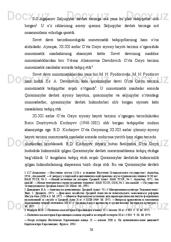 S.G.Agajanov   Saljuqiylar   davlati   tarixiga   oid   yana   ko’plab   tadqiqotlar   olib
borgan 1
.   U   o’z   ishlarining   asosiy   qismini   Saljuqiylar   davlati   tarixiga   oid
muammolarni echishga qaratdi.  
Sovet   davri   tarixshunosligida   numezmatik   tadqiqotlarning   ham   o’rni
alohidadir. Ayniqsa, XI-XII asrlar O’rta Osiyo siyosiy hayoti tarixini o’rganishda
numezmatik   manbalarning   ahamiyati   katta.   Sovet   davrining   mashhur
numezmatiklaridan   biri   Yelena   Abramovna   Davidovich   O’rta   Osiyo   tarixini
numezmatik manbalar asosida tadqiq etdi 2
. 
Sovet davri numezmatiklaridan yana biri M. N. Fyodorovdir. M. N. Fyodorov
ham   huddi   Ye.   A.   Davidovich   kabi   qoraxoniylar   davri   O’rta   Osiyo   tarixini
numezmatik   tadqiqotlar   orqali   o’rtgandi 3
.   U   numezmatik   manbalar   asosida
Qoraxoniylar   davlati   siyosiy   hayotini,   qoraxoniylar   va   saljuqiylar   o’rtasidagi
munosabatlar,   qoraxoniylar   davlati   hukmdorlari   olib   borgan   siyosati   kabi
masalalarni tadqiq etdi.   
XI-XII   asrlar   O’rta   Osiyo   siyosiy   hayoti   tarixini   o’rgangan   tarixchilardan
Boris   Dmitryevich   Kochnyev   (1940-2002)   olib   borgan   tadqiqotlar   muhim
ahamiyatga   ega.   B.D.   Kochnyev   O’rta   Osiyoning   XI-XII   asrlar   ijtimoiy-siyosiy
hayoti tarixini numezmatik manbalar asosida mohirona yoritib bera olgan tarixchi 
olimlardan   hisoblanadi.   B.D.   Kochnyev   deyarli   butun   faoliyatini   O’rta   Osiyo
hududida hukmronlik qilgan Qoraxoniylar davlati numezmatikasini tadqiq etishga
bag’ishladi.   U   tangalarni   tadqiq   etish   orqali   Qoraxoniylar   davlatida   hukmronlik
qilgan   hukmdorlarning   shajarasini   tuzib   chiqa   oldi.   Bu   esa   Qoraxoniylar   davlati
1   С.Г.Агаджанов.   ―Восстание   огузов   1156   г.   и   падение   Восточно-Сельджукского   государства .   Ашхабад,‖
1956.; shu muallif: ―К вопросу о торговой и дипломатической практике огузо-туркменских лемен X-XI вв . 	
‖
ИАН   ТССР,   №   3.   ―Новый   источник   по   истории   Средней   Азии .   ИАН   ТССР,   №   5.   Ашхабад,   1971.   shu	
‖
muallif: ―Новые материалы о происхождении туркмен . ИАН ТССР, СОН, № 2. shu muallif: ―Государство	
‖
Сельджукидов и Средняя Азия в IX-XIIвв . М., 1991.  	
‖
2   Давидович Е.А. ―Заметки по нумизматике Средней Азии . Ч.1 // Материальная культура Таджикистана .	
‖ ‖
Вып.   2.   Душанбе.   1971.   ―Денежное   хозяйство   Средней   Азии   после   монгольского   завоевания   и   реформа
Мас'уд-бека (XIII в.) . М. 1972. ―Монеты Ферганы как источник для характеристики института феодальных	
‖
пожалований  за службу в Средней  Азии  X в . //  ППВ-1969. М. 1972. ―Вопросы  хронологии  и  генеалогии	
‖
Караханидов второй половины XII в . // Средняя Азия в древности и средневековье (история и культура)  .	
‖ ‖
М. 1977. 
3  Федоров М.Н. ―Политическая история Караханидов в конце X — начале XI в . // НЭ. Т. X. М. 1972. 	
‖
―Политическая история Караханидов в конце первой и во второй четверти XI в . // НЭ. Т. XI. М. 1974. 
‖
―Очерк   истории   Восточных   Караханидов   конца   X   —   начала   XIII   в.   По   нумизматическим   данным //	
‖
Киргизия при Караханидах. Фрунзе. 1983 . 
  56   