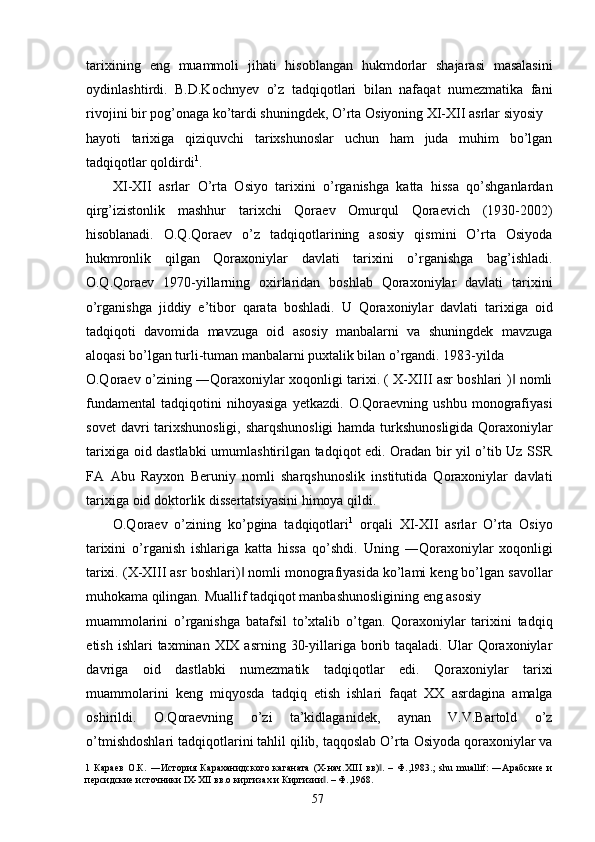 tarixining   eng   muammoli   jihati   hisoblangan   hukmdorlar   shajarasi   masalasini
oydinlashtirdi.   B.D.Kochnyev   o’z   tadqiqotlari   bilan   nafaqat   numezmatika   fani
rivojini bir pog’onaga ko’tardi shuningdek, O’rta Osiyoning XI-XII asrlar siyosiy 
hayoti   tarixiga   qiziquvchi   tarixshunoslar   uchun   ham   juda   muhim   bo’lgan
tadqiqotlar qoldirdi 1
. 
XI-XII   asrlar   O’rta   Osiyo   tarixini   o’rganishga   katta   hissa   qo’shganlardan
qirg’izistonlik   mashhur   tarixchi   Qoraev   Omurqul   Qoraevich   (1930-2002)
hisoblanadi.   O.Q.Qoraev   o’z   tadqiqotlarining   asosiy   qismini   O’rta   Osiyoda
hukmronlik   qilgan   Qoraxoniylar   davlati   tarixini   o’rganishga   bag’ishladi.
O.Q.Qoraev   1970-yillarning   oxirlaridan   boshlab   Qoraxoniylar   davlati   tarixini
o’rganishga   jiddiy   e’tibor   qarata   boshladi.   U   Qoraxoniylar   davlati   tarixiga   oid
tadqiqoti   davomida   mavzuga   oid   asosiy   manbalarni   va   shuningdek   mavzuga
aloqasi bo’lgan turli-tuman manbalarni puxtalik bilan o’rgandi. 1983-yilda 
O.Qoraev o’zining ―Qoraxoniylar xoqonligi tarixi. ( X-XIII asr boshlari )  nomli‖
fundamental   tadqiqotini   nihoyasiga   yetkazdi.  O.Qoraevning   ushbu   monografiyasi
sovet davri tarixshunosligi, sharqshunosligi  hamda turkshunosligida Qoraxoniylar
tarixiga oid dastlabki umumlashtirilgan tadqiqot edi. Oradan bir yil o’tib Uz SSR
FA   Abu   Rayxon   Beruniy   nomli   sharqshunoslik   institutida   Qoraxoniylar   davlati
tarixiga oid doktorlik dissertatsiyasini himoya qildi. 
O.Qoraev   o’zining   ko’pgina   tadqiqotlari 1
  orqali   XI-XII   asrlar   O’rta   Osiyo
tarixini   o’rganish   ishlariga   katta   hissa   qo’shdi.   Uning   ―Qoraxoniylar   xoqonligi
tarixi. (X-XIII asr boshlari)  nomli monografiyasida ko’lami keng bo’lgan savollar	
‖
muhokama qilingan.  Muallif tadqiqot manbashunosligining eng asosiy 
muammolarini   o’rganishga   batafsil   to’xtalib   o’tgan.   Qoraxoniylar   tarixini   tadqiq
etish  ishlari  taxminan  XIX asrning  30-yillariga borib taqaladi.  Ular  Qoraxoniylar
davriga   oid   dastlabki   numezmatik   tadqiqotlar   edi.   Qoraxoniylar   tarixi
muammolarini   keng   miqyosda   tadqiq   etish   ishlari   faqat   XX   asrdagina   amalga
oshirildi.   O.Qoraevning   o’zi   ta’kidlaganidek,   aynan   V.V.Bartold   o’z
o’tmishdoshlari tadqiqotlarini tahlil qilib, taqqoslab O’rta Osiyoda qoraxoniylar va
1   Караев   О.К.   ―История   Караханидского   каганата   (X-нач.XIII   вв) .   –   Ф.,1983.;   shu   muallif:   ―Арабские   и	
‖
персидские источники IX-XII вв.о киргизах и Киргизии . – Ф.,1968. 	
‖
  57   