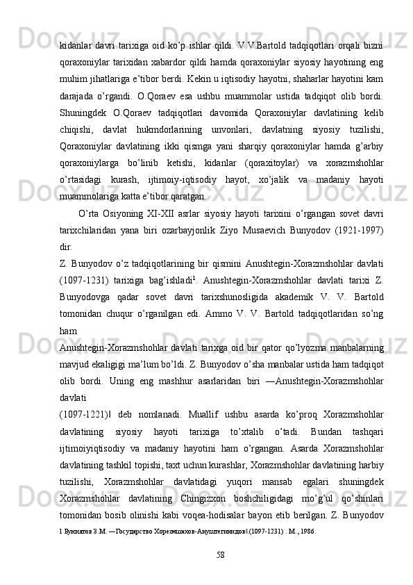 kidanlar   davri   tarixiga   oid   ko’p   ishlar   qildi.   V.V.Bartold   tadqiqotlari   orqali   bizni
qoraxoniylar   tarixidan   xabardor   qildi   hamda   qoraxoniylar   siyosiy   hayotining   eng
muhim jihatlariga e’tibor berdi. Kekin u iqtisodiy hayotni, shaharlar hayotini kam
darajada   o’rgandi.   O.Qoraev   esa   ushbu   muammolar   ustida   tadqiqot   olib   bordi.
Shuningdek   O.Qoraev   tadqiqotlari   davomida   Qoraxoniylar   davlatining   kelib
chiqishi,   davlat   hukmdorlarining   unvonlari,   davlatning   siyosiy   tuzilishi,
Qoraxoniylar   davlatining   ikki   qismga   yani   sharqiy   qoraxoniylar   hamda   g’arbiy
qoraxoniylarga   bo’linib   ketishi,   kidanlar   (qoraxitoylar)   va   xorazmshohlar
o’rtasidagi   kurash,   ijtimoiy-iqtisodiy   hayot,   xo’jalik   va   madaniy   hayoti
muammolariga katta e’tibor qaratgan. 
O’rta   Osiyoning   XI-XII   asrlar   siyosiy   hayoti   tarixini   o’rgangan   sovet   davri
tarixchilaridan   yana   biri   ozarbayjonlik   Ziyo   Musaevich   Bunyodov   (1921-1997)
dir. 
Z.   Bunyodov   o’z   tadqiqotlarining   bir   qismini   Anushtegin-Xorazmshohlar   davlati
(1097-1231)   tarixiga   bag’ishladi 1
.   Anushtegin-Xorazmshohlar   davlati   tarixi   Z.
Bunyodovga   qadar   sovet   davri   tarixshunosligida   akademik   V.   V.   Bartold
tomonidan   chuqur   o’rganilgan   edi.   Ammo   V.   V.   Bartold   tadqiqotlaridan   so’ng
ham 
Anushtegin-Xorazmshohlar   davlati   tarixga   oid   bir   qator   qo’lyozma   manbalarning
mavjud ekaligigi ma’lum bo’ldi. Z. Bunyodov o’sha manbalar ustida ham tadqiqot
olib   bordi.   Uning   eng   mashhur   asarlaridan   biri   ―Anushtegin-Xorazmshohlar
davlati 
(1097-1221)   deb   nomlanadi.   Muallif   ushbu   asarda   ko’proq   Xorazmshohlar‖
davlatining   siyosiy   hayoti   tarixiga   to’xtalib   o’tadi.   Bundan   tashqari
ijtimoiyiqtisodiy   va   madaniy   hayotini   ham   o’rgangan.   Asarda   Xorazmshohlar
davlatining tashkil topishi, taxt uchun kurashlar, Xorazmshohlar davlatining harbiy
tuzilishi,   Xorazmshohlar   davlatidagi   yuqori   mansab   egalari   shuningdek
Xorazmshohlar   davlatining   Chingizxon   boshchiligidagi   mo’g’ul   qo’shinlari
tomonidan   bosib   olinishi   kabi   voqea-hodisalar   bayon   etib   berilgan.   Z.   Bunyodov
1  Буниятов З.М. ―Государство Хорезмшахов-Ануштегинидов .(1097-1231) . М., 1986. 	
‖
 
  58   