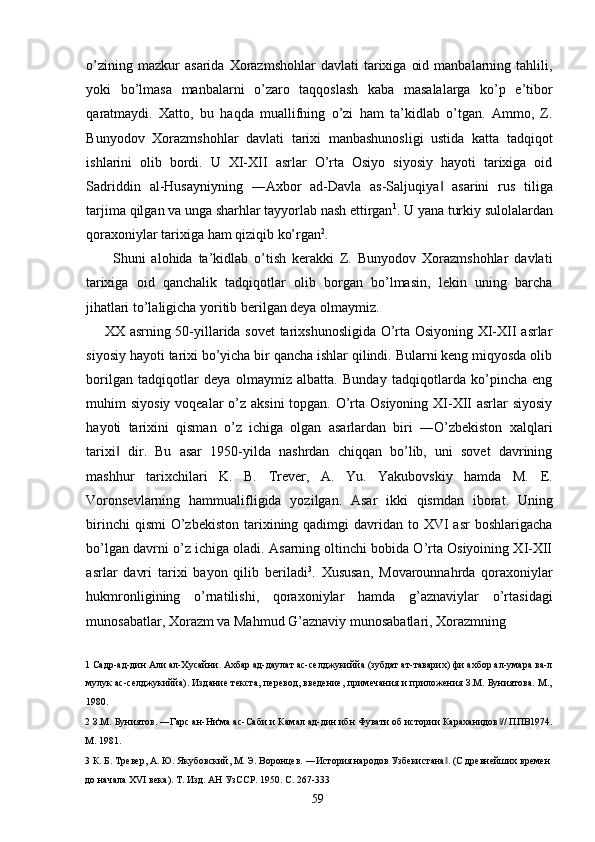 o’zining  mazkur  asarida   Xorazmshohlar   davlati   tarixiga   oid  manbalarning  tahlili,
yoki   bo’lmasa   manbalarni   o’zaro   taqqoslash   kaba   masalalarga   ko’p   e’tibor
qaratmaydi.   Xatto,   bu   haqda   muallifning   o’zi   ham   ta’kidlab   o’tgan.   Ammo,   Z.
Bunyodov   Xorazmshohlar   davlati   tarixi   manbashunosligi   ustida   katta   tadqiqot
ishlarini   olib   bordi.   U   XI-XII   asrlar   O’rta   Osiyo   siyosiy   hayoti   tarixiga   oid
Sadriddin   al-Husayniyning   ―Axbor   ad-Davla   as-Saljuqiya   asarini   rus   tiliga‖
tarjima qilgan va unga sharhlar tayyorlab nash ettirgan 1
. U yana turkiy sulolalardan
qoraxoniylar tarixiga ham qiziqib ko’rgan 2
. 
Shuni   alohida   ta’kidlab   o’tish   kerakki   Z.   Bunyodov   Xorazmshohlar   davlati
tarixiga   oid   qanchalik   tadqiqotlar   olib   borgan   bo’lmasin,   lekin   uning   barcha
jihatlari to’laligicha yoritib berilgan deya olmaymiz.        
       XX asrning 50-yillarida sovet  tarixshunosligida O’rta Osiyoning XI-XII asrlar
siyosiy hayoti tarixi bo’yicha bir qancha ishlar qilindi. Bularni keng miqyosda olib
borilgan   tadqiqotlar   deya   olmaymiz   albatta.   Bunday   tadqiqotlarda   ko’pincha   eng
muhim siyosiy voqealar  o’z aksini  topgan. O’rta Osiyoning XI-XII asrlar  siyosiy
hayoti   tarixini   qisman   o’z   ichiga   olgan   asarlardan   biri   ―O’zbekiston   xalqlari
tarixi   dir.   Bu   asar   1950-yilda   nashrdan   chiqqan   bo’lib,   uni   sovet   davrining	
‖
mashhur   tarixchilari   K.   B.   Trever,   A.   Yu.   Yakubovskiy   hamda   M.   E.
Voronsevlarning   hammualifligida   yozilgan.   Asar   ikki   qismdan   iborat.   Uning
birinchi  qismi  O’zbekiston  tarixining qadimgi  davridan to XVI  asr  boshlarigacha
bo’lgan davrni o’z ichiga oladi. Asarning oltinchi bobida O’rta Osiyoining XI-XII
asrlar   davri   tarixi   bayon   qilib   beriladi 3
.   Xususan,   Movarounnahrda   qoraxoniylar
hukmronligining   o’rnatilishi,   qoraxoniylar   hamda   g’aznaviylar   o’rtasidagi
munosabatlar, Xorazm va Mahmud G’aznaviy munosabatlari, Xorazmning 
1  Садр-ад-дин Али ал-Хусайни. Ахбар ад-даулат ас-селджукиййа (зубдат ат-таварих) фи ахбор ал-умара ва-л
мулук ас-селджукиййа). Издание текста, перевод, введение, примечания и приложения З.М. Буниятова. М.,
1980. 
2  З.М. Буниятов. ―Гарс ан-Ни'ма ас-Саби и Камал ад-дин ибн Фувати об истории Караханидов // ППВ1974.	
‖
М. 1981. 
3  К. Б. Тревер, А. Ю. Якубовский, М. Э. Воронцев. ―История народов Узбекистана . (С древнейших времен 	
‖
до начала XVI века). Т. Изд. АН УзССР.  1950.  С . 267-333 
  59   