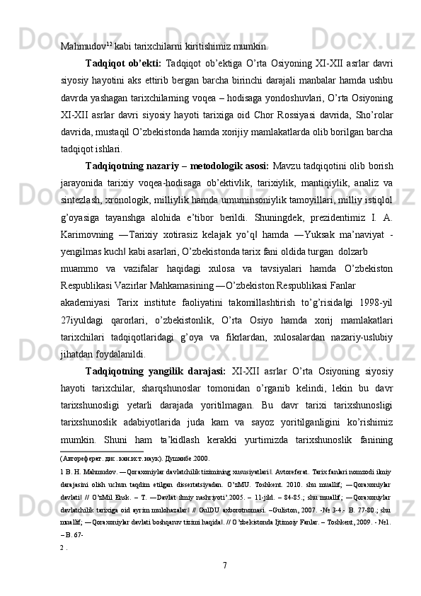 Mahmudov 1 2
 kabi tarixchilarni kiritishimiz mumkin. 
Tadqiqot   ob’ekti:   Tadqiqot   ob’ektiga   O’rta   Osiyoning   XI-XII   asrlar   davri
siyosiy hayotini  aks ettirib bergan barcha birinchi  darajali  manbalar hamda ushbu
davrda yashagan tarixchilarning voqea – hodisaga yondoshuvlari, O’rta Osiyoning
XI-XII   asrlar   davri   siyosiy   hayoti   tarixiga   oid   Chor   Rossiyasi   davrida,   Sho’rolar
davrida, mustaqil O’zbekistonda hamda xorijiy mamlakatlarda olib borilgan barcha
tadqiqot ishlari. 
Tadqiqotning nazariy – metodologik asosi:   Mavzu tadqiqotini olib borish
jarayonida   tarixiy   voqea-hodisaga   ob’ektivlik,   tarixiylik,   mantiqiylik,   analiz   va
sintezlash, xronologik, milliylik hamda umuminsoniylik tamoyillari, milliy istiqlol
g’oyasiga   tayanshga   alohida   e’tibor   berildi.   Shuningdek,   prezidentimiz   I.   A.
Karimovning   ―Tarixiy   xotirasiz   kelajak   yo’q   hamda   ―Yuksak   ma’naviyat   -‖
yengilmas kuch  kabi asarlari, O’zbekistonda tarix fani oldida turgan  dolzarb 	
‖
muammo   va   vazifalar   haqidagi   xulosa   va   tavsiyalari   hamda   O’zbekiston
Respublikasi Vazirlar Mahkamasining ―O’zbekiston Respublikasi Fanlar 
akademiyasi   Tarix   institute   faoliyatini   takomillashtirish   to’g’risida gi   1998-yil	
‖
27iyuldagi   qarorlari,   o’zbekistonlik,   O’rta   Osiyo   hamda   xorij   mamlakatlari
tarixchilari   tadqiqotlaridagi   g’oya   va   fikrlardan,   xulosalardan   nazariy-uslubiy
jihatdan foydalanildi.   
Tadqiqotning   yangilik   darajasi:   XI-XII   asrlar   O’rta   Osiyoning   siyosiy
hayoti   tarixchilar,   sharqshunoslar   tomonidan   o’rganib   kelindi,   lekin   bu   davr
tarixshunosligi   yetarli   darajada   yoritilmagan.   Bu   davr   tarixi   tarixshunosligi
tarixshunoslik   adabiyotlarida   juda   kam   va   sayoz   yoritilganligini   ko’rishimiz
mumkin.   Shuni   ham   ta’kidlash   kerakki   yurtimizda   tarixshunoslik   fanining
(Автореферат. дис. кан.ист. наук). Душанбе.2000. 
1  B. H. Mahmudov. ―Qoraxoniylar davlatchilik tizimining xususiyatlari . 	
‖ Avtoreferat. Tarix fanlari nomzodi ilmiy
darajasini   olish   uchun   taqdim   etilgan   dissertatsiyadan.   O’zMU.   Toshkent.   2010.   shu   muallif;   ―Qoraxoniylar
davlati   //   O’zMil   Ensk.   –   T.   ―Davlat   ilmiy   nashriyoti’.2005.   –   11-jild.   –   84-85.;   shu   muallif;   ―Qoraxoniylar	
‖
davlatchilik   tarixiga   oid   ayrim   mulohazalar   //   GulDU   axborotnomasi.   –Guliston,   2007.   -№   3-4.-   B.   77-80.;   shu	
‖
muallif; ―Qoraxoniylar davlati boshqaruv tizimi haqida . // O’zbekistonda Ijtimoiy Fanlar. – Toshkent, 2009. - №1.	
‖
– B. 67-
2  . 
  7   