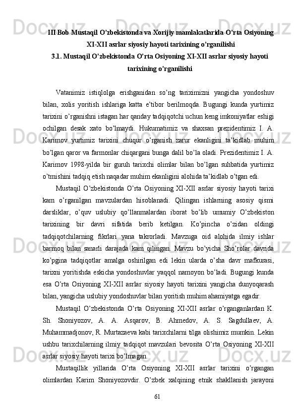 III Bob Mustaqil O’zbekistonda va Xorijiy mamlakatlarida O’rta Osiyoning
XI-XII asrlar siyosiy hayoti tarixining o’rganilishi 
3.1. Mustaqil O’zbekistonda O’rta Osiyoning XI-XII asrlar siyosiy hayoti
tarixining o’rganilishi
 
Vatanimiz   istiqlolga   erishganidan   so’ng   tariximizni   yangicha   yondoshuv
bilan,   xolis   yoritish   ishlariga   katta   e’tibor   berilmoqda.   Bugungi   kunda   yurtimiz
tarixini o’rganishni istagan har qanday tadqiqotchi uchun keng imkoniyatlar eshigi
ochilgan   desak   xato   bo’lmaydi.   Hukumatimiz   va   shaxsan   prezidentimiz   I.   A.
Karimov   yurtimiz   tarixini   chuqur   o’rganish   zarur   ekanligini   ta’kidlab   muhim
bo’lgan qaror va farmonlar chiqargani bunga dalil bo’la oladi. Prezidentimiz I. A.
Karimov   1998-yilda   bir   guruh   tarixchi   olimlar   bilan   bo’lgan   suhbatida   yurtimiz
o’tmishini tadqiq etish naqadar muhim ekanligini alohida ta’kidlab o’tgan edi. 
Mustaqil   O’zbekistonda   O’rta   Osiyoning   XI-XII   asrlar   siyosiy   hayoti   tarixi
kam   o’rganilgan   mavzulardan   hisoblanadi.   Qilingan   ishlarning   asosiy   qismi
darsliklar,   o’quv   uslubiy   qo’llanmalardan   iborat   bo’lib   umumiy   O’zbekiston
tarixining   bir   davri   sifatida   berib   ketilgan.   Ko’pincha   o’zidan   oldingi
tadqiqotchilarning   fikrlari   yana   takrorladi.   Mavzuga   oid   alohida   ilmiy   ishlar
barmoq   bilan   sanarli   darajada   kam   qilingan.   Mavzu   bo’yicha   Sho’rolar   davrida
ko’pgina   tadqiqotlar   amalga   oshirilgan   edi   lekin   ularda   o’sha   davr   mafkurasi,
tarixni   yoritishda   eskicha   yondoshuvlar   yaqqol   namoyon   bo’ladi.   Bugungi   kunda
esa   O’rta   Osiyoning   XI-XII   asrlar   siyosiy   hayoti   tarixini   yangicha   dunyoqarash
bilan, yangicha uslubiy yondoshuvlar bilan yoritish muhim ahamiyatga egadir. 
Mustaqil   O’zbekistonda   O’rta   Osiyoning   XI-XII   asrlar   o’rganganlardan   K.
Sh.   Shoniyozov,   A.   A.   Asqarov,   B.   Ahmedov,   A.   S.   Sagdullaev,   A.
Muhammadjonov, R. Murtazaeva kabi tarixchilarni tilga olishimiz mumkin. Lekin
ushbu   tarixchilarning   ilmiy   tadqiqot   mavzulari   bevosita   O’rta   Osiyoning   XI-XII
asrlar siyosiy hayoti tarixi bo’lmagan.  
Mustaqillik   yillarida   O’rta   Osiyoning   XI-XII   asrlar   tarixini   o’rgangan
olimlardan   Karim   Shoniyozovdir.   O’zbek   xalqining   etnik   shakllanish   jarayoni
  61   