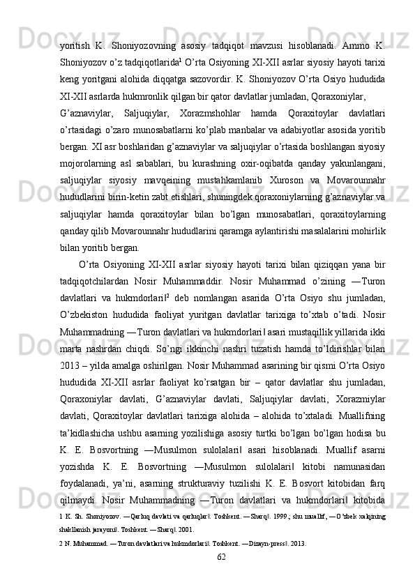 yoritish   K.   Shoniyozovning   asosiy   tadqiqot   mavzusi   hisoblanadi.   Ammo   K.
Shoniyozov o’z tadqiqotlarida 1
 O’rta Osiyoning XI-XII asrlar siyosiy hayoti tarixi
keng yoritgani alohida diqqatga sazovordir. K. Shoniyozov O’rta Osiyo hududida
XI-XII asrlarda hukmronlik qilgan bir qator davlatlar jumladan, Qoraxoniylar, 
G’aznaviylar,   Saljuqiylar,   Xorazmshohlar   hamda   Qoraxitoylar   davlatlari
o’rtasidagi o’zaro munosabatlarni ko’plab manbalar va adabiyotlar asosida yoritib
bergan. XI asr boshlaridan g’aznaviylar va saljuqiylar o’rtasida boshlangan siyosiy
mojorolarning   asl   sabablari,   bu   kurashning   oxir-oqibatda   qanday   yakunlangani,
saljuqiylar   siyosiy   mavqeining   mustahkamlanib   Xuroson   va   Movarounnahr
hududlarini birin-ketin zabt etishlari, shuningdek qoraxoniylarning g’aznaviylar va
saljuqiylar   hamda   qoraxitoylar   bilan   bo’lgan   munosabatlari,   qoraxitoylarning
qanday qilib Movarounnahr hududlarini qaramga aylantirishi masalalarini mohirlik
bilan yoritib bergan. 
O’rta   Osiyoning   XI-XII   asrlar   siyosiy   hayoti   tarixi   bilan   qiziqqan   yana   bir
tadqiqotchilardan   Nosir   Muhammaddir.   Nosir   Muhammad   o’zining   ―Turon
davlatlari   va   hukmdorlari‖ 2
  deb   nomlangan   asarida   O’rta   Osiyo   shu   jumladan,
O’zbekiston   hududida   faoliyat   yuritgan   davlatlar   tarixiga   to’xtab   o’tadi.   Nosir
Muhammadning ―Turon davlatlari va hukmdorlari  asari mustaqillik yillarida ikki	
‖
marta   nashrdan   chiqdi.   So’ngi   ikkinchi   nashri   tuzatish   hamda   to’ldirishlar   bilan
2013 – yilda amalga oshirilgan. Nosir Muhammad asarining bir qismi O’rta Osiyo
hududida   XI-XII   asrlar   faoliyat   ko’rsatgan   bir   –   qator   davlatlar   shu   jumladan,
Qoraxoniylar   davlati,   G’aznaviylar   davlati,   Saljuqiylar   davlati,   Xorazmiylar
davlati,   Qoraxitoylar   davlatlari   tarixiga   alohida   –   alohida   to’xtaladi.   Muallifning
ta’kidlashicha  ushbu   asarning  yozilishiga   asosiy   turtki   bo’lgan   bo’lgan  hodisa   bu
K.   E.   Bosvortning   ―Musulmon   sulolalari   asari   hisoblanadi.   Muallif   asarni	
‖
yozishda   K.   E.   Bosvortning   ―Musulmon   sulolalari   kitobi   namunasidan	
‖
foydalanadi,   ya’ni,   asarning   strukturaviy   tuzilishi   K.   E.   Bosvort   kitobidan   farq
qilmaydi.   Nosir   Muhammadning   ―Turon   davlatlari   va   hukmdorlari   kitobida	
‖
1   K. Sh. Shoniyozov. ―Qarluq  davlati va qarluqlar .  Toshkent. ―Sharq . 1999.;  shu muallif, ―O’zbek  xalqining	
‖ ‖
shakllanish jarayoni . Toshkent. ―Sharq . 2001. 	
‖ ‖
2  N. Muhammad. ―Turon davlatlari va hukmdorlari . Toshkent. ―Dizayn-press . 2013. 	
‖ ‖
  62   