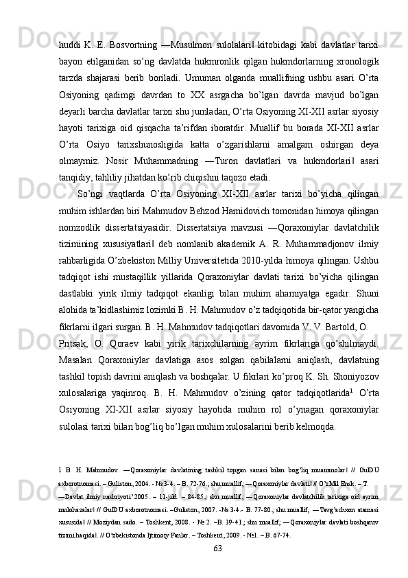 huddi   K.   E.   Bosvortning   ―Musulmon   sulolalari   kitobidagi   kabi   davlatlar   tarixi‖
bayon   etilganidan   so’ng   davlatda   hukmronlik   qilgan   hukmdorlarning   xronologik
tarzda   shajarasi   berib   boriladi.   Umuman   olganda   muallifning   ushbu   asari   O’rta
Osiyoning   qadimgi   davrdan   to   XX   asrgacha   bo’lgan   davrda   mavjud   bo’lgan
deyarli barcha davlatlar tarixi shu jumladan, O’rta Osiyoning XI-XII asrlar siyosiy
hayoti   tarixiga   oid   qisqacha   ta’rifdan   iboratdir.   Muallif   bu   borada   XI-XII   asrlar
O’rta   Osiyo   tarixshunosligida   katta   o’zgarishlarni   amalgam   oshirgan   deya
olmaymiz.   Nosir   Muhammadning   ―Turon   davlatlari   va   hukmdorlari   asari	
‖
tanqidiy, tahliliy jihatdan ko’rib chiqishni taqozo etadi.     
So’ngi   vaqtlarda   O’rta   Osiyoning   XI-XII   asrlar   tarixi   bo’yicha   qilingan
muhim ishlardan biri Mahmudov Behzod Hamidovich tomonidan himoya qilingan
nomzodlik   dissertatsiyasidir.   Dissertatsiya   mavzusi   ―Qoraxoniylar   davlatchilik
tizimining   xususiyatlari   deb   nomlanib   akademik   A.   R.   Muhammadjonov   ilmiy	
‖
rahbarligida O’zbekiston Milliy Universitetida 2010-yilda himoya qilingan. Ushbu
tadqiqot   ishi   mustaqillik   yillarida   Qoraxoniylar   davlati   tarixi   bo’yicha   qilingan
dastlabki   yirik   ilmiy   tadqiqot   ekanligi   bilan   muhim   ahamiyatga   egadir.   Shuni
alohida ta’kidlashimiz lozimki B. H. Mahmudov o’z tadqiqotida bir-qator yangicha
fikrlarni ilgari surgan. B. H. Mahmudov tadqiqotlari davomida V. V. Bartold, O. 
Pritsak,   O.   Qoraev   kabi   yirik   tarixchilarning   ayrim   fikrlariga   qo’shilmaydi.
Masalan   Qoraxoniylar   davlatiga   asos   solgan   qabilalarni   aniqlash,   davlatning
tashkil topish davrini aniqlash va boshqalar. U fikrlari ko’proq K. Sh. Shoniyozov
xulosalariga   yaqinroq.   B.   H.   Mahmudov   o’zining   qator   tadqiqotlarida 1
  O’rta
Osiyoning   XI-XII   asrlar   siyosiy   hayotida   muhim   rol   o’ynagan   qoraxoniylar
sulolasi tarixi bilan bog’liq bo’lgan muhim xulosalarini berib kelmoqda. 
1   B.   H.   Mahmudov.   ―Qoraxoniylar   davlatining   tashkil   topgan   sanasi   bilan   bog’liq   muammolar   //   GulDU	
‖
axborotnomasi. – Guliston, 2004. - № 3-4. – B. 72-76.; shu muallif; ―Qoraxoniylar davlati  // O’zMil Ensk. – T. 	
‖
―Davlat   ilmiy   nashriyoti’.2005.   –   11-jild.   –   84-85.;   shu   muallif;   ―Qoraxoniylar   davlatchilik   tarixiga   oid   ayrim
mulohazalar  //  GulDU axborotnomasi. –Guliston, 2007. -№ 3-4.- B. 77-80.; shu muallif; ―Tavg’achxon  atamasi	
‖
xususida  //  Moziydan sado. – Toshkent, 2008. - № 2. –B. 39-41.; shu muallif;  ―Qoraxoniylar  davlati boshqaruv	
‖
tizimi haqida . // O’zbekistonda Ijtimoiy Fanlar. – Toshkent, 2009. - №1. – B. 67-74. 	
‖
  63   