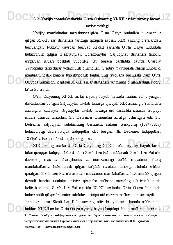 3.2. Xorijiy mamlakatlarida O’rta Osiyoning XI-XII asrlar siyosiy hayoti
tarixnavisligi 
Xorijiy   mamlakatlar   tarixshunosligida   O’rta   Osiyo   hududida   hukmronlik
qilgan   XI-XII   asr   davlatlari   tarixiga   qiziqish   asosan   XIX   asrning   o’rtalaridan
boshlangan.   Mazkur   davrdan   boshlab   XI-XII   asrlarda   O’rta   Osiyo   hududida
hukmronlik   qilgan   G’aznaviylar,   Qoraxoniylar,   Saljuqiylar   davlatlari   tarixini
o’rganish   ishlari   boshlab   yuborildi.   Bu   borada   dastlabki   davrda   G’arbiy
Yevropalik   tarixchilar   yetakchilik   qilishdilar.   G’arbiy   Yevropada   sharqshunoslik,
manbashunoslik   hamda   turkshunoslik   fanlarining   rivojlana   boshlashi   ham   O’rta
Osiyoda hukmronlik qilgan XI-XII asrlar davlatlari tarixining o’rganilishiga ijobiy
ta’sir ko’rsatdi. 
O’rta   Osiyoning   XI-XII   asrlar   siyosiy   hayoti   tarixida   muhim   rol   o’ynagan
davlatlardan bo’lgan Saljuqiylar davlati tarixiga qiziqish XIX asrning o’rtalaridan
anchagina   kuchaydi.   Saljuqiylar   davlati   tarixiga   oid   dastlabki   maxsus   tadqiqot
ishlari   fransuz   tarixchisi   Sh.   Defremer   tomonidan   amalga   oshirilgan   edi.   Sh.
Defremer   saljuqiylar   sulolasining   beshinchi   sultoni   Berkyoriq   (1094-1105)
hukmronligi   davri   haqida   tadqiqotlar   olib   borgan.   Sh.   Defremer   tadqiqotlari
1853yilda Parij shahrida nashr etilgan edi. 
XIX   asrning   oxirlarida   O’rta   Osiyoning   XI-XII   asrlar   siyosiy   hayoti   tarixi
bilan qiziqqan tadqiqotchilardan biri Stenli Len Pul hisoblanadi. Stenli Len-Pul o’z
davrining   mashhur   sharqshunos   va   numezmatigi   bo’lib   musulmon   sharq
mamlakatlarida   hukmronlik   qilgan   ko’plab   sulolalar   tarixiga   alohida   e’tibor
qaratgan. Stenli Len-Pul o’z asarida 1
 musulmon mamlakatlarida hukmronlik qilgan
deyarli   barcha   sulolalar   tarixini   qisqacha   bo’lsada   xronologik   ketma-ketlikda
keltirib   o’tadi.   Stenli   Len-Pul   asarida   XI-XII   asrlarda   O’rta   Osiyo   hududida
hukmronlik qilgan bir-qator sulolalar tarixiga oid munim ma’lumotlar uchraydi. 
Jumladan,   asar   Stenli   Len-Pul   asarining   oltinchi,   yettinchi   hamda   sakkizinchi
boblari XI-XII asrlar O’rta Osiyo siyosiy hayoti haqidagi faktik ma’lumotlarni o’z
1   Стенли   Лен-Пуль   ―Мусулманские   династии:   Хронологические   и   генеологические   таблицы   с
историческими ввдениями . Перевод с англиского с примечаниями и дополнениями В. В. Бартольда. ‖
Москва. Изд. ―Восточная литература . 2004. 	
‖
  65