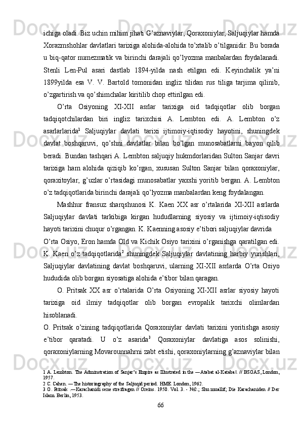 ichiga oladi. Biz uchin mihim jihati G’aznaviylar, Qoraxoniylar, Saljuqiylar hamda
Xorazmshohlar davlatlari tarixiga alohida-alohida to’xtalib o’tilganidir. Bu borada
u biq-qator numezmatik va birinchi darajali qo’lyozma manbalardan foydalanadi.
Stenli   Len-Pul   asari   dastlab   1894-yilda   nash   etilgan   edi.   Keyinchalik   ya’ni
1899yilda   esa   V.   V.   Bartold   tomonidan   ingliz   tilidan   rus   tiliga   tarjima   qilinib,
o’zgartirish va qo’shimchalar kiritilib chop ettirilgan edi. 
O’rta   Osiyoning   XI-XII   asrlar   tarixiga   oid   tadqiqotlar   olib   borgan
tadqiqotchilardan   biri   ingliz   tarixchisi   A.   Lembton   edi.   A.   Lembton   o’z
asarlarlarida 1
  Saljuqiylar   davlati   tarixi   ijtimoiy-iqtisodiy   hayotini,   shuningdek
davlat   boshqaruvi,   qo’shni   davlatlar   bilan   bo’lgan   munosabatlarni   bayon   qilib
beradi. Bundan tashqari A. Lembton saljuqiy hukmdorlaridan Sulton Sanjar davri
tarixiga   ham   alohida   qiziqib   ko’rgan,   xususan   Sulton   Sanjar   bilan   qoraxoniylar,
qoraxitoylar,   g’uzlar   o’rtasidagi   munosabatlar   yaxshi   yoritib   bergan.   A.   Lembton
o’z tadqiqotlarida birinchi darajali qo’lyozma manbalardan keng foydalangan. 
Mashhur   fransuz   sharqshunosi   K.   Kaen   XX   asr   o’rtalarida   XI-XII   asrlarda
Saljuqiylar   davlati   tarkibiga   kirgan   hududlarning   siyosiy   va   ijtimoiy-iqtisodiy
hayoti tarixini chuqur o’rgangan. K. Kaenning asosiy e’tibori saljuqiylar davrida 
O’rta Osiyo, Eron hamda Old va Kichik Osiyo tarixini o’rganishga qaratilgan edi.
K.   Kaen   o’z   tadqiqotlarida 2
  shuningdek   Saljuqiylar   davlatining   harbiy   yurishlari,
Saljuqiylar   davlatining   davlat   boshqaruvi,   ularning   XI-XII   asrlarda   O’rta   Osiyo
hududida olib borgan siyosatiga alohida e’tibor bilan qaragan.     
O.   Pritsak   XX   asr   o’rtalarida   O’rta   Osiyoning   XI-XII   asrlar   siyosiy   hayoti
tarixiga   oid   ilmiy   tadqiqotlar   olib   borgan   evropalik   tarixchi   olimlardan
hisoblanadi. 
O.   Pritsak   o’zining   tadqiqotlarida   Qoraxoniylar   davlati   tarixini   yoritishga   asosiy
e’tibor   qaratadi.   U   o’z   asarida 3
  Qoraxoniylar   davlatiga   asos   solinishi,
qoraxoniylarning Movarounnahrni zabt etishi, qoraxoniylarning g’aznaviylar bilan
1  A. Lembton.  The Adminstration of Sanjar’s Empire as Illustrated in the ―Atabat al-Kataba . // BSOAS, London,‖
1957. 
2  C. Cahen. ―The historiography of the Saljuqid period. HME. London, 1962. 
3   O. Pritsak .―Karachanidi  sene streifragen // Oreins. 1950. Vol. 3. - №2.;  Shu muallif; Die Karachaniden  // Der
Islam. Berlin, 1953. 
  66   