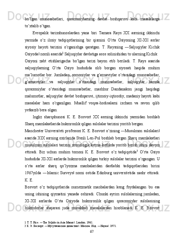 bo’lgan   munosabatlari,   qoraxoniylarning   davlat   boshqaruvi   kabi   masalalarga
to’xtalib o’tgan. 
Evropalik   tarixshunoslardan   yana   biri   Tamara   Rays   XX   asrninig   ikkinchi
yarmida   o’z   ilmiy   tadqiqotlarining   bir   qismini   O’rta   Osiyoning   XI-XII   asrlar
siyosiy   hayoti   tarixini   o’rganishga   qaratgan.   T.   Raysning   ―Saljuqiylar   Kichik
Osiyoda  nomli asarida‖ 1
 Saljuqiylar davlatiga asos solinishidan to ularning Kichik 
Osiyoni   zabt   etishlarigacha   bo’lgan   tarixi   bayon   etib   beriladi.   T.   Rays   asarida
saljuqiylarning   O’rta   Osiyo   hududida   olib   borgan   siyosati   haqida   muhim
ma’lumotlar bor. Jumladan, somoniylar va g’aznaviylar o’rtasidagi  munosabatlar,
g’aznaviylar   va   saljuqiylar   o’rtasidagi   munosabatlar,   saljuqiylar   hamda
qoraxoniylar   o’rtasidagi   munosabatlar,   mashhur   Dandanakon   jangi   haqidagi
malumotlar, saljuqiylar davlat boshqaruvi, ijtimoiy-iqtisodiy, madaniy hayoti kabi
masalalar   ham   o’rganilgan.   Muallif   voqea-hodisalarni   ixcham   va   ravon   qilib
yetkazib bera olgan.   
Ingliz   sharqshunosi   K.   E.   Bosvort   XX   asrning   ikkinchi   yarmidan   boshlab
Sharq mamlakatlarida hukmronlik qilgan sulolalar tarixini yoritib bergan. 
Manchester Universiteti professori K. E. Bosvort o’zining ―Musulmon sulolalari	
‖
asarida XIX asrning oxirlarida Stenli Len-Pul boshlab bergan Sharq mamlakatlari
musulmon sulolalari tarixini xronologik ketma-ketlikda yoritib berish ishini davom
ettiradi.   Biz   uchun   muhim   tomoni   K.   E.   Bosvort   o’z   tadqiqotida 2
  O’rta   Osiyo
hududida XI-XII asrlarda hukmronlik qilgan turkiy sulolalar tarixini o’rgangan. U
o’rta   asrlar   sharq   qo’lyozma   manbalaridan   dastlabki   tadqiqotlaridan   birini
1967yilda   ―Islamic   Surveys   nomi   ostida   Edinburg   universitetida   nashr   ettiradi.	
‖
K. E. 
Bosvort   o’z   tadqiqotlarida   numezmatik   manbalardan   keng   foydalangan   bu   esa
uning   ishining   qiymatini   yanada   oshiradi.   Chunki   ayrim   sulolalarning   jumladan,
XI-XII   asrlarda   O’rta   Osiyoda   hukmronlik   qilgan   qoraxoniylar   sulolasining
hukmdorlar   shajarasi   juda   murakkab   masalalardan   hisoblanadi   K.   E.   Bosvort
1  T. T. Rice. ―The Seljuks in Asia Manor . London. 
‖ 1961. 
2  К. Э. Босворт. ―Мусулманские династии . Москва	
‖ .  Изд . ― Наука . 1971. 	‖
  67   