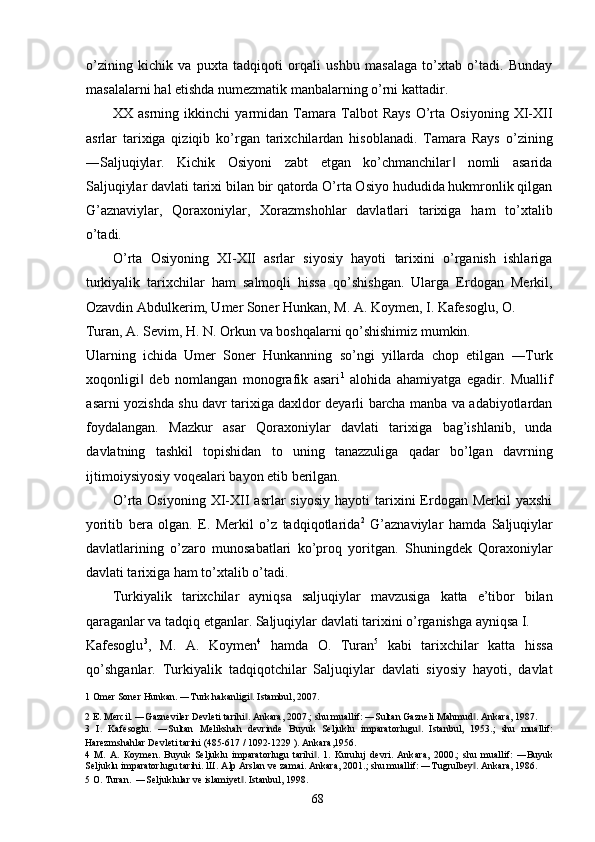 o’zining   kichik   va   puxta   tadqiqoti   orqali   ushbu   masalaga   to’xtab   o’tadi.   Bunday
masalalarni hal etishda numezmatik manbalarning o’rni kattadir. 
XX   asrning   ikkinchi   yarmidan   Tamara   Talbot   Rays   O’rta   Osiyoning   XI-XII
asrlar   tarixiga   qiziqib   ko’rgan   tarixchilardan   hisoblanadi.   Tamara   Rays   o’zining
―Saljuqiylar.   Kichik   Osiyoni   zabt   etgan   ko’chmanchilar   nomli   asarida‖
Saljuqiylar davlati tarixi bilan bir qatorda O’rta Osiyo hududida hukmronlik qilgan
G’aznaviylar,   Qoraxoniylar,   Xorazmshohlar   davlatlari   tarixiga   ham   to’xtalib
o’tadi. 
O’rta   Osiyoning   XI-XII   asrlar   siyosiy   hayoti   tarixini   o’rganish   ishlariga
turkiyalik   tarixchilar   ham   salmoqli   hissa   qo’shishgan.   Ularga   Erdogan   Merkil,
Ozavdin Abdulkerim, Umer Soner Hunkan, M. A. Koymen, I. Kafesoglu, O. 
Turan, A. Sevim, H. N. Orkun va boshqalarni qo’shishimiz mumkin. 
Ularning   ichida   Umer   Soner   Hunkanning   so’ngi   yillarda   chop   etilgan   ―Turk
xoqonligi   deb   nomlangan   monografik   asari	
‖ 1
  alohida   ahamiyatga   egadir.   Muallif
asarni yozishda shu davr tarixiga daxldor deyarli barcha manba va adabiyotlardan
foydalangan.   Mazkur   asar   Qoraxoniylar   davlati   tarixiga   bag’ishlanib,   unda
davlatning   tashkil   topishidan   to   uning   tanazzuliga   qadar   bo’lgan   davrning
ijtimoiysiyosiy voqealari bayon etib berilgan. 
O’rta  Osiyoning   XI-XII  asrlar   siyosiy   hayoti   tarixini  Erdogan  Merkil   yaxshi
yoritib   bera   olgan.   E.   Merkil   o’z   tadqiqotlarida 2
  G’aznaviylar   hamda   Saljuqiylar
davlatlarining   o’zaro   munosabatlari   ko’proq   yoritgan.   Shuningdek   Qoraxoniylar
davlati tarixiga ham to’xtalib o’tadi.  
Turkiyalik   tarixchilar   ayniqsa   saljuqiylar   mavzusiga   katta   e’tibor   bilan
qaraganlar va tadqiq etganlar. Saljuqiylar davlati tarixini o’rganishga ayniqsa I. 
Kafesoglu 3
,   M.   A.   Koymen 4
  hamda   O.   Turan 5
  kabi   tarixchilar   katta   hissa
qo’shganlar.   Turkiyalik   tadqiqotchilar   Saljuqiylar   davlati   siyosiy   hayoti,   davlat
1  Omer Soner Hunkan. ―Turk hakanligi . Istambul, 2007. 	
‖
2  E. Mercil. ―Gazneviler Devleti tarihi . Ankara, 2007.; shu muallif: ―Sultan Gazneli Mahmud . Ankara, 1987. 
‖ ‖
3   I.   Kafesoglu.   ―Sultan   Melikshah   devrinde   Buyuk   Seljuklu   imparatorlugu .   Istanbul,   1953.;   shu   muallif:	
‖
Harezmshahlar Devleti tarihi (485-617 / 1092-1229 ). Ankara,1956.  
4   М .   А .   К o у m е n.   Buyuk   Seljuklu   imparatorlugu   tarihi .   1.   Kuruluj   devri.   Ank	
‖ а ra,   2000.;   shu   muallif:   ―Buyuk
Seljuklu imparatorlugu tarihi.  Ш . Alp Arslan ve zamai. Ankara, 2001.; shu muallif: ―Tugrulbey . Ankara, 1986. 	
‖
5   О . Turan.  ―Seljuklular ve islamiyet . 	
‖ Istanbul, 1998. 
  68   