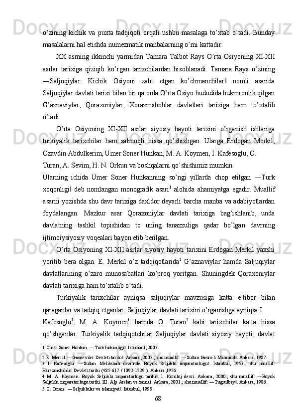 o’zining   kichik   va   puxta   tadqiqoti   orqali   ushbu   masalaga   to’xtab   o’tadi.   Bunday
masalalarni hal etishda numezmatik manbalarning o’rni kattadir. 
XX   asrning   ikkinchi   yarmidan   Tamara   Talbot   Rays   O’rta   Osiyoning   XI-XII
asrlar   tarixiga   qiziqib   ko’rgan   tarixchilardan   hisoblanadi.   Tamara   Rays   o’zining
―Saljuqiylar.   Kichik   Osiyoni   zabt   etgan   ko’chmanchilar   nomli   asarida‖
Saljuqiylar davlati tarixi bilan bir qatorda O’rta Osiyo hududida hukmronlik qilgan
G’aznaviylar,   Qoraxoniylar,   Xorazmshohlar   davlatlari   tarixiga   ham   to’xtalib
o’tadi. 
O’rta   Osiyoning   XI-XII   asrlar   siyosiy   hayoti   tarixini   o’rganish   ishlariga
turkiyalik   tarixchilar   ham   salmoqli   hissa   qo’shishgan.   Ularga   Erdogan   Merkil,
Ozavdin Abdulkerim, Umer Soner Hunkan, M. A. Koymen, I. Kafesoglu, O. 
Turan, A. Sevim, H. N. Orkun va boshqalarni qo’shishimiz mumkin. 
Ularning   ichida   Umer   Soner   Hunkanning   so’ngi   yillarda   chop   etilgan   ―Turk
xoqonligi   deb   nomlangan   monografik   asari	
‖ 1
  alohida   ahamiyatga   egadir.   Muallif
asarni yozishda shu davr tarixiga daxldor deyarli barcha manba va adabiyotlardan
foydalangan.   Mazkur   asar   Qoraxoniylar   davlati   tarixiga   bag’ishlanib,   unda
davlatning   tashkil   topishidan   to   uning   tanazzuliga   qadar   bo’lgan   davrning
ijtimoiysiyosiy voqealari bayon etib berilgan. 
O’rta  Osiyoning   XI-XII  asrlar   siyosiy   hayoti   tarixini  Erdogan  Merkil   yaxshi
yoritib   bera   olgan.   E.   Merkil   o’z   tadqiqotlarida 2
  G’aznaviylar   hamda   Saljuqiylar
davlatlarining   o’zaro   munosabatlari   ko’proq   yoritgan.   Shuningdek   Qoraxoniylar
davlati tarixiga ham to’xtalib o’tadi.  
Turkiyalik   tarixchilar   ayniqsa   saljuqiylar   mavzusiga   katta   e’tibor   bilan
qaraganlar va tadqiq etganlar. Saljuqiylar davlati tarixini o’rganishga ayniqsa I. 
Kafesoglu 3
,   M.   A.   Koymen 4
  hamda   O.   Turan 5
  kabi   tarixchilar   katta   hissa
qo’shganlar.   Turkiyalik   tadqiqotchilar   Saljuqiylar   davlati   siyosiy   hayoti,   davlat
1  Omer Soner Hunkan. ―Turk hakanligi . Istambul, 2007. 	
‖
2  E. Mercil. ―Gazneviler Devleti tarihi . Ankara, 2007.; shu muallif: ―Sultan Gazneli Mahmud . Ankara, 1987. 
‖ ‖
3   I.   Kafesoglu.   ―Sultan   Melikshah   devrinde   Buyuk   Seljuklu   imparatorlugu .   Istanbul,   1953.;   shu   muallif:	
‖
Harezmshahlar Devleti tarihi (485-617 / 1092-1229 ). Ankara,1956.  
4   М .   А .   К o у m е n.   Buyuk   Seljuklu   imparatorlugu   tarihi .   1.   Kuruluj   devri.   Ank	
‖ а ra,   2000.;   shu   muallif:   ―Buyuk
Seljuklu imparatorlugu tarihi.  Ш . Alp Arslan ve zamai. Ankara, 2001.; shu muallif: ―Tugrulbey . Ankara, 1986. 	
‖
5   О . Turan.  ―Seljuklular ve islamiyet . 	
‖ Istanbul, 1998. 
  68