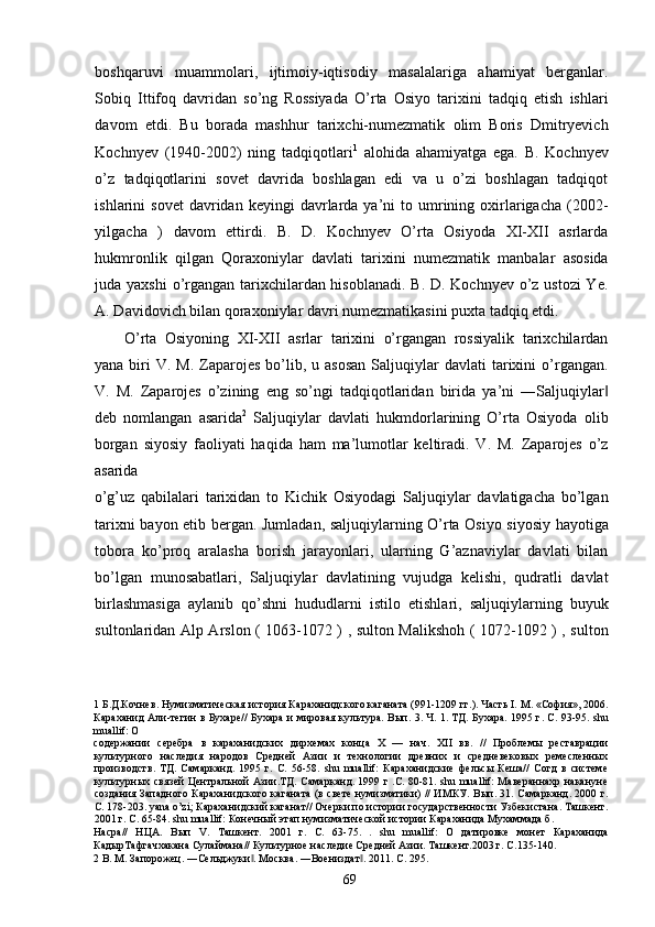 boshqaruvi   muammolari,   ijtimoiy-iqtisodiy   masalalariga   ahamiyat   berganlar.
Sobiq   Ittifoq   davridan   so’ng   Rossiyada   O’rta   Osiyo   tarixini   tadqiq   etish   ishlari
davom   etdi.   Bu   borada   mashhur   tarixchi-numezmatik   olim   Boris   Dmitryevich
Kochnyev   (1940-2002)   ning   tadqiqotlari 1
  alohida   ahamiyatga   ega.   B.   Kochnyev
o’z   tadqiqotlarini   sovet   davrida   boshlagan   edi   va   u   o’zi   boshlagan   tadqiqot
ishlarini   sovet  davridan  keyingi  davrlarda  ya’ni  to  umrining  oxirlarigacha  (2002-
yilgacha   )   davom   ettirdi.   B.   D.   Kochnyev   O’rta   Osiyoda   XI-XII   asrlarda
hukmronlik   qilgan   Qoraxoniylar   davlati   tarixini   numezmatik   manbalar   asosida
juda yaxshi  o’rgangan tarixchilardan hisoblanadi.  B. D. Kochnyev o’z ustozi  Ye.
A. Davidovich bilan qoraxoniylar davri numezmatikasini puxta tadqiq etdi. 
O’rta   Osiyoning   XI-XII   asrlar   tarixini   o’rgangan   rossiyalik   tarixchilardan
yana  biri   V.  M.  Zaparojes  bo’lib,  u  asosan   Saljuqiylar  davlati  tarixini   o’rgangan.
V.   M.   Zaparojes   o’zining   eng   so’ngi   tadqiqotlaridan   birida   ya’ni   ―Saljuqiylar‖
deb   nomlangan   asarida 2
  Saljuqiylar   davlati   hukmdorlarining   O’rta   Osiyoda   olib
borgan   siyosiy   faoliyati   haqida   ham   ma’lumotlar   keltiradi.   V.   M.   Zaparojes   o’z
asarida 
o’g’uz   qabilalari   tarixidan   to   Kichik   Osiyodagi   Saljuqiylar   davlatigacha   bo’lgan
tarixni bayon etib bergan. Jumladan, saljuqiylarning O’rta Osiyo siyosiy hayotiga
tobora   ko’proq   aralasha   borish   jarayonlari,   ularning   G’aznaviylar   davlati   bilan
bo’lgan   munosabatlari,   Saljuqiylar   davlatining   vujudga   kelishi,   qudratli   davlat
birlashmasiga   aylanib   qo’shni   hududlarni   istilo   etishlari,   saljuqiylarning   buyuk
sultonlaridan Alp Arslon ( 1063-1072 ) , sulton Malikshoh ( 1072-1092 ) , sulton
1  Б.Д.Кочнев. Нумизматическая история Караханидского каганата (991-1209 гг.). Часть I. М. «София», 2006.
Караханид Али-тегин в Бухаре//  Бухара и мировая культура. Вып. 3. Ч. 1. ТД. Бухара. 1995 г. С. 93-95. shu
muallif: О 
содержании   серебра   в   караханидских   дирхемах   конца   X   —   нач.   XII   вв.   //   Проблемы   реставрации
культурного   наследия   народов   Средней   Азии   и   технологии   древних   и   средневековых   ремесленных
производств.   ТД.   Самарканд.   1995   г.   С.   56-58.   shu   muallif:   Караханидские   фельсы   Кеша//   Согд   в   системе
культурных связей Центральной Азии.ТД. Самарканд. 1999 г .С. 80-81. shu muallif: Мавераннахр накануне
создания Западного Караханидского каганата (в свете нумизматики) // ИМКУ. Вып. 31. Самарканд. 2000 г.
С. 178-203. yana o’zi; Караханидский каганат// Очерки по истории государственности Узбекистана. Ташкент.
2001 г. С. 65-84. shu muallif: Конечный этап нумизматической истории Караханида Мухаммада б. 
Насра//   НЦА.   Вып   V.   Ташкент.   2001   г.   С.   63-75.   .   shu   muallif:   О   датировке   монет   Караханида
КадырТафгачхакана Сулаймана// Культурное наследие Средней Азии. Ташкент.2003 г. С.135-140. 
2  В. М. Запорожец. ―Сельджуки . Москва. ―Воениздaт . 2011. C. 295. 	
‖ ‖
  69   