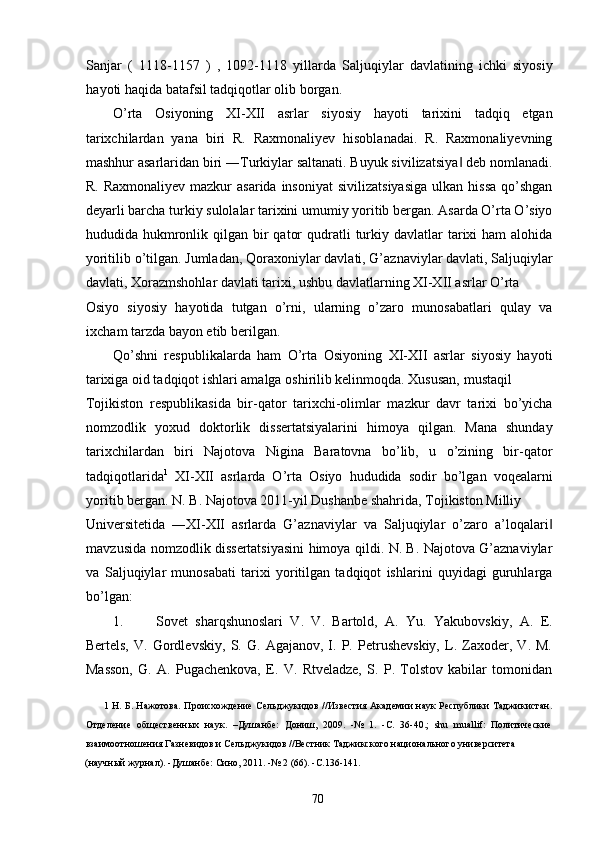 Sanjar   (   1118-1157   )   ,   1092-1118   yillarda   Saljuqiylar   davlatining   ichki   siyosiy
hayoti haqida batafsil tadqiqotlar olib borgan.         
O’rta   Osiyoning   XI-XII   asrlar   siyosiy   hayoti   tarixini   tadqiq   etgan
tarixchilardan   yana   biri   R.   Raxmonaliyev   hisoblanadai.   R.   Raxmonaliyevning
mashhur asarlaridan biri ―Turkiylar saltanati. Buyuk sivilizatsiya  deb nomlanadi.‖
R.  Raxmonaliyev  mazkur  asarida  insoniyat  sivilizatsiyasiga  ulkan  hissa  qo’shgan
deyarli barcha turkiy sulolalar tarixini umumiy yoritib bergan. Asarda O’rta O’siyo
hududida hukmronlik qilgan  bir   qator   qudratli   turkiy  davlatlar  tarixi  ham   alohida
yoritilib o’tilgan. Jumladan, Qoraxoniylar davlati, G’aznaviylar davlati, Saljuqiylar
davlati, Xorazmshohlar davlati tarixi, ushbu davlatlarning XI-XII asrlar O’rta 
Osiyo   siyosiy   hayotida   tutgan   o’rni,   ularning   o’zaro   munosabatlari   qulay   va
ixcham tarzda bayon etib berilgan. 
Qo’shni   respublikalarda   ham   O’rta   Osiyoning   XI-XII   asrlar   siyosiy   hayoti
tarixiga oid tadqiqot ishlari amalga oshirilib kelinmoqda. Xususan, mustaqil 
Tojikiston   respublikasida   bir-qator   tarixchi-olimlar   mazkur   davr   tarixi   bo’yicha
nomzodlik   yoxud   doktorlik   dissertatsiyalarini   himoya   qilgan.   Mana   shunday
tarixchilardan   biri   Najotova   Nigina   Baratovna   bo’lib,   u   o’zining   bir-qator
tadqiqotlarida 1
  XI-XII   asrlarda   O’rta   Osiyo   hududida   sodir   bo’lgan   voqealarni
yoritib bergan. N. B. Najotova 2011-yil Dushanbe shahrida, Tojikiston Milliy 
Universitetida   ―XI-XII   asrlarda   G’aznaviylar   va   Saljuqiylar   o’zaro   a’loqalari	
‖
mavzusida nomzodlik dissertatsiyasini himoya qildi. N. B. Najotova G’aznaviylar
va   Saljuqiylar   munosabati   tarixi   yoritilgan   tadqiqot   ishlarini   quyidagi   guruhlarga
bo’lgan: 
1. Sovet   sharqshunoslari   V.   V.   Bartold,   A.   Yu.   Yakubovskiy,   A.   E.
Bertels,   V.   Gordlevskiy,   S.   G.   Agajanov,   I.   P.   Petrushevskiy,   L.   Zaxoder,   V.   M.
Masson,   G.   A.   Pugachenkova,   E.   V.   Rtveladze,   S.   P.   Tolstov   kabilar   tomonidan
1   Н. Б. Нажотова.  Происхождение Сельджукидов //Известия Академии наук Республики Таджикистан.
Отделение   общественных   наук.   –Душанбе:   Дониш,   2009.   -№   1.   -С.   36-40.;   shu   muallif:   Политические
взаимоотношения Газневидов и Сельджукидов //Вестник Таджикского национального университета 
(научный журнал). -Душанбе: Сино, 2011. -№ 2 (66). -С.136-141. 
 
  70   