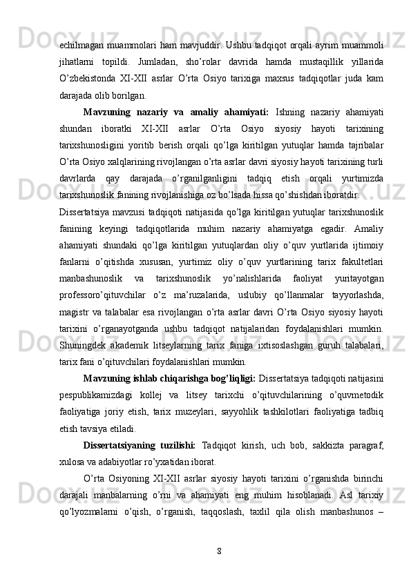 echilmagan   muammolari   ham   mavjuddir.  Ushbu   tadqiqot   orqali   ayrim   muammoli
jihatlarni   topildi.   Jumladan,   sho’rolar   davrida   hamda   mustaqillik   yillarida
O’zbekistonda   XI-XII   asrlar   O’rta   Osiyo   tarixiga   maxsus   tadqiqotlar   juda   kam
darajada olib borilgan.  
Mavzuning   nazariy   va   amaliy   ahamiyati:   Ishning   nazariy   ahamiyati
shundan   iboratki   XI-XII   asrlar   O’rta   Osiyo   siyosiy   hayoti   tarixining
tarixshunosligini   yoritib   berish   orqali   qo’lga   kiritilgan   yutuqlar   hamda   tajribalar
O’rta Osiyo xalqlarining rivojlangan o’rta asrlar davri siyosiy hayoti tarixining turli
davrlarda   qay   darajada   o’rganilganligini   tadqiq   etish   orqali   yurtimizda
tarixshunoslik fanining rivojlanishiga oz bo’lsada hissa qo’shishdan iboratdir. 
Dissertatsiya  mavzusi  tadqiqoti  natijasida qo’lga kiritilgan yutuqlar  tarixshunoslik
fanining   keyingi   tadqiqotlarida   muhim   nazariy   ahamiyatga   egadir.   Amaliy
ahamiyati   shundaki   qo’lga   kiritilgan   yutuqlardan   oliy   o’quv   yurtlarida   ijtimoiy
fanlarni   o’qitishda   xususan,   yurtimiz   oliy   o’quv   yurtlarining   tarix   fakultetlari
manbashunoslik   va   tarixshunoslik   yo’nalishlarida   faoliyat   yuritayotgan
professoro’qituvchilar   o’z   ma’ruzalarida,   uslubiy   qo’llanmalar   tayyorlashda,
magistr   va   talabalar   esa   rivojlangan   o’rta   asrlar   davri   O’rta   Osiyo   siyosiy   hayoti
tarixini   o’rganayotganda   ushbu   tadqiqot   natijalaridan   foydalanishlari   mumkin.
Shuningdek   akademik   litseylarning   tarix   faniga   ixtisoslashgan   guruh   talabalari,
tarix fani o’qituvchilari foydalanishlari mumkin. 
Mavzuning ishlab chiqarishga bog’liqligi:  Dissertatsiya tadqiqoti natijasini
pespublikamizdagi   kollej   va   litsey   tarixchi   o’qituvchilarining   o’quvmetodik
faoliyatiga   joriy   etish,   tarix   muzeylari,   sayyohlik   tashkilotlari   faoliyatiga   tadbiq
etish tavsiya etiladi. 
Dissertatsiyaning   tuzilishi:   Tadqiqot   kirish,   uch   bob,   sakkizta   paragraf,
xulosa va adabiyotlar ro’yxatidan iborat. 
O’rta   Osiyoning   XI-XII   asrlar   siyosiy   hayoti   tarixini   o’rganishda   birinchi
darajali   manbalarning   o’rni   va   ahamiyati   eng   muhim   hisoblanadi.   Asl   tarixiy
qo’lyozmalarni   o’qish,   o’rganish,   taqqoslash,   taxlil   qila   olish   manbashunos   –
  8   