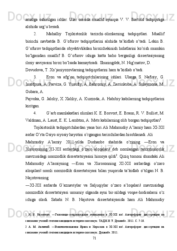 amalga   oshirilgan   ishlar.   Ular   orasida   muallif   ayniqsa   V.   V.   Bartold   tadqiqotiga
alohida urg’u beradi. 
2. Mahalliy   Tojikistonlik   tarixchi-olimlarning   tadqiqotlari.   Muallif
birinchi   navbatda   B.   G’ofurov   tadqiqotlarini   alohida   ta’kidlab   o’tadi.   Lekin   B.
G’ofurov tadqiqotlarida obyektivlikdan birozchekinish holatlarini ko’rish mumkin
bo’lganidan   muallif   B.   G’ofurov   ishiga   katta   baho   berganligi   dissertasiyaning
ilmiy saviyasini biroz bo’lsada kamaytiradi.  Shuningdek, N. Nig’matov, D. 
Dovudova ,  T .  Xo ’ janiyozovlarning   tadqiqotlarini   ham   ta ’ kidlab   o ’ tadi . 
3. Eron   va   afg’on   tadqiqotchilarining   ishlari.   Ularga   S.   Nafisiy,   G.
Insofpura, A. Parviza, G. Yusufiy, A. Bahromiy, A. Zarrinkuba, A. Sulaymona, M.
Gubara, A. 
Pajvoka, G. Jaloliy, X. Xaliliy, A. Kuxzoda, A. Habibiy kabilarning tadqiqotlarini
kiritgan. 
4. G’arb mamlakatlari olimlari K. E. Bosvort, E. Braun, R. V. Bulliet, M.
Valdman, A. Laust, E. K. Lembton, A. Mets kabilarning olib borgan tadqiqotlari 1
. 
Tojikistonlik tadqiqotchilardan yana biri Ali Mahmudiy A’lamiy ham XI-XII
asrlar O’rta Osiyo siyosiy hayotini o’rgangan tarixchilardan hisoblanadi. Ali 
Mahmudiy   A’lamiy   2011-yilda   Dushanbe   shahrida   o’zining   ―Eron   va
Xurosonning   XI-XII   asrlardagi   o’zaro   aloqalari   deb   nomlangan   tarixshunoslik‖
mavzusidagi nomzodlik dissertatsiyasini himoya qildi 2
. Qiziq tomoni shundaki Ali
Mahmudiy   A’lamiyning   ―Eron   va   Xurosonning   XI-XII   asrlardagi   o’zaro
aloqalari   nomli   nomzodlik  dissertatsiyasi  bilan  yuqorida  ta’kidlab   o’tilgan  N.  B.	
‖
Najotovaning 
―XI-XII   asrlarda   G’aznaviylar   va   Saljuqiylar   o’zaro   a’loqalari   mavzusidagi	
‖
nomzodlik   dissertatsiyasi   umumiy   olganda   ayni   bir-xildagi   voqae-hodisalarni   o’z
ichiga   oladi.   Sababi   N.   B.   Najotova   dissertatsiyasida   ham   Ali   Mahmudiy
1   Н.   Б.   Нажотова.   ―Газневидо-селджукидские   отношения   в   XI-XII   вв .   Автореферат.   диссертации   на	
‖
соискание ученой степени кандидата исторических наук. ТАДЖ.Н У. Душанбе. 2011. С. 7-10.  
2   А.   М.   Аъламий.   ―Взаимоотношения   Ирана   и   Хорасана   в   XI-XII   вв .   Автореферат.   диссертации   на
‖
соискание ученой степени кандидата исторических наук. Душанбе. 2011. 
  71