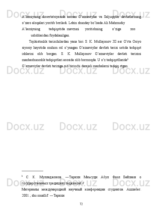 A’lamiyning   dissertatsiyasida   asosan   G’aznaviylar   va   Saljuqiylar   davlatlarining
o’zaro aloqalari yoritib beriladi. Lekin shunday bo’lsada Ali Mahmudiy 
A’lamiyning  tadqiqotida  mavzuni  yoritishning  o’ziga  xos  
uslublaridan foydalanilgan. 
Tojikistonlik   tarixchilardan   yana   biri   S.   K.   Mullajonov   XI   asr   O’rta   Osiyo
siyosiy   hayotida   muhim   rol   o’ynagan   G’aznaviylar   davlati   tarixi   ustida   tadqiqot
ishlarini   olib   borgan.   S.   K.   Mullajonov   G’aznaviylar   davlati   tarixini
manbashunoslik tadqiqotlari asosida olib bormoqda. U o’z tadqiqotllarida 1
 
G’aznaviylar davlati tarixiga oid birinchi darajali manbalarni tadqiq etgan. 
 
 
 
 
 
 
 
 
 
 
 
 
 
 
 
 
                          
1
  С.   К.   Муладжонов.   ―Тарихи   Маъсуди   Абул   Фазл   Байхаки   о
государственных традициях таджиков  // ‖
Материалы   международной   научный   конференции   студентов.   Ашхабат.
2001.; shu muallif: ―Тарихи 
  72   