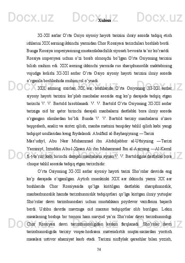 Xulosa 
 
XI-XII   asrlar   O’rta   Osiyo   siyosiy   hayoti   tarixini   ilmiy   asosda   tadqiq   etish
ishlarini XIX asrning ikkinchi yarmidan Chor Rossiyasi tarixchilari boshlab berdi. 
Bunga Rossiya imperiyasining mustamlakachilik siyosati bevosita ta’sir ko’rsatdi. 
Rossiya   imperiyasi   uchun   o’zi   bosib   olmoqchi   bo’lgan   O’rta   Osiyoning   tarixini
bilish   muhim   edi.   XIX   asrning   ikkinchi   yarmida   rus   sharqshunoslik   maktabining
vujudga   kelishi   XI-XII   asrlar   O’rta   Osiyo   siyosiy   hayoti   tarixini   ilmiy   asosda
o’rganila boshlashida muhim rol o’ynadi. 
XIX   asrning   oxirlari   XX   asr   boshlarida   O’rta   Osiyoning   XI-XII   asrlar
siyosiy   hayoti   tarixini   ko’plab   manbalar   asosida   eng   ko’p   darajada   tadqiq   etgan
tarixchi   V.   V.   Bartold   hisoblanadi.   V.   V.   Bartold   O’rta   Osiyoning   XI-XII   asrlar
tarixiga   oid   bir   qator   birinchi   darajali   manbalarni   dastlabki   bora   ilmiy   asosda
o’rgangan   olimlardan   bo’ldi.   Bunda   V.   V.   Bartold   tarixiy   manbalarni   o’zaro
taqqoslash, analiz va sintez qilish, manba matnini tanqiday tahlil qilish kabi yangi
tadqiqot usullaridan keng foydalandi. Abulfazl al-Bayhaqiyning ―Tarixi 
Mas’udiy ,   Abu   Nasr   Muhammad   ibn   Abduljabbor   al-Utbiyning   ―Tarixi‖
Yaminiy , Izzuddin Abu-l-Xasan Ali ibn Muhammad Ibn al-Asirning ―Al-Kamil
‖
fi-t-ta’rix  kabi birinchi darajali manbalarni aynan V. V. Bartoldgina dastlabki bora
‖
chuqur tahlil asosida tadqiq etgan tarixchidir. 
O’rta   Osiyoning   XI-XII   asrlar   siyosiy   hayoti   tarixi   Sho’rolar   davrida   eng
ko’p   darajada   o’rganilgan.   Aytish   mumkinki   XIX   asr   ikkinchi   yarmi   XX   asr
boshlarida   Chor   Rossiyasida   qo’lga   kiritilgan   dastlabki   sharqshunoslik,
manbashunoslik   hamda   tarixshunoislik   tadqiqotlari   qo’lga   kiritgan   ilmiy  yutuqlar
Sho’rolar   davri   tarixshunoslari   uchun   mustahkam   poydevor   vazifasini   bajarib
berdi.   Ushbu   davrda   mavzuga   oid   maxsus   tadqiqotlar   olib   borilgan.   Lekin
masalaning   boshqa   bir   tomoni   ham   mavjud   ya’ni   Sho’rolar   davri   tarixshunosligi
Chor   Rossiyasi   davri   tarixshunosligidan   keskin   farqlanadi.   Sho’rolar   davri
tarixshunosligida   tarixiy   voqea-hodisani   materialistik   nuqtai-nazardan   yoritish
masalasi   ustivor   ahamiyat   kasb   etadi.   Tarixni   sinfiylak   qarashlar   bilan   yozish,
  74   