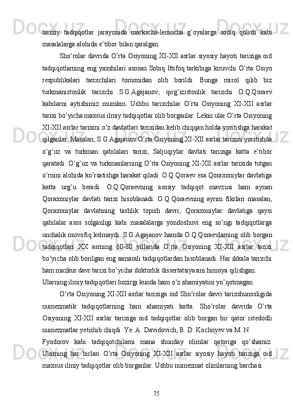 tarixiy   tadqiqotlar   jarayonida   markscha-lenincha   g’oyalarga   sodiq   qolish   kabi
masalalarga alohida e’tibor bilan qaralgan. 
Sho’rolar  davrida O’rta Osiyoning XI-XII asrlar siyosiy  hayoti tarixiga oid
tadqiqotlarning eng yaxshilari asosan Sobiq Ittifoq tarkibiga kiruvchi O’rta Osiyo
respublikalari   tarixchilari   tomonidan   olib   borildi.   Bunga   misol   qilib   biz
turkmanistonlik   tarixchi   S.G.Agajanov,   qirg’izistonlik   tarixchi   O.Q.Qoraev
kabilarni   aytishimiz   mumkin.   Ushbu   tarixchilar   O’rta   Osiyoning   XI-XII   asrlar
tarixi bo’yicha maxsus ilmiy tadqiqotlar olib borganlar. Lekin ular O’rta Osiyoning
XI-XII asrlar tarixini o’z davlatlari tarixidan kelib chiqqan holda yoritishga harakat
qilganlar. Masalan, S.G.Agajanov O’rta Osiyoning XI-XII asrlar tarixini yoritishda
o’g’uz   va   turkman   qabilalari   tarixi,   Saljuqiylar   davlati   tarixiga   katta   e’tibor
qaratadi. O’g’uz va turkmanlarning O’rta Osiyoning XI-XII asrlar  tarixida tutgan
o’rnini alohida ko’rsatishga harakat qiladi. O.Q.Qoraev esa Qoraxoniylar davlatiga
katta   urg’u   beradi.   O.Q.Qoraevning   asosiy   tadqiqot   mavzusi   ham   aynan
Qoraxoniylar   davlati   tarixi   hisoblanadi.   O.Q.Qoraevning   ayrim   fikrlari   masalan,
Qoraxoniylar   davlatining   tashlik   topish   davri,   Qoraxoniylar   davlatiga   qaysi
qabilalar   asos   solganligi   kabi   masalalarga   yondoshuvi   eng   so’ngi   tadqiqotlarga
unchalik muvofiq kelmaydi. S.G.Agajanov hamda O.Q.Qoraevlarning olib borgan
tadqiqotlari   XX   asrning   60-80   yillarida   O’rta   Osiyoning   XI-XII   asrlar   tarixi
bo’yicha olib borilgan eng samarali tadqiqotlardan hisoblanadi. Har ikkala tarixchi
ham mazkur davr tarixi bo’yicha doktorlik dissertatsiyasini himoya qilishgan. 
Ularning ilmiy tadqiqotlari hozirgi kunda ham o’z ahamiyatini yo’qotmagan. 
O’rta Osiyoning XI-XII asrlar tarixiga oid Sho’rolar davri tarixshunosligida
numezmatik   tadqiqotlarning   ham   ahamiyati   katta.   Sho’rolar   davrida   O’rta
Osiyoning   XI-XII   asrlar   tarixiga   oid   tadqiqotlar   olib   borgan   bir   qator   istedodli
numezmatlar yetishib chiqdi. Ye. A. Davidovich, B. D. Kochnyev va M. N. 
Fyodorov   kabi   tadqiqotchilarni   mana   shunday   olimlar   qatoriga   qo’shamiz.
Ularning   har   birlari   O’rta   Osiyoning   XI-XII   asrlar   siyosiy   hayoti   tarixiga   oid
maxsus ilmiy tadqiqotlar olib borganlar. Ushbu numezmat olimlarning barchasi 
  75   