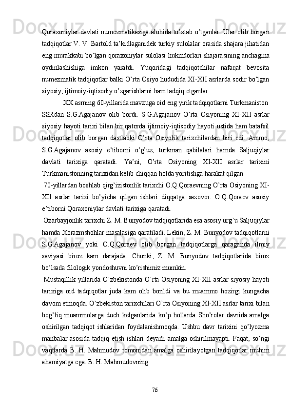 Qoraxoniylar davlati numezmatikasiga alohida to’xtab o’tganlar. Ular olib borgan
tadqiqotlar V. V. Bartold ta’kidlaganidek turkiy sulolalar orasida shajara jihatidan
eng murakkabi bo’lgan qoraxoniylar sulolasi hukmdorlari shajarasining anchagina
oydinlashishiga   imkon   yaratdi.   Yuqoridagi   tadqiqotchilar   nafaqat   bevosita
numezmatik tadqiqotlar balki O’rta Osiyo hududida XI-XII asrlarda sodir bo’lgan
siyosiy, ijtimoiy-iqtisodiy o’zgarishlarni ham tadqiq etganlar. 
  XX asrning 60-yillarida mavzuga oid eng yirik tadqiqotlarni Turkmaniston 
SSRdan   S.G.Agajanov   olib   bordi.   S.G.Agajanov   O’rta   Osiyoning   XI-XII   asrlar
siyosiy hayoti tarixi bilan bir qatorda ijtimoiy-iqtisodiy hayoti ustida ham batafsil
tadqiqotlar   olib   borgan   dastlabki   O’rta   Osiyolik   tarixchilardan   biri   edi.   Ammo,
S.G.Agajanov   asosiy   e’tiborni   o’g’uz,   turkman   qabilalari   hamda   Saljuqiylar
davlati   tarixiga   qaratadi.   Ya’ni,   O’rta   Osiyoning   XI-XII   asrlar   tarixini
Turkmanistonning tarixidan kelib chiqqan holda yoritishga harakat qilgan. 
 70-yillardan boshlab qirg’izistonlik tarixchi O.Q.Qoraevning O’rta Osiyoning XI-
XII   asrlar   tarixi   bo’yicha   qilgan   ishlari   diqqatga   sazovor.   O.Q.Qoraev   asosiy
e’tiborni Qoraxoniylar davlati tarixiga qaratadi.   
 Ozarbayjonlik tarixchi Z. M. Bunyodov tadqiqotlarida esa asosiy urg’u Saljuqiylar
hamda Xorazmshohlar masalasiga qaratiladi. Lekin, Z. M. Bunyodov tadqiqotlarni
S.G.Agajanov   yoki   O.Q.Qoraev   olib   borgan   tadqiqotlarga   qaraganda   ilmiy
saviyasi   biroz   kam   darajada.   Chunki,   Z.   M.   Bunyodov   tadqiqotlarida   biroz
bo’lsada filologik yondoshuvni ko’rishimiz mumkin. 
  Mustaqillik yillarida O’zbekistonda O’rta Osiyoning XI-XII asrlar siyosiy hayoti
tarixiga   oid   tadqiqotlar   juda   kam   olib   borildi   va   bu   muammo   hozirgi   kungacha
davom etmoqda. O’zbekiston tarixchilari O’rta Osiyoning XI-XII asrlar tarixi bilan
bog’liq   muammolarga   duch   kelganlarida   ko’p   hollarda   Sho’rolar   davrida   amalga
oshirilgan   tadqiqot   ishlaridan   foydalanishmoqda.   Ushbu   davr   tarixini   qo’lyozma
manbalar asosida  tadqiq etish ishlari  deyarli amalga oshirilmayapti. Faqat, so’ngi
vaqtlarda   B.   H.   Mahmudov   tomonidan   amalga   oshirilayotgan   tadqiqotlar   muhim
ahamiyatga ega. B. H. Mahmudovning 
  76   