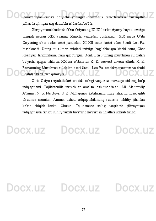 Qoraxoniylar   davlati   bo’yicha   yoqlagan   nomzodlik   dissertatsiyasi   mustaqillik
yillarida qilingan eng dastlabki ishlardan bo’ldi. 
Xorijiy mamlakatlarda O’rta Osiyoning XI-XII asrlar siyosiy hayoti tarixiga
qiziqish   asosan   XIX   asrning   ikkinchi   yarmidan   boshlanadi.   XIX   asrda   O’rta
Osiyoning   o’rta   asrlar   tarixi   jumladan,   XI-XII   asrlar   tarixi   bilan   Stenli   Len   Pul
hisoblanadi.   Uning   musulmon   sulolari   tarixiga   bag’ishlangan   kitobi   hatto,   Chor
Rossiyasi   tarixchilarini   ham   qiziqtirgan.   Stenli   Len   Pulning   musulmon   sulolalari
bo’yicha   qilgan   ishlarini   XX   asr   o’rtalarida   K.   E.   Bosvort   davom   ettirdi.   K.   E.
Bosvortning Musulmon sulolalari  asari  Stenli  Len Pul asaridan mazmun va shakl
jihatidan katta farq qilmaydi. 
O’rta   Osiyo   respublikalari   orasida   so’ngi   vaqtlarda   mavzuga   oid   eng   ko’p
tadqiqotlarni   Tojikistonlik   tarixchilar   amalga   oshirmoqdalar.   Ali   Mahmudiy
A’lamiy, N. B. Najotova, S. K. Mullajonov kabilarning ilmiy ishlarini misol qilib
olishimiz   mumkin.   Ammo,   ushbu   tadqiqotchilarning   ishlarini   tahliliy   jihatdan
ko’rib   chiqish   lozim.   Chunki,   Tojikistonda   so’ngi   vaqtlarda   qilinayotgan
tadqiqotlarda tarixni sun’iy tarzda bo’rttirib ko’rsatish holatlari uchrab turibdi.       
 
 
 
 
 
 
 
 
 
 
 
 
 
  77   