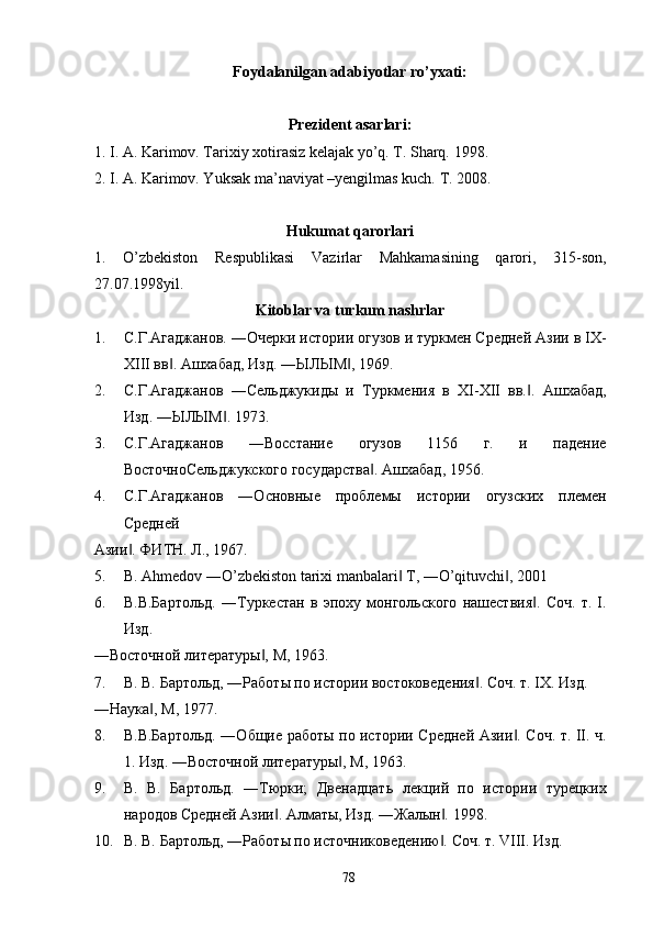 Foydalanilgan adabiyotlar ro’yxati: 
 
Prezident asarlari: 
1. I. A. Karimov. Tarixiy xotirasiz kelajak yo’q. T. Sharq.  1998. 
2. I. A. Karimov. Yuksak ma’naviyat –yengilmas kuch.  T. 2008. 
 
Hukumat qarorlari 
1.   O’zbekiston   Respublikasi   Vazirlar   Mahkamasining   qarori,   315-son,
27.07.1998yil. 
Kitoblar va turkum nashrlar 
1. С.Г.Агаджанов. ―Очерки истории огузов и туркмен Средней Азии в IX-
XIII вв . Ашхабад, Изд. ―ЫЛЫМ , 1969. ‖ ‖
2. С.Г.Агаджанов   ―Сельджукиды   и   Туркмения   в   XI-XII   вв. .   Ашхабад,	
‖
Изд. ―ЫЛЫМ . 1973. 	
‖
3. С.Г.Агаджанов   ―Восстание   огузов   1156   г.   и   падение
ВосточноСельджукского государства . Ашхабад, 1956. 	
‖
4. С.Г.Агаджанов   ―Основные   проблемы   истории   огузских   племен
Средней 
Азии . ФИТН. Л., 1967. 	
‖
5. B. Ahmedov ―O’zbekiston tarixi manbalari  T, ―O’qituvchi , 2001 	
‖ ‖
6. В.В.Бартольд.   ―Туркестан   в   эпоху   монгольского   нашествия .   Соч.   т.   I.	
‖
Изд. 
―Восточной литературы , М, 1963. 	
‖
7. В. В. Бартольд, ―Работы по истории востоковедения . Соч. т. IX. Изд. 	
‖
―Наука , М, 1977. 	
‖
8. В.В.Бартольд. ―Общие работы по истории Средней Азии . Соч. т. II. ч.	
‖
1. Изд. ―Восточной литературы , М, 1963. 	
‖
9. В.   В.   Бартольд.   ―Тюрки;   Двенадцать   лекций   по   истории   турецких
народов Средней Азии . Алматы, Изд. ―Жалын . 1998. 	
‖ ‖
10. В. В. Бартольд, ―Работы по источниковедению . Соч. т. VIII. Изд. 	
‖
  78   