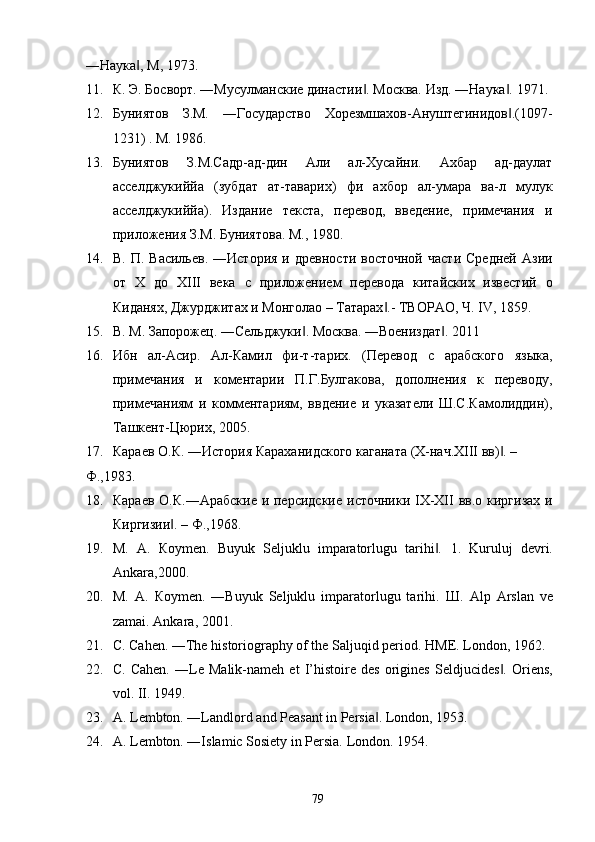 ―Наука , М, 1973. ‖
11. К. Э. Босворт. ―Мусулманские династии . Москва. Изд. ―Наука . 1971. 	
‖ ‖
12. Буниятов   З.М.   ―Государство   Хорезмшахов-Ануштегинидов .(1097-	
‖
1231) . М. 1986. 
13. Буниятов   З.М.Садр-ад-дин   Али   ал-Хусайни.   Ахбар   ад-даулат
асселджукиййа   (зубдат   ат-таварих)   фи   ахбор   ал-умара   ва-л   мулук
асселджукиййа).   Издание   текста,   перевод,   введение,   примечания   и
приложения З.М. Буниятова. М., 1980. 
14. В.  П.  Васильев.   ―История   и  древности  восточной   части   Средней   Азии
от   Х   до   ХIII   века   с   приложением   перевода   китайских   известий   о
Киданях, Джурджитах и Монголао – Татарах .- ТВОРАО, Ч. IV, 1859. 	
‖
15. В. М. Запорожец. ―Сельджуки . Москва. ―Воениздaт . 2011 	
‖ ‖
16. Ибн   ал-Асир.   Ал-Камил   фи-т-тарих.   (Перевод   с   арабского   языка,
примечания   и   коментарии   П.Г.Булгакова,   дополнения   к   переводу,
примечаниям   и   комментариям,   ввдение   и   указатели   Ш.С.Камолиддин),
Ташкент-Цюрих, 2005. 
17. Караев О.К. ―История Караханидского каганата (X-нач.XIII вв) . – 	
‖
Ф.,1983. 
18. Караев О.К.―Арабские  и персидские  источники IX-XII  вв.о киргизах и
Киргизии . – Ф.,1968. 	
‖
19. М .   А .   К o у m е n.   Buyuk   Seljuklu   imparatorlugu   tarihi .  	
‖ 1.   Kuruluj   devri.
Ankаra,2000. 
20. М .   А .   К o у m е n.   ―Buyuk   Seljuklu   imparatorlugu   tarihi.   Ш .   Alp   Arslan   ve
zamai.  Ankara, 2001. 
21. C. Cahen. ―The historiography of the Saljuqid period.  HME. London, 1962. 
22. C.   Cahen.   ―Le   Malik-nameh   et   I’histoire   des   origines   Seldjucides .  	
‖ Oriens,
vol. II. 1949. 
23. A. Lembton. ―Landlord and Peasant in Persia . 	
‖ London, 1953. 
24. A. Lembton. ―Islamic Sosiety in Persia.  London. 1954. 
  79   