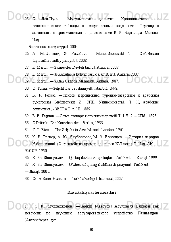 25. С.   Лен-Пуль   ―Мусулманские   династии:   Хронологические   и
генеологические   таблицы   с   историческими   ввдениями .   Перевод   с‖
англиского   с   примечаниями   и   дополнениями   В.   В.   Бартольда.   Москва.
Изд. 
―Восточная литература . 2004. 	
‖
26. A .   Madraimov ,   G .   Fuzailova .   ― Manbashunoslik  	
‖ T ,   ― O ’ zbekiston
faylasuflari   milliy   jamiyati , 2008. 	
‖
27. E. Mercil. ―Gazneviler Devleti tarihi . 	
‖ Ankara, 2007. 
28. E. Mercil. ―Seljuklularda hukumdarlik alametleri . 	
‖ Ankara, 2007. 
29. E. Mercil. ―Sultan Gazneli Mahmud . 	
‖ Ankara, 1987. 
30. О . Turan. ―Seljuklular ve islamiyet . 
‖ Istanbul, 1998. 
31. В.   Р.   Розен.   ―Список   персидским,   турецко-татарским   и   арабским
рукописям   Библиотеки   И.   СПБ.   Университета .   Ч.   II,   арабские	
‖
сочинения, - ЗВОРАО, т. III. 1889. 
32. В. В. Радлов. ―Опыт словаря тюркских наречей  Т. I. Ч. 2. – СПб., 1893. 	
‖
33. O.Pritsak . Die Karachaniden . Berlin, 1953. 
34. T. T. Rice. ―The Seljuks in Asia Manor . 	
‖ London. 1961. 
35. К.   Б.   Тревер,   А.   Ю.   Якубовский,   М.   Э.   Воронцев.   ―История   народов
Узбекистана . (С древнейших времен до начала XVI века). Т. Изд. АН 	
‖
УзССР. 1950 
36. K. Sh. Shoniyozov. ―Qarluq davlati va qarluqlar . Toshkent. ―Sharq . 1999.	
‖ ‖
37. K. Sh. Shoniyozov. ―O’zbek xalqining shakllanish jarayoni . 	
‖ Toshkent. 
―Sharq . 2001. 	
‖
38. Omer Soner Hunkan. ―Turk hakanligi . 	
‖ Istambul, 2007.  
 
Dissertatsiya avtoreferatlari 
 
1. С.   К.   Муладжонов.   ―Тарихи   Маъсуди   Абулфазла   Байхаки   как	
‖
источник   по   изучению   государственного   устройство   Газнавидов.
(Автореферат. дис. 
  80   