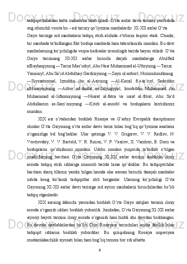 tadqiqotchilardan katta mahoratni talab qiladi. O’rta asrlar davri tarixini yoritishda
eng ishonchli vosita bu – asl tarixiy qo’lyozma manbalardir. XI-XII asrlar O’rta 
Osiyo tarixiga oid manbalarni  tadqiq etish alohida e’tiborni  taqozo  etadi. Chunki,
bir manbada ta’kidlangan fikr boshqa manbada ham takrorlanishi mumkin. Bu davr
manbalarining ko’pchiligida voqea-hodisalar xronologik tarzda bayon etiladi. O’rta
Osiyo   tarixining   XI-XII   asrlar   birinchi   darjali   manbalariga   Abulfazl
alBayhaqiyning ―Tarixi Mas’udiy , Abu Nasr Muhammad al-Utbiyning ―Tarixi ‖
Yaminiy , Abu Sa’id Abdulhay Gardiziyning ―Zayn ul-axbor , Nizomulmulkning 	
‖ ‖
―Siyosatnoma ,   Izzuddin   ibn   al-Asirning   ―Al-Kamil   fi-t-ta’rix ,   Sadriddin	
‖ ‖
alHusayniyning   ―Axbor   ad-daulat   as-Saljuqiyya ,   Imodiddin   Muhammad   ibn	
‖
Muhammad   al-Isfaxoniyning   ―Nusrat   al-fatra   va   usrat   al-fitra ,   Abu   Sa’d	
‖
Abdulkarim   as-Sam’oniyning   ―Kitob   al-ansob   va   boshqalarni   kiritishimiz	
‖
mumkin. 
XIX   asr   o’rtalaridan   boshlab   Rossiya   va   G’arbiy   Evropalik   sharqshunos
olimlar   O’rta  Osiyoning o’rta asrlar   davri   tarixi   bilan bog’liq qo’lyozma asarlarni
o’rganishga   bel   bog’ladilar.   Ular   qatoriga   V.   V.   Grigorev,   V.   V.   Radlov,   N.
Veselovskiy, V. V. Bartold, V. R. Rozen, V. P. Vasilev, X. Vamberi, B. Dorn va
boshqalarni   qo’shishimiz   mumkin.   Ushbu   nomlari   yuqorida   ta’kidlab   o’tilgan
mualliflarning   barchasi   O’rta   Osiyoning   XI-XII   asrlar   tarixini   dastlabki   ilmiy
asosda   tadqiq   etish   ishlariga   munosib   tarzda   hissa   qo’shdilar.   Bu   tadqiqotchilar
barchasi sharq tillarini yaxshi bilgan hamda ular asosan birinchi darajali manbalar
ustida   keng   ko’lamli   tadqiqotlar   olib   borganlar.   Ularning   ko’pchiligi   O’rta
Osiyoning  XI-XII   asrlar  davri  tarixiga oid  ayrim   manbalarni  birinchilardan  bo’lib
tadqiq etganlardir. 
XIX   asrning   ikkinchi   yarmidan   boshlab   O’rta   Osiyo   xalqlari   tarixini   ilmiy
asosda o’rganish ishlari boshlab yuborildi. Jumladan, O’rta Osiyoning XI-XII asrlar
siyosiy hayoti tarixini ilmiy asosda o’rganish ham huddi shu davrdan boshlangan.
Bu   davrda   dastlabkilardan   bo’lib   Chor   Rossiyasi   tarixchilari   ancha   faollik   bilan
tadqiqot   ishlarini   boshlab   yubordilar.   Bu   qiziqishning   Rossiya   imperiyasi
mustamlakachilik siyosati bilan ham bog’liq tomoni bor edi albatta. 
  9   