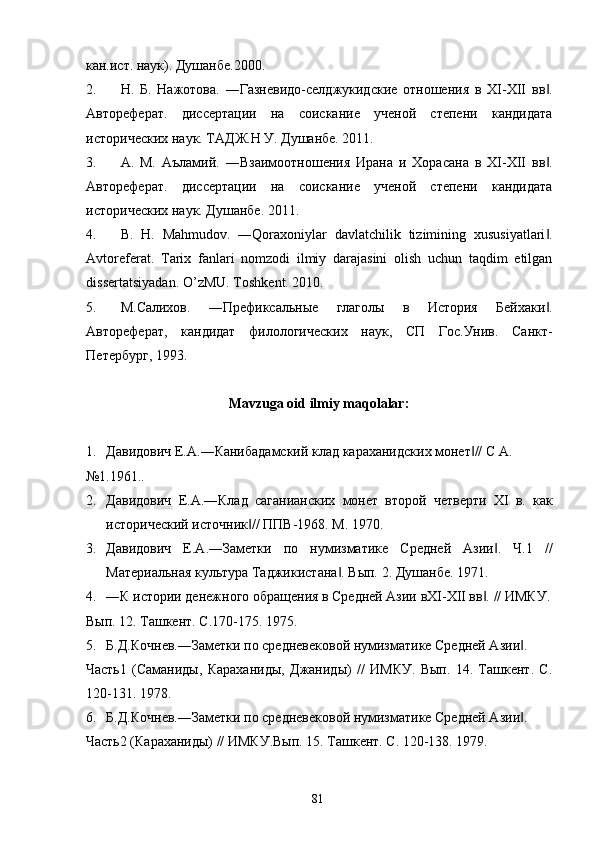 кан.ист. наук). Душанбе.2000.  
2. Н.   Б.   Нажотова.   ―Газневидо-селджукидские   отношения   в   XI-XII   вв .‖
Автореферат.   диссертации   на   соискание   ученой   степени   кандидата
исторических наук. ТАДЖ.Н У. Душанбе. 2011. 
3. А.   М.   Аъламий.   ―Взаимоотношения   Ирана   и   Хорасана   в   XI-XII   вв .
‖
Автореферат.   диссертации   на   соискание   ученой   степени   кандидата
исторических наук. Душанбе. 2011. 
4. B.   H.   Mahmudov.   ―Qoraxoniylar   davlatchilik   tizimining   xususiyatlari .
‖
Avtoreferat.   Tarix   fanlari   nomzodi   ilmiy   darajasini   olish   uchun   taqdim   etilgan
dissertatsiyadan.  O’zMU. Toshkent. 2010. 
5. М.Салихов.   ―Префиксальные   глаголы   в   История   Бейхаки .
‖
Автореферат,   кандидат   филологических   наук,   СП   Гос.Унив.   Санкт-
Петербург, 1993. 
 
Mavzuga oid ilmiy maqolalar: 
 
1. Давидович Е.А.―Канибадамский клад караханидских монет // С А. 	
‖
№1.1961.. 
2. Давидович   Е.А.―Клад   саганианских   монет   второй   четверти   XI   в.   как
исторический источник // ППВ-1968. М. 1970. 	
‖
3. Давидович   Е.А.―Заметки   по   нумизматике   Средней   Азии .   Ч.1   //	
‖
Материальная культура Таджикистана . Вып. 2. Душанбе. 1971. 	
‖
4. ―К истории денежного обращения в Средней Азии вXI-XII вв . // ИМКУ.	
‖
Вып. 12. Ташкент. С.170-175. 1975. 
5. Б.Д.Кочнев.―Заметки по средневековой нумизматике Средней Азии . 	
‖
Часть1   (Саманиды,   Караханиды,   Джаниды)   //   ИМКУ.   Вып.   14.   Ташкент.   С.
120-131. 1978. 
6. Б.Д.Кочнев.―Заметки по средневековой нумизматике Средней Азии . 
‖
Часть2 (Караханиды) // ИМКУ.Вып. 15. Ташкент. С. 120-138. 1979. 
  81