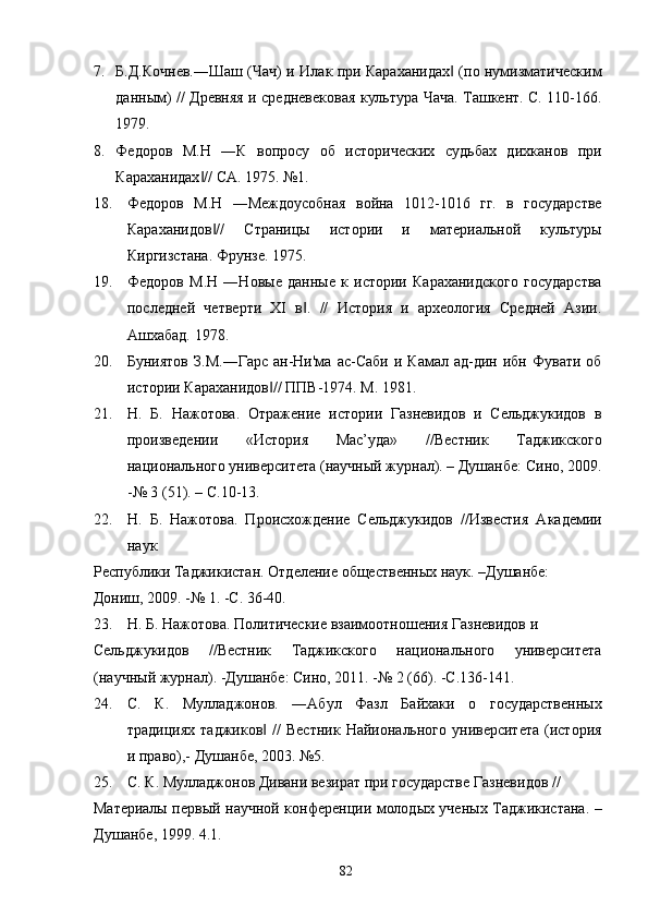 7. Б.Д.Кочнев.―Шаш (Чач) и Илак при Караханидах  (по нумизматическим‖
данным) // Древняя и средневековая культура Чача. Ташкент. С. 110-166.
1979. 
8. Федоров   М.Н   ―К   вопросу   об   исторических   судьбах   дихканов   при
Караханидах // СА. 1975. №1. 	
‖
18. Федоров   М.Н   ―Междоусобная   война   1012-1016   гг.   в   государстве
Караханидов //   Страницы   истории   и   материальной   культуры	
‖
Киргизстана. Фрунзе. 1975. 
19. Федоров   М.Н   ―Новые   данные   к   истории   Караханидского   государства
последней   четверти   XI   в .   //   История   и   археология   Средней   Азии.	
‖
Ашхабад. 1978. 
20. Буниятов   З.М.―Гарс   ан-Ни'ма  ас-Саби   и  Камал  ад-дин  ибн  Фувати  об
истории Караханидов // ППВ-1974. М. 1981. 	
‖
21. Н.   Б.   Нажотова.   Отражение   истории   Газневидов   и   Сельджукидов   в
произведении   «История   Мас’уда»   //Вестник   Таджикского
национального университета (научный журнал). – Душанбе: Сино, 2009.
-№ 3 (51). – С.10-13. 
22. Н.   Б.   Нажотова.   Происхождение   Сельджукидов   //Известия   Академии
наук 
Республики Таджикистан. Отделение общественных наук. –Душанбе: 
Дониш, 2009. -№ 1. -С. 36-40. 
23. Н. Б. Нажотова. Политические взаимоотношения Газневидов и 
Сельджукидов   //Вестник   Таджикского   национального   университета
(научный журнал). -Душанбе: Сино, 2011. -№ 2 (66). -С.136-141. 
24. С.   К.   Муладжонов.   ―Абул   Фазл   Байхаки   о   государственных
традициях   таджиков  //  Вестник   Найионального  университета   (история
‖
и право),- Душанбе, 2003. №5. 
25. С. К. Муладжонов Дивани везират при государстве Газневидов // 
Материалы первый научной конференции молодых ученых Таджикистана. –
Душанбе, 1999. 4.1. 
  82   