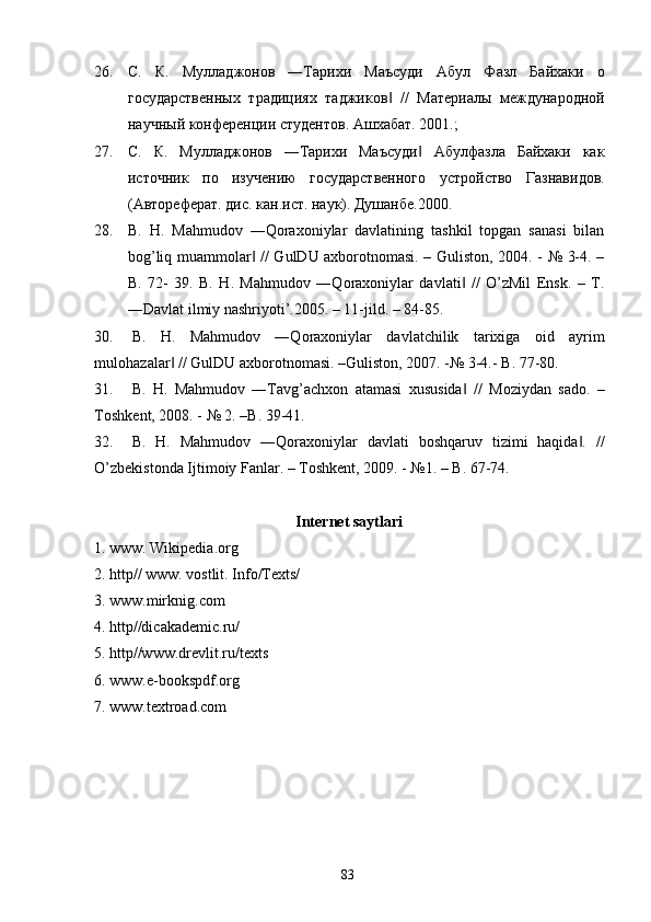 26. С.   К.   Муладжонов   ―Тарихи   Маъсуди   Абул   Фазл   Байхаки   о
государственных   традициях   таджиков   //   Материалы   международной‖
научный конференции студентов. Ашхабат. 2001.; 
27. С.   К.   Муладжонов   ―Тарихи   Маъсуди   Абулфазла   Байхаки   как	
‖
источник   по   изучению   государственного   устройство   Газнавидов.
(Автореферат. дис. кан.ист. наук). Душанбе.2000. 
28. B.   H.   Mahmudov   ―Qoraxoniylar   davlatining   tashkil   topgan   sanasi   bilan
bog’liq muammolar  // GulDU axborotnomasi. – Guliston, 2004. - № 3-4. –	
‖
B.   72-   39.   B.   H.   Mahmudov   ―Qoraxoniylar   davlati   //   O’zMil   Ensk.   –   T.	
‖
―Davlat ilmiy nashriyoti’.2005. – 11-jild. – 84-85. 
30. B.   H.   Mahmudov   ―Qoraxoniylar   davlatchilik   tarixiga   oid   ayrim
mulohazalar  // GulDU axborotnomasi. –Guliston, 2007. -№ 3-4.- 	
‖ B. 77-80. 
31. B.   H.   Mahmudov   ―Tavg’achxon   atamasi   xususida   //   Moziydan   sado.   –	
‖
Toshkent, 2008. - № 2. –B. 39-41. 
32. B.   H.   Mahmudov   ―Qoraxoniylar   davlati   boshqaruv   tizimi   haqida .   //	
‖
O’zbekistonda Ijtimoiy Fanlar. – Toshkent, 2009. - №1. – B. 67-74. 
 
Internet saytlari 
1. www. Wikipedia.org 
2. http// www. vostlit. Info/Texts/ 
3. www.mirknig.com  
4. http//dicakademic.ru/ 
5. http//www.drevlit.ru/texts 
6. www.e - bookspdf.org  
7. www.textroad.com 
 
 
  83