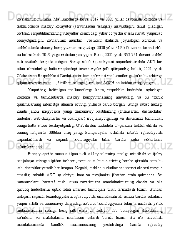 ko’rishimiz mumkin.	 Ma’lumotlarga	 ko’ra	 2019	 va	 2021	 yillar	 davomida	 korxona	 va
tashkilotlarda	
 shaxsiy	 komyuter	 (serverlardan	 tashqari)	 mavjudligini	 tahlil	 qiladigan
bo’lsak,	
 respublikamizning	 viloyatlar	 kesimidagi	 yillar	 bo’yicha	 o’sish	 sur’ati	 yuqorilab
borayotganligini	
 ko’rishimiz	 mumkin.	 Toshkent	 shahrida	 joylashgan	 korxona	 va
tashkilotlarda	
 shaxsiy	 kompyuterlar	 mavjudligi	 2020	 yilda	 319	 517	 donani	 tashkil	 etib,
bu	
 ko’rsatkich	 2019-yilga	 nisbatan	 pasaygan.	 Biroq	 2021-yilda	 352	 751	 donani	 tashkil
etib	
 sezilarli	 darajada	 oshgan.	 Bunga	 sabab	 iqtisodiyotni	 raqamlashtirishda	 AKT	 lari
bilan	
 ta’minlashga	 katta	 miqdordagi	 investitsiyalar	 jalb	 qilinganligi	 bo’lib,	 2021	 -yilda
O’zbekiston	
 Respublikasi	 Davlat	 statistikasi	 qo’mitasi	 ma’lumotlariga	 ko’ra	 bu	 sektorga
qilgan	
 investitsiyalar	 11,8	 trillion	 so’mga	 (1milliard	 AQSH	 dollaridan	 ortiq)	 yetgan.
Yuqoridagi	
 keltirilgan	 ma’lumotlarga	 ko’ra,	 respublika	 hududida	 joylashgan
korxona	
 va	 tashkilotlarda	 shaxsiy	 kompyuterlarning	 mavjudligi	 va	 bu	 texnik
qurilmalarning	
 internetga	 ulanish	 so’nngi	 yillarda	 oshib	 borgan.	 Bunga	 sabab	 hozirgi
kunda	
 jahon	 miqiyosida	 yangi	 zamonaviy	 kasblarning	 (frilanserlar,	 dasturchilar,
traderlar,	
 web-dizaynerlar	 va	 boshqalar)	 rivojlanayotganligi	 va	 davlatimiz	 tomonidan
bunga	
 katta	 e’tbor	 berilayotganligi	 O’zbekiston	 hududida	 IT-parklari	 tashkil	 etilishi	 va
buning	
 natijasida	 300dan	 ortiq	 yangi	 kompaniyalar	 ochilishi	 sababli	 iqtisodiyotda
raqamlashtirish	
 	va	 	raqamli	 	texnologiyalar	 	bilan	 	barcha	 	soha	 	sektorlarini
ta’minlanmoqda.
Biroq	
 yuqorida	 sanab	 o’tilgan	 turli	 xil	 loyihalarning	 amalga	 oshirilishi	 va	 ijobiy
natijalarga	
 erishganligidan	 tashqari,	 respublika	 hududlarining	 barcha	 qismida	 ham	 bu
kabi	
 sharoitlar	 yaratib	 berilmagan.	 Negaki,	 qishloq	 hududlarida	 internet	 aloqasi	 mavjud
emasligi	
 sababli	 AKT	 ga	 ehtiyoj	 kam	 va	 rivojlanish	 jihatdan	 ortda	 qolmoqda.	 Bu
muammolarni	
 bartaraf	 etish	 uchun	 nazarimizda	 mamlakatimizning	 chekka	 va	 olis
qishloq	
 hududlarini	 optik	 tolali	 internet	 tarmoqlari	 bilan	 ta’minlash	 lozim.	 Bundan
tashqari,	
 raqamli	 texnologiyalarni	 iqtisodiyotda	 ommalashtirish	 uchun	 barcha	 sohalarni
yuqori	
 sifatli	 va	 zamonaviy	 darajadagi	 axborot	 texnologiyalari	 bilan	 ta’minlash,	 yetuk
mutaxassislarni	
 sohaga	 keng	 jalb	 etish	 va	 faoliyat	 olib	 borayotgan	 shaxslarning
ko’nikma	
 va	 malakalarini	 muntazam	 oshirib	 borish	 lozim.	 Bu	 o‘z	 navbatida
mamlakatimizda	
 	bandlik	 	muammosining	 	yechilishiga	 	hamda	 	iqtisodiy 