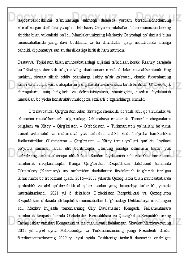 raqobatbardoshlikni ta’minlashiga	 salmoqli	 darajada	 yordam	 beradi. Islohotlarning
e’tirof	
 etilgan	 dastlabki	 yutug‘i	 – Markaziy	 Osiyo	 mamlakatlari	 bilan	 munosabatlarning
shiddat	
 bilan	 yuksalishi	 bo‘ldi.	 Mamlakatimizning	 Markaziy	 Osiyodagi	 qo‘shnilari	 bilan
munosabatlarida	
 yangi	 davr	 boshlandi	 va	 bu	 shunchalar	 qisqa	 muddatlarda	 amalga
oshdiki,	
 diplomatiya	 san’ati	 darsliklariga	 kiritish	 ham	 mumkin.
Dastavval	
 Tojikiston	 bilan	 munosabatlardagi	 siljishni	 ta’kidlash	 kerak.	 Rasmiy	 darajada
bu	
 “Strategik	 sheriklik	 to‘g‘risida”gi	 shartnomani	 imzolash	 bilan	 mustahkamlandi.	 Eng
muhimi,	
 siyosiy	 siljish	 oddiy	 odamlarga	 ijobiy	 ta’sir	 ko‘rsatdi,	 chunki	 fuqarolarning
safari	
 va	 insonparvarlik	 aloqalarini	 yengillashtiruvchi	 vizasiz	 tartib	 kiritildi.    	O‘zbek-tojik
cheragalarini	
 aniq	 belgilash	 va	 delimitatsiyalash,	 shuningdek,	 suvdan	 foydalanish
masalalari	
 bo‘yicha	 konstruktiv	 muloqotda	 sezilarli	 o‘zgarishlarga	 erishildi.
O‘z	
 navbatida,	 Qirg‘iziston	 bilan	 Strategik	 sheriklik,	 do‘stlik,	 ahil	 qo‘shnichilik	 va
ishonchni	
 mustahkamlash	 to‘g‘risidagi	 Deklaratsiya	 imzolandi.	 Tomonlar	 chegaralarni
belgilash	
 va	 Xitoy	 – Qirg‘iziston	 – O‘zbekiston	 – Turkmaniston	 yo‘nalishi	 bo‘yicha
tranzit	
 avtomobil	 va	 multimodal	 yuk	 tashishni	 tashkil	 etish	 bo‘yicha	 hamkorlikni
faollashtirdilar.	
 O‘zbekiston	 – Qirg‘iziston	 – Xitoy	 temir	 yo‘llari	 qurilishi	 loyihasi
bo‘yicha	
 samarali	 ishlar	 olib	 borilmoqda.	 Ularning	 amalga	 oshirilishi	 tranzit	 yuk
tashishning	
 keskin	 o‘sishiga	 olib	 keladi.	 Suvdan	 foydalanish	 sohasida	 ikki	 tomonlama
hamkorlik	
 rivojlanmoqda.	 Bunga	 Qirg‘iziston	 Respublikasi	 Jalolobod	 tumanida
O‘rtato‘qay	
 (Kosonsoy)	 suv	 omboridan	 davlatlararo	 foydalanish	 to‘g‘risida	 tuzilgan
Bitim	
 misol	 bo‘lib	 xizmat	 qiladi.   2016—2022	 yillarda	 Qozog‘iston	 bilan	 munosabatlarda
qardoshlik	
 va	 ahil	 qo‘shnichilik	 aloqalari	 tubdan	 yangi	 bosqichga	 ko‘tarilib,	 yanada
mustahkamlandi.	
 2021	 yil	 6	 dekabrda	 O‘zbekiston	 Respublikasi	 va	 Qozog‘iston
Respublikasi	
 o‘rtasida	 ittifoqchilik	 munosabatlari	 to‘g‘risidagi	 Deklaratsiya	 imzolangan
edi.	
 Mazkur	 hujjatda	 tomonlarning	 Oliy	 Davlatlararo	 Kengash,	 Parlamentlararo
hamkorlik	
 kengashi	 hamda	 O‘zbekiston	 Respublikasi	 va	 Qozog‘iston	 Respublikasining
Tashqi	
 ishlar	 vazirlari	 Kengashini	 ta’sis	 etish	 niyati	 ifodalangan.   Shavkat	 Mirziyoyevning
2021	
 yil	 aprel	 oyida	 Ashxobodga	 va	 Turkmanistonning	 yangi	 Prezidenti	 Sardor
Berdimuxamedovning	
 2022	 yil	 iyul	 oyida	 Toshkentga	 tashrifi	 davomida	 erishilgan 