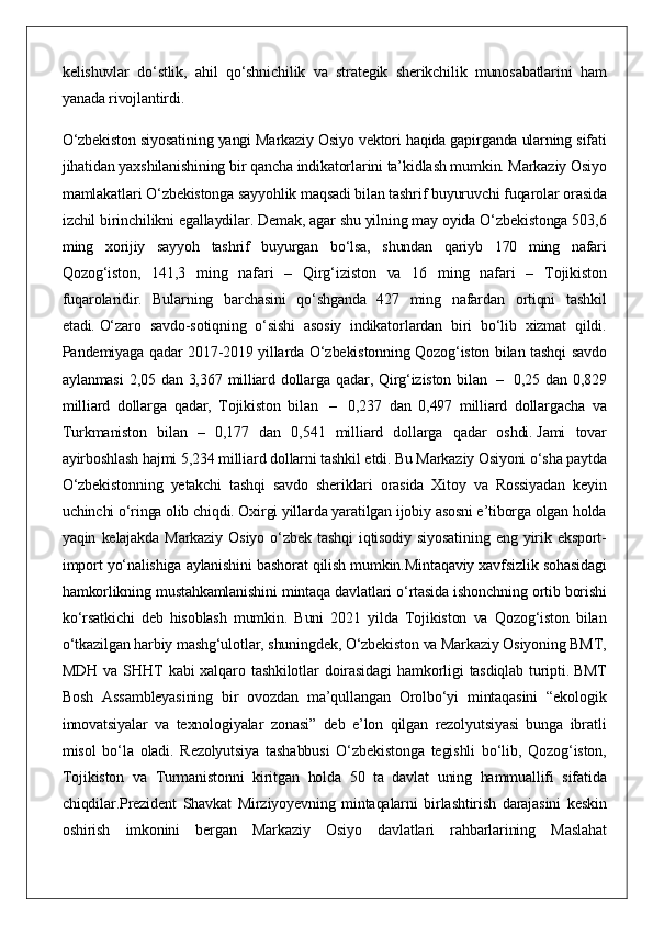 kelishuvlar do‘stlik,	 ahil	 qo‘shnichilik	 va	 strategik	 sherikchilik	 munosabatlarini	 ham
yanada	
 rivojlantirdi.
O‘zbekiston	
 siyosatining	 yangi	 Markaziy	 Osiyo	 vektori	 haqida	 gapirganda	 ularning	 sifati
jihatidan	
 yaxshilanishining	 bir	 qancha	 indikatorlarini	 ta’kidlash	 mumkin.	 Markaziy	 Osiyo
mamlakatlari	
 O‘zbekistonga	 sayyohlik	 maqsadi	 bilan	 tashrif	 buyuruvchi	 fuqarolar	 orasida
izchil	
 birinchilikni	 egallaydilar.	 Demak,	 agar	 shu	 yilning	 may	 oyida	 O‘zbekistonga	 503,6
ming	
 xorijiy	 sayyoh	 tashrif	 buyurgan	 bo‘lsa,	 shundan	 qariyb	 170	 ming	 nafari
Qozog‘iston,	
 141,3	 ming	 nafari	 –	 Qirg‘iziston	 va	 16	 ming	 nafari	 –	 Tojikiston
fuqarolaridir.	
 Bularning	 barchasini	 qo‘shganda	 427	 ming	 nafardan	 ortiqni	 tashkil
etadi.   O‘zaro	
 savdo-sotiqning	 o‘sishi	 asosiy	 indikatorlardan	 biri	 bo‘lib	 xizmat	 qildi.
Pandemiyaga	
 qadar	 2017-2019	 yillarda	 O‘zbekistonning	 Qozog‘iston	 bilan	 tashqi	 savdo
aylanmasi	
 2,05	 dan	 3,367	 milliard	 dollarga	 qadar,	 Qirg‘iziston	 bilan    	–    0,25	 dan	 0,829
milliard	
 dollarga	 qadar,	 Tojikiston	 bilan    	–	    0,237	 dan	 0,497	 milliard	 dollargacha	 va
Turkmaniston	
 bilan	 – 0,177	 dan	 0,541	 milliard	 dollarga	 qadar	 oshdi.   Jami	 tovar
ayirboshlash	
 hajmi	 5,234	 milliard	 dollarni	 tashkil	 etdi.	 Bu	 Markaziy	 Osiyoni	 o‘sha	 paytda
O‘zbekistonning	
 yetakchi	 tashqi	 savdo	 sheriklari	 orasida	 Xitoy	 va	 Rossiyadan	 keyin
uchinchi	
 o‘ringa	 olib	 chiqdi.	 Oxirgi	 yillarda	 yaratilgan	 ijobiy	 asosni	 e’tiborga	 olgan	 holda
yaqin	
 kelajakda	 Markaziy	 Osiyo	 o‘zbek	 tashqi	 iqtisodiy	 siyosatining	 eng	 yirik	 eksport-
import	
 yo‘nalishiga	 aylanishini	 bashorat	 qilish	 mumkin.Mintaqaviy	 xavfsizlik	 sohasidagi
hamkorlikning	
 mustahkamlanishini	 mintaqa	 davlatlari	 o‘rtasida	 ishonchning	 ortib	 borishi
ko‘rsatkichi	
 deb	 hisoblash	 mumkin.	 Buni	 2021	 yilda	 Tojikiston	 va	 Qozog‘iston	 bilan
o‘tkazilgan	
 harbiy	 mashg‘ulotlar,	 shuningdek,	 O‘zbekiston	 va	 Markaziy	 Osiyoning	 BMT,
MDH	
 va	 SHHT	 kabi	 xalqaro	 tashkilotlar	 doirasidagi	 hamkorligi	 tasdiqlab	 turipti.   BMT
Bosh	
 Assambleyasining	 bir	 ovozdan	 ma’qullangan	 Orolbo‘yi	 mintaqasini	 “ekologik
innovatsiyalar	
 va	 texnologiyalar	 zonasi”	 deb	 e’lon	 qilgan	 rezolyutsiyasi	 bunga	 ibratli
misol	
 bo‘la	 oladi.	 Rezolyutsiya	 tashabbusi	 O‘zbekistonga	 tegishli	 bo‘lib,	 Qozog‘iston,
Tojikiston	
 va	 Turmanistonni	 kiritgan	 holda	 50	 ta	 davlat	 uning	 hammuallifi	 sifatida
chiqdilar.Prezident	
 Shavkat	 Mirziyoyevning	 mintaqalarni	 birlashtirish	 darajasini	 keskin
oshirish	
 imkonini	 bergan	 Markaziy	 Osiyo	 davlatlari	 rahbarlarining	 Maslahat 