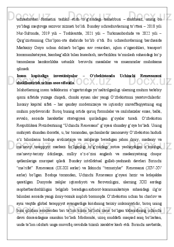 uchrashuvlari formatini	 tashkil	 etish	 to‘g‘risidagi	 tashabbusi	 –   shubhasiz,	 uning	 bu
yo‘ldagi	
 maqtovga	 sazovor	 xizmati	 bo‘ldi.	 Bunday	 uchrashuvlarning	 to‘rttasi	 – 2018	 yili
Nur-Sultonda,	
 2019	 yili	 – Toshkentda,	 2021	 yili	 – Turkmanboshida	 va	 2022	 yili	 –
Qirg‘izistonning	
 Cho‘lpon-ota	 shahrida	 bo‘lib	 o‘tdi.	 Bu	 uchrashuvlarning	 barchasida
Markaziy	
 Osiyo	 uchun	 dolzarb	 bo‘lgan	 suv	 resurslari,	 iqlim	 o‘zgarishlari,	 transport
kommunikatsiyasi,	
 kambag‘allik	 bilan	 kurashish,	 xavfsizlikni	 ta’minlash	 sohasidagi	 ko‘p
tomonlama	
 hamkorlikka	 ustunlik    	beruvchi	 masalalar	 va	 muammolar	 muhokama
qilinadi.  
Inson   kapitaliga   investitsiyalar   –   O‘zbekistonda   Uchinchi   Renessansni
shakllantirish uchun asos sifatida.
Islohotlarning	
 inson	 tafakkurini	 o‘zgartirishga	 yo‘naltirilganligi	 ularning	 muhim	 tarkibiy
qismi	
 sifatida	 yuzaga	 chiqadi,	 chunki	 aynan	 ular	 yangi	 O‘zbekistonni	 yaratuvchilardir.
Insoniy	
 kapital	 sifati	 – har	 qanday	 modernizaiya	 va	 iqtisodiy	 muvaffaqiyatning	 eng
muhim	
 poydevoridir.	 Biroq	 buning	 ortida	 quruq	 formulalar	 va	 mulohazalar	 emas,	 balki,
avvalo,	
 asosida	 harakatlar	 strategiyasi	 quriladigan	 g‘oyalar	 turadi.	 O‘zbekiston
Respublikasi	
 Prezidentining	 “Uchinchi	 Renessans”	 g‘oyasi	 shunday	 g‘oya	 bo‘ladi.   Uning
mohiyati	
 shundan	 iboratki,	 u,	 bir	 tomondan,	 qachonlardir	 zamonaviy	 O‘zbekiston	 hududi
o‘z	
 bilimlarini	 boshqa	 sivilizatsiya	 va	 xalqlarga	 beradigan	 jahon	 ilmiy,	 madaniy	 va
ma’naviy	
 taraqqiyot	 markazi	 bo‘lganligi	 to‘g‘risidagi	 xotira	 yashaydigan	 o‘tmishga,
ma’naviy-tarixiy	
 ildizlarga,	 milliy	 o‘z-o‘zini	 anglash	 va	 madaniyatning	 chuqur
qatlamlariga	
 murojaat	 qiladi.	 Bunday	 intellektual	 gullab-yashnash	 davrlari	 Birinchi
“ma’rifat”    	
Renessansi	 (IX-XII	 asrlar)	 va	 Ikkinchi	 “temuriylar”	    Renessansi	 (XIV-XV
asrlar)	
 bo‘lgan.	 Boshqa	 tomondan,	 Uchinchi	 Renessans	 g‘oyasi	 hozir	 va	 kelajakka
qaratilgan.	
 Dunyoda	 xalqlar	 iqtisodiyoti	 va	 farovonligini,	 ularning	 XXI	 asrdagi
raqobatbardoshliligini	
 belgilab	 beradigan   axborot-kommunikatsiya	 sohasidagi	 ilg‘or
bilimlari	
 asosida	 yangi	 ilmiy-texnik	 inqilob	 bormoqda.	 O‘zbekiston	 uchun	 bu	 chorlov	 va
ayni	
 vaqtda	 global	 taraqqiyot	 avangardiga	 kirishning	 tarixiy	 imkoniyatidir,	 biroq	 uning
buni	
 qilishini	 asoslaridan	 biri	 ta’lim	 tizimi	 bo‘lishi	 zarur	 bo‘lgan	 tiklanishning	 uchinchi
davri	
 doirasidagina	 mumkin	 bo‘ladi.   Modomiki,	 uzoq	 muddatli	 maqsad	 aniq	 bo‘larkan,
unda	
 ta’lim	 islohoti	 unga	 muvofiq	 ravishda	 tizimli	 xarakter	 kasb	 etdi.	 Birinchi	 navbatda, 