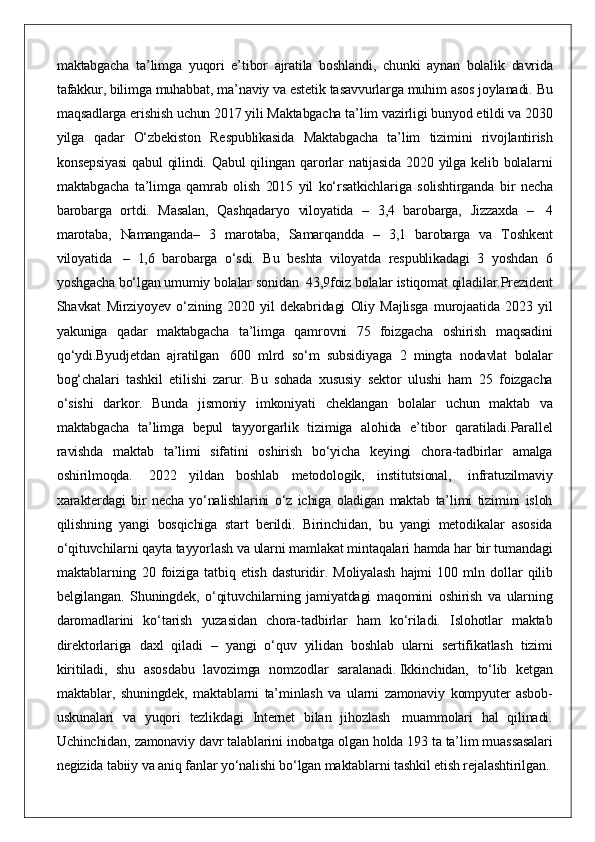 maktabgacha ta’limga	 yuqori	 e’tibor	 ajratila	 boshlandi,	 chunki	 aynan	 bolalik	 davrida
tafakkur,	
 bilimga	 muhabbat,	 ma’naviy	 va	 estetik	 tasavvurlarga	 muhim	 asos	 joylanadi.	 Bu
maqsadlarga	
 erishish	 uchun	 2017	 yili	 Maktabgacha	 ta’lim	 vazirligi	 bunyod	 etildi	 va	 2030
yilga	
 qadar	 O‘zbekiston	 Respublikasida	 Maktabgacha	 ta’lim	 tizimini	 rivojlantirish
konsepsiyasi	
 qabul	 qilindi.	 Qabul	 qilingan	 qarorlar	 natijasida	 2020	 yilga	 kelib	 bolalarni
maktabgacha	
 ta’limga	 qamrab	 olish	 2015	 yil	 ko‘rsatkichlariga	 solishtirganda	 bir	 necha
barobarga	
 ortdi.	 Masalan,	 Qashqadaryo	 viloyatida	 – 3,4	 barobarga,	 Jizzaxda	 –	    4
marotaba,	
 Namanganda–	 3 marotaba,	 Samarqandda	 – 3,1	 barobarga	 va	 Toshkent
viloyatida    	
– 1,6	 barobarga	 o‘sdi.	 Bu	 beshta	 viloyatda	 respublikadagi	 3 yoshdan	 6
yoshgacha	
 bo‘lgan	 umumiy	 bolalar	 sonidan    	43,9foiz	 bolalar	 istiqomat	 qiladilar.Prezident
Shavkat	
 Mirziyoyev	 o‘zining	 2020	 yil	 dekabridagi	 Oliy	 Majlisga	 murojaatida	 2023	 yil
yakuniga	
 qadar	 maktabgacha	 ta’limga	 qamrovni	 75	 foizgacha	 oshirish	 maqsadini
qo‘ydi.Byudjetdan	
 ajratilgan	    600	 mlrd	 so‘m	 subsidiyaga	 2 mingta	 nodavlat	 bolalar
bog‘chalari	
 tashkil	 etilishi	 zarur.	 Bu	 sohada	 xususiy	 sektor	 ulushi	 ham	 25	 foizgacha
o‘sishi	
 darkor.	 Bunda	 jismoniy	 imkoniyati	 cheklangan	 bolalar	 uchun	 maktab	 va
maktabgacha	
 ta’limga	 bepul	 tayyorgarlik	 tizimiga	 alohida	 e’tibor	 qaratiladi.Parallel
ravishda	
 maktab	 ta’limi	 sifatini	 oshirish	 bo‘yicha	 keyingi	 chora-tadbirlar	 amalga
oshirilmoqda.	
    2022	 yildan	 boshlab	 metodologik,	 institutsional,    	infratuzilmaviy
xarakterdagi	
 bir	 necha	 yo‘nalishlarini	 o‘z	 ichiga	 oladigan	 maktab	 ta’limi	 tizimini	 isloh
qilishning	
 yangi	 bosqichiga	 start	 berildi.	 Birinchidan,	 bu	 yangi	 metodikalar	 asosida
o‘qituvchilarni	
 qayta	 tayyorlash	 va	 ularni	 mamlakat	 mintaqalari	 hamda	 har	 bir	 tumandagi
maktablarning	
 20	 foiziga	 tatbiq	 etish	 dasturidir.	 Moliyalash	 hajmi	 100	 mln	 dollar	 qilib
belgilangan.	
 Shuningdek,	 o‘qituvchilarning	 jamiyatdagi	 maqomini	 oshirish	 va	 ularning
daromadlarini	
 ko‘tarish	 yuzasidan	 chora-tadbirlar	 ham	 ko‘riladi.	 Islohotlar	 maktab
direktorlariga	
 daxl	 qiladi	 – yangi	 o‘quv	 yilidan	 boshlab	 ularni	 sertifikatlash	 tizimi
kiritiladi,	
 shu	 asosdabu	 lavozimga	 nomzodlar	 saralanadi.   Ikkinchidan,	 to‘lib	 ketgan
maktablar,	
 shuningdek,	 maktablarni	 ta’minlash	 va	 ularni	 zamonaviy	 kompyuter	 asbob-
uskunalari	
 va	 yuqori	 tezlikdagi	 Internet	 bilan	 jihozlash    	muammolari	 hal	 qilinadi.
Uchinchidan,	
 zamonaviy	 davr	 talablarini	 inobatga	 olgan	 holda	 193	 ta	 ta’lim	 muassasalari
negizida	
 tabiiy	 va	 aniq	 fanlar	 yo‘nalishi	 bo‘lgan	 maktablarni	 tashkil	 etish	 rejalashtirilgan.   