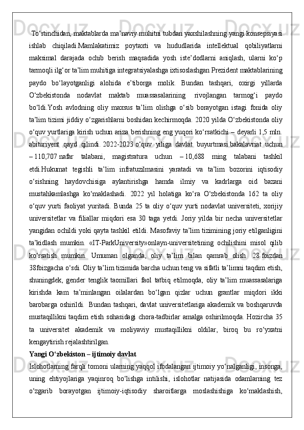  To‘rtinchidan,	 maktablarda	 ma’naviy	 muhitni	 tubdan	 yaxshilashning	 yangi	 konsepsiyasi
ishlab	
 chiqiladi.Mamlakatimiz	 poytaxti	 va	 hududlarida	 intellektual	 qobiliyatlarni
maksimal	
 darajada	 ochib	 berish	 maqsadida	 yosh	 iste’dodlarni	 aniqlash,	 ularni	 ko‘p
tarmoqli	
 ilg‘or	 ta’lim	 muhitiga	 integratsiyalashga	 ixtisoslashgan	 Prezident	 maktablarining
paydo	
 bo‘layotganligi	 alohida	 e’tiborga	 molik.	 Bundan	 tashqari,	 oxirgi	 yillarda
O‘zbekistonda	
 nodavlat	 maktab	 muassasalarining	    rivojlangan	 tarmog‘i	 paydo
bo‘ldi.Yosh	
 avlodning	 oliy	 maxsus	 ta’lim	 olishga	 o‘sib	 borayotgan	 istagi	 fonida	 oliy
ta’lim	
 tizimi	 jiddiy	 o‘zgarishlarni	 boshidan	 kechirmoqda.	 2020	 yilda	 O‘zbekistonda	 oliy
o‘quv	
 yurtlariga	 kirish	 uchun	 ariza	 berishning	 eng	 yuqori	 ko‘rsatkichi	 – deyarli	 1,5	 mln.
abituriyent	
 qayd	 qilindi.   2022-2023   o‘quv	 yiliga	 davlat	 buyurtmasi   bakalavriat	 uchun
–   110,707   nafar	
 talabani,	 magistratura	 uchun	 –   10,688	 ming	 talabani	 tashkil
etdi.Hukumat	
 tegishli	 ta’lim	 infratuzilmasini	 yaratadi	 va	 ta’lim	 bozorini	 iqtisodiy
o‘sishning	
 haydovchisiga	 aylantirishga	 hamda	 ilmiy	 va	 kadrlarga	 oid	 bazani
mustahkamlashga	
 ko‘maklashadi.	 2022	 yil	 holatiga	 ko‘ra	 O‘zbekistonda	 162	 ta	 oliy
o‘quv	
 yurti	 faoliyat	 yuritadi.	 Bunda	 25	 ta	 oliy	 o‘quv	 yurti	 nodavlat	 universiteti,	 xorijiy
universitetlar	
 va	 filiallar	 miqdori	 esa	 30	 taga	 yetdi.	 Joriy	 yilda	 bir	 necha	 universitetlar
yangidan	
 ochildi	 yoki	 qayta	 tashkil	 etildi.	 Masofaviy	 ta’lim	 tizimining	 joriy	 etilganligini
ta’kidlash	
 mumkin.	 «IT-ParkUniversity»onlayn-universitetining	 ochilishini	 misol	 qilib
ko‘rsatish	
 mumkin.	 Umuman	 olganda,	 oliy	 ta’lim	 bilan	 qamrab	 olish    	28   foizdan
38foizgacha	
 o‘sdi.   Oliy	 ta’lim	 tizimida	 barcha	 uchun	 teng	 va	 sifatli	 ta’limni	 taqdim	 etish,
shuningdek,	
 gender	 tenglik	 taomillari	 faol	 tatbiq	 etilmoqda,	 oliy	 ta’lim	 muassasalariga
kirishda	
 kam	 ta’minlangan	 oilalardan	 bo‘lgan	 qizlar	 uchun	 grantlar	 miqdori	 ikki
barobarga	
 oshirildi.    	Bundan	 tashqari,	 davlat	 universitetlariga	 akademik	 va	 boshqaruvda
mustaqillikni	
 taqdim	 etish	 sohasidagi	 chora-tadbirlar	 amalga	 oshirilmoqda.	 Hozircha	 35
ta	
 universitet	 akademik	 va	 moliyaviy	 mustaqillikni	 oldilar,	 biroq	 bu	 ro‘yxatni
kengaytirish	
 rejalashtirilgan.  
Yangi O‘zbekiston – ijtimoiy davlat  
Islohotlarning
 farqli	 tomoni	 ularning	 yaqqol	 ifodalangan	 ijtimoiy	 yo‘nalganligi,	 insonga,
uning	
 ehtiyojlariga	 yaqinroq	 bo‘lishga	 intilishi,	 islohotlar	 natijasida	 odamlarning	 tez
o‘zgarib	
 borayotgan	 ijtimoiy-iqtisodiy	 sharoitlarga	 moslashishiga	 ko‘maklashish, 