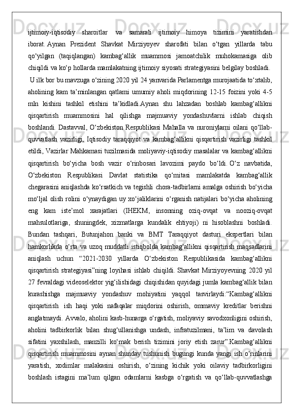 ijtimoiy-iqtisodiy sharoitlar    	va	 samarali	 ijtimoiy	 himoya	 tizimini	 yaratishdan
iborat.   Aynan	
 Prezident	 Shavkat	 Mirziyoyev	 sharofati	 bilan	 o‘tgan	 yillarda	 tabu
qo‘yilgan	
 (taqiqlangan)	 kambag‘allik	 muammosi	 jamoatchilik	 muhokamasiga	 olib
chiqildi	
 va	 ko‘p	 hollarda	 mamlakatning	 ijtimoiy	 siyosati	 strategiyasini	 belgilay	 boshladi.  
 	
U	 ilk	 bor	 bu	 mavzuga	 o‘zining	 2020	 yil	 24	 yanvarida	 Parlamentga	 murojaatida	 to‘xtalib,
aholining	
 kam	 ta’minlangan	 qatlami	 umumiy	 aholi	 miqdorining	 12-15	 foizini	 yoki	 4-5
mln	
 kishini	 tashkil	 etishini	 ta’kidladi.Aynan	 shu	 lahzadan	 boshlab	 kambag‘allikni
qisqartirish	
 muammosini	 hal	 qilishga	 majmuaviy	 yondashuvlarni	 ishlab	 chiqish
boshlandi.	
 Dastavval,	 O‘zbekiston	 Respublikasi	 Mahalla	 va	 nuroniylarni	 oilani	 qo‘llab-
quvvatlash	
 vazirligi,	 Iqtisodiy	 taraqqiyot	 va	 kambag‘allikni	 qisqartirish	 vazirligi	 tashkil
etildi,	
 Vazirlar	 Mahkamasi	 tuzilmasida	 moliyaviy-iqtisodiy	 masalalar	 va	 kambag‘allikni
qisqartirish	
 bo‘yicha	 bosh	 vazir	 o‘rinbosari	 lavozimi	 paydo	 bo‘ldi.   O‘z	 navbatida,
O‘zbekiston	
 Respublikasi	 Davlat	 statistika	 qo‘mitasi	 mamlakatda	 kambag‘allik
chegarasini	
 aniqlashda	 ko‘rsatkich	 va	 tegishli	 chora-tadbirlarni	 amalga	 oshirish	 bo‘yicha
mo‘ljal	
 olish	 rolini	 o‘ynaydigan	 uy	 xo‘jaliklarini	 o‘rganish	 natijalari	 bo‘yicha	 aholining
eng	
 kam	 iste’mol	 xarajatlari	 (IHEKM,	 insonning	 oziq-ovqat	 va	 nooziq-ovqat
mahsulotlariga,	
 shuningdek,	 xizmatlarga	 kundalik	 ehtiyoji)	 ni	 hisoblashni	 boshladi.
Bundan	
 tashqari,	 Butunjahon	 banki	 va	 BMT	 Taraqqiyot	 dasturi	 ekspertlari	 bilan
hamkorlikda	
 o‘rta	 va	 uzoq	 muddatli	 istiqbolda	 kambag‘allikni	 qisqartirish	 maqsadlarini
aniqlash	
 uchun	 “2021-2030	 yillarda	 O‘zbekiston	 Respublikasida	 kambag‘allikni
qisqartirish	
 strategiyasi”ning	 loyihasi	 ishlab	 chiqildi.   Shavkat	 Mirziyoyevning	 2020	 yil
27	
 fevraldagi	 videoselektor	 yig‘ilishidagi	 chiqishidan	 quyidagi	 jumla	 kambag‘allik	 bilan
kurashishga	
 majmuaviy	 yondashuv	 mohiyatini	 yaqqol	 tasvirlaydi: “Kambag‘allikni
qisqartirish    	
ish	 haqi	 yoki	 nafaqalar	 miqdorini	 oshirish,	 ommaviy	 kreditlar	 berishni
anglatmaydi.	
 Avvalo,	 aholini	 kasb-hunarga	 o‘rgatish,	 moliyaviy	 savodxonligini	 oshirish,
aholini	
 tadbirkorlik	 bilan	 shug‘ullanishga	 undash,	 infratuzilmani,	 ta’lim	 va	 davolash
sifatini	
 yaxshilash,	 manzilli	 ko‘mak	 berish	 tizimini	 joriy	 etish	 zarur”. Kambag‘allikni
qisqartirish	
 muammosini	 aynan	 shunday	 tushunish	 bugungi	 kunda	 yangi	 ish	 o‘rinlarini
yaratish,	
 xodimlar	 malakasini	 oshirish,	 o‘zining	 kichik	 yoki	 oilaviy	 tadbirkorligini
boshlash	
 istagini	 ma’lum	 qilgan	 odamlarni	 kasbga	 o‘rgatish	 va	 qo‘llab-quvvatlashga 