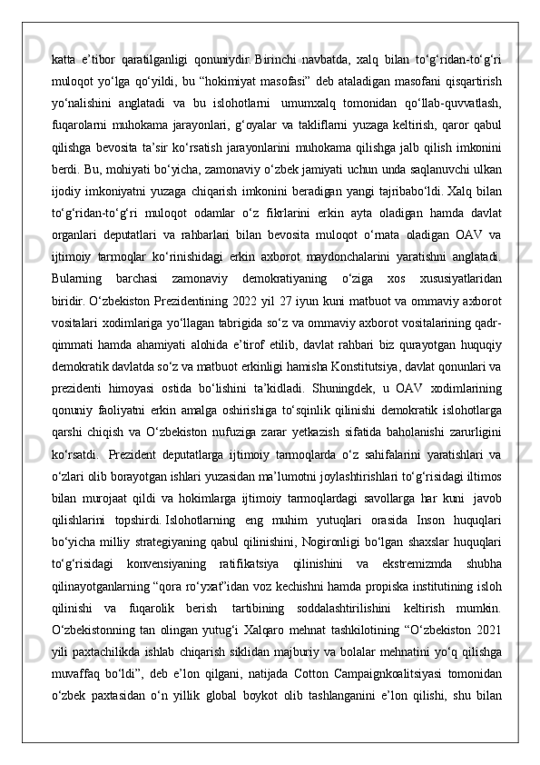 katta e’tibor	 qaratilganligi	 qonuniydir.   Birinchi	 navbatda,	 xalq	 bilan	 to‘g‘ridan-to‘g‘ri
muloqot	
 yo‘lga	 qo‘yildi,	 bu	 “hokimiyat	 masofasi”	 deb	 ataladigan	 masofani	 qisqartirish
yo‘nalishini	
 anglatadi	 va	 bu	 islohotlarni    	umumxalq	 tomonidan	 qo‘llab-quvvatlash,
fuqarolarni	
 muhokama	 jarayonlari,	 g‘oyalar	 va	 takliflarni	 yuzaga	 keltirish,	 qaror	 qabul
qilishga	
 bevosita	 ta’sir	 ko‘rsatish	 jarayonlarini	 muhokama	 qilishga	 jalb	 qilish	 imkonini
berdi.	
 Bu,	 mohiyati	 bo‘yicha,	 zamonaviy	 o‘zbek	 jamiyati	 uchun	 unda	 saqlanuvchi	 ulkan
ijodiy	
 imkoniyatni	 yuzaga	 chiqarish	 imkonini	 beradigan	 yangi	 tajribabo‘ldi.   Xalq	 bilan
to‘g‘ridan-to‘g‘ri	
 muloqot	 odamlar	 o‘z	 fikrlarini	 erkin	 ayta	 oladigan	 hamda	 davlat
organlari	
 deputatlari	 va	 rahbarlari	 bilan	 bevosita	 muloqot	 o‘rnata	 oladigan	 OAV	 va
ijtimoiy	
 tarmoqlar	 ko‘rinishidagi	 erkin	 axborot	 maydonchalarini	 yaratishni	 anglatadi.
Bularning	
 barchasi	 zamonaviy	 demokratiyaning	 o‘ziga	 xos	 xususiyatlaridan
biridir.   O‘zbekiston	
 Prezidentining	 2022	 yil	 27	 iyun	 kuni	 matbuot	 va	 ommaviy	 axborot
vositalari	
 xodimlariga	 yo‘llagan	 tabrigida	 so‘z	 va	 ommaviy	 axborot	 vositalarining	 qadr-
qimmati	
 hamda	 ahamiyati	 alohida	 e’tirof	 etilib,	 davlat	 rahbari	 biz	 qurayotgan	 huquqiy
demokratik	
 davlatda   so‘z	 va	 matbuot	 erkinligi	 hamisha	 Konstitutsiya,	 davlat	 qonunlari	 va
prezidenti	
 himoyasi	 ostida	 bo‘lishini	 ta’kidladi.	 Shuningdek,	 u OAV	 xodimlarining
qonuniy	
 faoliyatni	 erkin	 amalga	 oshirishiga	 to‘sqinlik	 qilinishi	 demokratik	 islohotlarga
qarshi	
 chiqish	 va	 O‘zbekiston	 nufuziga	 zarar	 yetkazish	 sifatida	 baholanishi	 zarurligini
ko‘rsatdi.    	
Prezident	 deputatlarga	 ijtimoiy	 tarmoqlarda	 o‘z	 sahifalarini	 yaratishlari	 va
o‘zlari	
 olib	 borayotgan	 ishlari	 yuzasidan	 ma’lumotni	 joylashtirishlari	 to‘g‘risidagi	 iltimos
bilan	
 murojaat	 qildi	 va	 hokimlarga	 ijtimoiy	 tarmoqlardagi	 savollarga	 har	 kuni    	javob
qilishlarini	
 topshirdi.   Islohotlarning	 eng	 muhim	 yutuqlari	 orasida	 Inson	 huquqlari
bo‘yicha	
 milliy	 strategiyaning	 qabul	 qilinishini,	 Nogironligi	 bo‘lgan	 shaxslar	 huquqlari
to‘g‘risidagi	
 konvensiyaning	 ratifikatsiya	 qilinishini	 va	 ekstremizmda	 shubha
qilinayotganlarning	
 “qora	 ro‘yxat”idan	 voz	 kechishni	 hamda	 propiska	 institutining	 isloh
qilinishi	
 va	 fuqarolik	 berish    	tartibining	 soddalashtirilishini	 keltirish	 mumkin.
O‘zbekistonning	
 tan	 olingan	 yutug‘i	 Xalqaro	 mehnat	 tashkilotining	 “O‘zbekiston	 2021
yili	
 paxtachilikda	 ishlab	 chiqarish	 siklidan	 majburiy	 va	 bolalar	 mehnatini	 yo‘q	 qilishga
muvaffaq	
 bo‘ldi”,	 deb	 e’lon	 qilgani,	 natijada	 Cotton	 Campaignkoalitsiyasi	 tomonidan
o‘zbek	
 paxtasidan	 o‘n	 yillik	 global	 boykot	 olib	 tashlanganini	 e’lon	 qilishi,	 shu	 bilan 