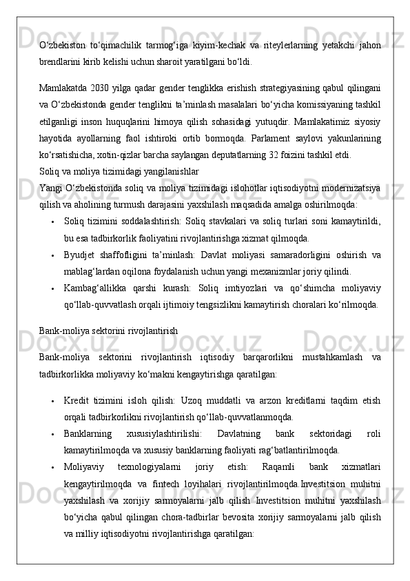 O‘zbekiston to‘qimachilik	 tarmog‘iga	 kiyim-kechak	 va	 riteylerlarning	 yetakchi	 jahon
brendlarini	
 kirib	 kelishi	 uchun	 sharoit	 yaratilgani	 bo‘ldi.      
Mamlakatda	
 2030	 yilga	 qadar	 gender	 tenglikka	 erishish	 strategiyasining	 qabul	 qilingani
va	
 O‘zbekistonda	 gender	 tenglikni	 ta’minlash	 masalalari	 bo‘yicha	 komissiyaning	 tashkil
etilganligi	
 inson	 huquqlarini	 himoya	 qilish	 sohasidagi	 yutuqdir.	 Mamlakatimiz	 siyosiy
hayotida	
 ayollarning	 faol	 ishtiroki	 ortib	 bormoqda.	 Parlament	 saylovi	 yakunlarining
ko‘rsatishicha,	
 xotin-qizlar	 barcha	 saylangan	 deputatlarning	 32	 foizini	 tashkil	 etdi.
Soliq	
 va	 moliya	 tizimidagi	 yangilanishlar
Yangi	
 O‘zbekistonda	 soliq	 va	 moliya	 tizimidagi	 islohotlar	 iqtisodiyotni	 modernizatsiya
qilish	
 va	 aholining	 turmush	 darajasini	 yaxshilash	 maqsadida	 amalga	 oshirilmoqda:
 Soliq	
 tizimini	 soddalashtirish:  	Soliq	 stavkalari	 va	 soliq	 turlari	 soni	 kamaytirildi,
bu	
 esa	 tadbirkorlik	 faoliyatini	 rivojlantirishga	 xizmat	 qilmoqda.
 Byudjet	
 shaffofligini	 ta’minlash:  	Davlat	 moliyasi	 samaradorligini	 oshirish	 va
mablag‘lardan	
 oqilona	 foydalanish	 uchun	 yangi	 mexanizmlar	 joriy	 qilindi.
 Kambag‘allikka	
 qarshi	 kurash:  	Soliq	 imtiyozlari	 va	 qo‘shimcha	 moliyaviy
qo‘llab-quvvatlash	
 orqali	 ijtimoiy	 tengsizlikni	 kamaytirish	 choralari	 ko‘rilmoqda.
Bank-moliya	
 sektorini	 rivojlantirish
Bank-moliya	
 sektorini	 rivojlantirish	 iqtisodiy	 barqarorlikni	 mustahkamlash	 va
tadbirkorlikka	
 moliyaviy	 ko‘makni	 kengaytirishga	 qaratilgan:
 Kredit	
 tizimini	 isloh	 qilish:  	Uzoq	 muddatli	 va	 arzon	 kreditlarni	 taqdim	 etish
orqali	
 tadbirkorlikni	 rivojlantirish	 qo‘llab-quvvatlanmoqda.
 Banklarning	
 	xususiylashtirilishi:  	Davlatning	 	bank	 	sektoridagi	 	roli
kamaytirilmoqda	
 va	 xususiy	 banklarning	 faoliyati	 rag‘batlantirilmoqda.
 Moliyaviy	
 	texnologiyalarni	 	joriy	 	etish:  	Raqamli	 	bank	 	xizmatlari
kengaytirilmoqda	
 va	 fintech	 loyihalari	 rivojlantirilmoqda. Investitsion	 muhitni
yaxshilash	
 va	 xorijiy	 sarmoyalarni	 jalb	 qilish	  Investitsion	 muhitni	 yaxshilash
bo‘yicha	
 qabul	 qilingan	 chora-tadbirlar	 bevosita	 xorijiy	 sarmoyalarni	 jalb	 qilish
va	
 milliy	 iqtisodiyotni	 rivojlantirishga	 qaratilgan: 