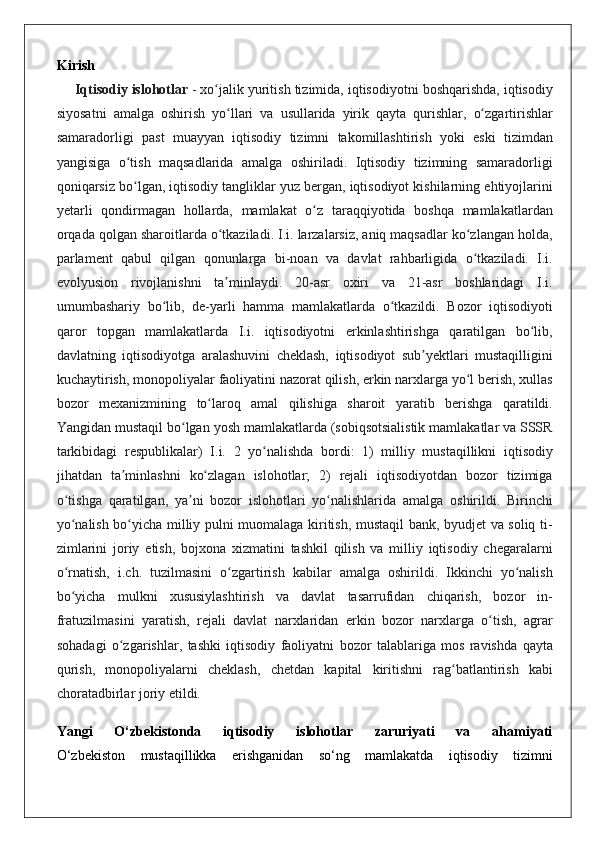 Kirish
Iqtisodiy islohotlar   - xo jalik	 yuritish	 tizimida,	 iqtisodiyotni	 boshqarishda,	 iqtisodiy	ʻ
siyosatni	
 amalga	 oshirish	 yo llari	 va	 usullarida	 yirik	 qayta	 qurishlar,	 o zgartirishlar	ʻ ʻ
samaradorligi	
 past	 muayyan	 iqtisodiy	 tizimni	 takomillashtirish	 yoki	 eski	 tizimdan
yangisiga	
 o tish	 maqsadlarida	 amalga	 oshiriladi.	 Iqtisodiy	 tizimning	 samaradorligi	ʻ
qoniqarsiz	
 bo lgan,	 iqtisodiy	 tangliklar	 yuz	 bergan,	 iqtisodiyot	 kishilarning	 ehtiyojlarini	ʻ
yetarli	
 qondirmagan	 hollarda,	 mamlakat	 o z	 taraqqiyotida	 boshqa	 mamlakatlardan	ʻ
orqada	
 qolgan	 sharoitlarda	 o tkaziladi.	 I.i.	 larzalarsiz,	 aniq	 maqsadlar	 ko zlangan	 holda,	ʻ ʻ
parlament	
 qabul	 qilgan	 qonunlarga	 bi-noan	 va	 davlat	 rahbarligida	 o tkaziladi.	 I.i.	ʻ
evolyusion	
 rivojlanishni	 ta minlaydi.	 20-asr	 oxiri	 va	 21-asr	 boshlaridagi	 I.i.	ʼ
umumbashariy	
 bo lib,	 de-yarli	 hamma	 mamlakatlarda	 o tkazildi.	 Bozor	 iqtisodiyoti	ʻ ʻ
qaror	
 topgan	 mamlakatlarda	 I.i.	 iqtisodiyotni	 erkinlashtirishga	 qaratilgan	 bo lib,	ʻ
davlatning	
 iqtisodiyotga	 aralashuvini	 cheklash,	 iqtisodiyot	 sub yektlari	 mustaqilligini	ʼ
kuchaytirish,	
 monopoliyalar	 faoliyatini	 nazorat	 qilish,	 erkin	 narxlarga	 yo l	 berish,	 xullas	ʻ
bozor	
 mexanizmining	 to laroq	 amal	 qilishiga	 sharoit	 yaratib	 berishga	 qaratildi.	ʻ
Yangidan	
 mustaqil	 bo lgan	 yosh	 mamlakatlarda	 (sobiqsotsialistik	 mamlakatlar	 va	 SSSR	ʻ
tarkibidagi	
 respublikalar)	 I.i.	 2 yo nalishda	 bordi:	 1)	 milliy	 mustaqillikni	 iqtisodiy	ʻ
jihatdan	
 ta minlashni	 ko zlagan	 islohotlar;	 2)	 rejali	 iqtisodiyotdan	 bozor	 tizimiga	ʼ ʻ
o tishga	
 qaratilgan,	 ya ni	 bozor	 islohotlari	 yo nalishlarida	 amalga	 oshirildi.	 Birinchi	ʻ ʼ ʻ
yo nalish	
 bo yicha	 milliy	 pulni	 muomalaga	 kiritish,	 mustaqil	 bank,	 byudjet	 va	 soliq	 ti-	ʻ ʻ
zimlarini	
 joriy	 etish,	 bojxona	 xizmatini	 tashkil	 qilish	 va	 milliy	 iqtisodiy	 chegaralarni
o rnatish,	
 i.ch.	 tuzilmasini	 o zgartirish	 kabilar	 amalga	 oshirildi.	 Ikkinchi	 yo nalish	ʻ ʻ ʻ
bo yicha	
 mulkni	 xususiylashtirish	 va	 davlat	 tasarrufidan	 chiqarish,	 bozor	 in-	ʻ
fratuzilmasini	
 yaratish,	 rejali	 davlat	 narxlaridan	 erkin	 bozor	 narxlarga	 o tish,	 agrar	ʻ
sohadagi	
 o zgarishlar,	 tashki	 iqtisodiy	 faoliyatni	 bozor	 talablariga	 mos	 ravishda	 qayta	ʻ
qurish,	
 monopoliyalarni	 cheklash,	 chetdan	 kapital	 kiritishni	 rag batlantirish	 kabi	ʻ
choratadbirlar	
 joriy	 etildi.
Yangi   O‘zbekistonda   iqtisodiy   islohotlar   zaruriyati   va   ahamiyati
O‘zbekiston	
 mustaqillikka	 erishganidan	 so‘ng	 mamlakatda	 iqtisodiy	 tizimni 