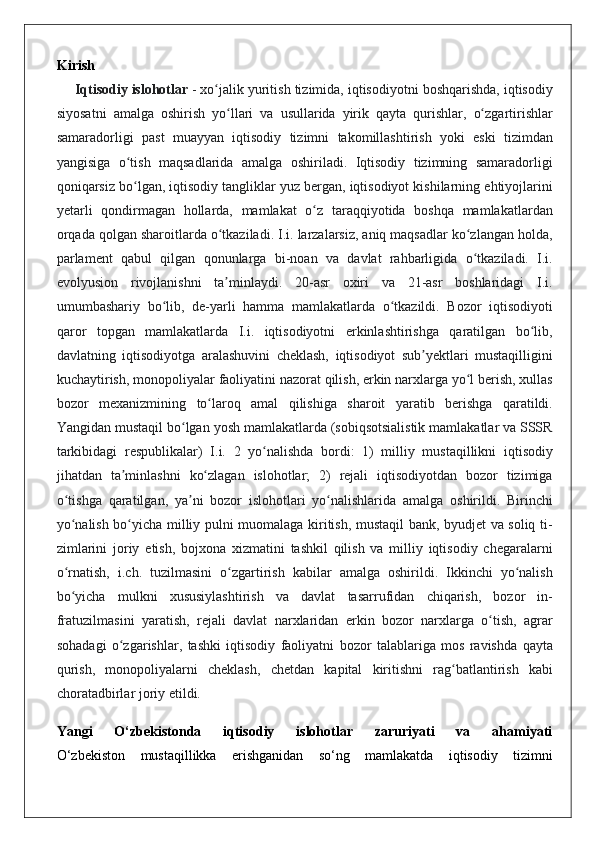 Kirish
Iqtisodiy islohotlar   - xo jalik	 yuritish	 tizimida,	 iqtisodiyotni	 boshqarishda,	 iqtisodiy	ʻ
siyosatni	
 amalga	 oshirish	 yo llari	 va	 usullarida	 yirik	 qayta	 qurishlar,	 o zgartirishlar	ʻ ʻ
samaradorligi	
 past	 muayyan	 iqtisodiy	 tizimni	 takomillashtirish	 yoki	 eski	 tizimdan
yangisiga	
 o tish	 maqsadlarida	 amalga	 oshiriladi.	 Iqtisodiy	 tizimning	 samaradorligi	ʻ
qoniqarsiz	
 bo lgan,	 iqtisodiy	 tangliklar	 yuz	 bergan,	 iqtisodiyot	 kishilarning	 ehtiyojlarini	ʻ
yetarli	
 qondirmagan	 hollarda,	 mamlakat	 o z	 taraqqiyotida	 boshqa	 mamlakatlardan	ʻ
orqada	
 qolgan	 sharoitlarda	 o tkaziladi.	 I.i.	 larzalarsiz,	 aniq	 maqsadlar	 ko zlangan	 holda,	ʻ ʻ
parlament	
 qabul	 qilgan	 qonunlarga	 bi-noan	 va	 davlat	 rahbarligida	 o tkaziladi.	 I.i.	ʻ
evolyusion	
 rivojlanishni	 ta minlaydi.	 20-asr	 oxiri	 va	 21-asr	 boshlaridagi	 I.i.	ʼ
umumbashariy	
 bo lib,	 de-yarli	 hamma	 mamlakatlarda	 o tkazildi.	 Bozor	 iqtisodiyoti	ʻ ʻ
qaror	
 topgan	 mamlakatlarda	 I.i.	 iqtisodiyotni	 erkinlashtirishga	 qaratilgan	 bo lib,	ʻ
davlatning	
 iqtisodiyotga	 aralashuvini	 cheklash,	 iqtisodiyot	 sub yektlari	 mustaqilligini	ʼ
kuchaytirish,	
 monopoliyalar	 faoliyatini	 nazorat	 qilish,	 erkin	 narxlarga	 yo l	 berish,	 xullas	ʻ
bozor	
 mexanizmining	 to laroq	 amal	 qilishiga	 sharoit	 yaratib	 berishga	 qaratildi.	ʻ
Yangidan	
 mustaqil	 bo lgan	 yosh	 mamlakatlarda	 (sobiqsotsialistik	 mamlakatlar	 va	 SSSR	ʻ
tarkibidagi	
 respublikalar)	 I.i.	 2 yo nalishda	 bordi:	 1)	 milliy	 mustaqillikni	 iqtisodiy	ʻ
jihatdan	
 ta minlashni	 ko zlagan	 islohotlar;	 2)	 rejali	 iqtisodiyotdan	 bozor	 tizimiga	ʼ ʻ
o tishga	
 qaratilgan,	 ya ni	 bozor	 islohotlari	 yo nalishlarida	 amalga	 oshirildi.	 Birinchi	ʻ ʼ ʻ
yo nalish	
 bo yicha	 milliy	 pulni	 muomalaga	 kiritish,	 mustaqil	 bank,	 byudjet	 va	 soliq	 ti-	ʻ ʻ
zimlarini	
 joriy	 etish,	 bojxona	 xizmatini	 tashkil	 qilish	 va	 milliy	 iqtisodiy	 chegaralarni
o rnatish,	
 i.ch.	 tuzilmasini	 o zgartirish	 kabilar	 amalga	 oshirildi.	 Ikkinchi	 yo nalish	ʻ ʻ ʻ
bo yicha	
 mulkni	 xususiylashtirish	 va	 davlat	 tasarrufidan	 chiqarish,	 bozor	 in-	ʻ
fratuzilmasini	
 yaratish,	 rejali	 davlat	 narxlaridan	 erkin	 bozor	 narxlarga	 o tish,	 agrar	ʻ
sohadagi	
 o zgarishlar,	 tashki	 iqtisodiy	 faoliyatni	 bozor	 talablariga	 mos	 ravishda	 qayta	ʻ
qurish,	
 monopoliyalarni	 cheklash,	 chetdan	 kapital	 kiritishni	 rag batlantirish	 kabi	ʻ
choratadbirlar	
 joriy	 etildi.
Yangi   O‘zbekistonda   iqtisodiy   islohotlar   zaruriyati   va   ahamiyati
O‘zbekiston	
 mustaqillikka	 erishganidan	 so‘ng	 mamlakatda	 iqtisodiy	 tizimni