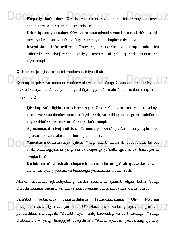  Huquqiy   kafolatlar:  Xorijiy	 investorlarning	 huquqlarini	 himoya	 qiluvchi
qonunlar	
 va	 xalqaro	 kelishuvlar	 joriy	 etildi.
 Erkin iqtisodiy zonalar:  	
Erkin	 va	 maxsus	 iqtisodiy	 zonalar	 tashkil	 etilib,	 ularda
sarmoyadorlar	
 uchun	 soliq	 va	 bojxona	 imtiyozlari	 taqdim	 etilmoqda.
 Investitsion   infratuzilma:  	
Transport,	 energetika	 va	 aloqa	 sohalarida
infratuzilmani	
 rivojlantirish	 xorijiy	 investorlarni	 jalb	 qilishda	 muhim	 rol
o‘ynamoqda.
Qishloq xo‘jaligi va sanoatni modernizatsiya qilish
Qishloq	
 xo‘jaligi	 va	 sanoatni	 modernizatsiya	 qilish	 Yangi	 O‘zbekiston	 iqtisodiyotini
diversifikatsiya	
 qilish	 va	 yuqori	 qo‘shilgan	 qiymatli	 mahsulotlar	 ishlab	 chiqarishni
maqsad	
 qilgan:
 Qishloq   xo‘jaligida   transformatsiya:  	
Sug‘orish	 tizimlarini	 modernizatsiya
qilish,	
 yer	 resurslaridan	 samarali	 foydalanish,	 va	 qishloq	 xo‘jaligi	 mahsulotlarini
qayta	
 ishlashni	 kengaytirish	 choralari	 ko‘rilmoqda.
 Agrosanoatni   rivojlantirish:  	
Zamonaviy	 texnologiyalarni	 joriy	 qilish	 va
agrokosmik	
 uskunalar	 importini	 rag‘batlantirish.
 Sanoatni   modernizatsiya   qilish:  	
Yangi	 ishlab	 chiqarish	 quvvatlarini	 tashkil
etish,	
 texnologiyalarni	 yangilash	 va	 eksportga	 yo‘naltirilgan	 sanoat	 tarmoqlarini
rivojlantirish.
 Kichik   va   o‘rta   ishlab   chiqarish   korxonalarini   qo‘llab-quvvatlash:  	
Ular
uchun	
 moliyaviy	 yordam	 va	 texnologik	 yechimlarni	 taqdim	 etish.
Mazkur	
 islohotlar	 iqtisodiyotning	 barcha	 sohalarini	 qamrab	 olgan	 holda	 Yangi
O‘zbekistonning	
 barqaror	 va	 innovatsion	 rivojlanishini	 ta’minlashga	 xizmat	 qiladi.
Targ‘ibot	
 	tadbirlarida	 	ishtirokchilarga	 	Prezidentimizning	 	Oliy	 	Majlisga
murojaatnomasida	
 ilgari	 surilgan	 fikrlar,	 O‘zbekiston	 ichki	 va	 tashqi	 siyosatining	 ustivor
yo‘nalishlari,	
 shuningdek,	 “Konstitutsiya	 – xalq	 farovonligi	 va	 yurt	 tinchligi”,	 “Yangi
O‘zbekiston	
 – yangi	 taraqqiyot	 bosqichida”,	 “Aholi,	 ayniqsa,	 yoshlarning	 ijtimoiy 