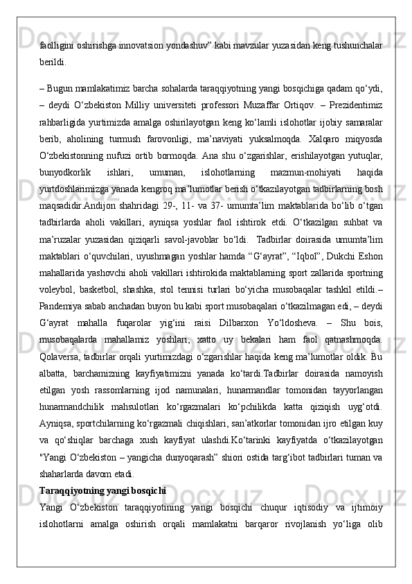 faolligini oshirishga	 innovatsion	 yondashuv”	 kabi	 mavzular	 yuzasidan	 keng	 tushunchalar
berildi.
–	
 Bugun	 mamlakatimiz	 barcha	 sohalarda	 taraqqiyotning	 yangi	 bosqichiga	 qadam	 qo‘ydi,
–	
 deydi	 O‘zbekiston	 Milliy	 universiteti	 professori	 Muzaffar	 Ortiqov.	 – Prezidentimiz
rahbarligida	
 yurtimizda	 amalga	 oshirilayotgan	 keng	 ko‘lamli	 islohotlar	 ijobiy	 samaralar
berib,	
 aholining	 turmush	 farovonligi,	 ma’naviyati	 yuksalmoqda.	 Xalqaro	 miqyosda
O‘zbekistonning	
 nufuzi	 ortib	 bormoqda.	 Ana	 shu	 o‘zgarishlar,	 erishilayotgan	 yutuqlar,
bunyodkorlik	
 	ishlari,	 	umuman,	 	islohotlarning	 	mazmun-mohiyati	 	haqida
yurtdoshlarimizga	
 yanada	 kengroq	 ma’lumotlar	 berish	 o‘tkazilayotgan	 tadbirlarning	 bosh
maqsadidir.Andijon	
 shahridagi	 29-,	 11-	 va	 37-	 umumta’lim	 maktablarida	 bo‘lib	 o‘tgan
tadbirlarda	
 aholi	 vakillari,	 ayniqsa	 yoshlar	 faol	 ishtirok	 etdi.	 O‘tkazilgan	 suhbat	 va
ma’ruzalar	
 yuzasidan	 qiziqarli	 savol-javoblar	 bo‘ldi.	    Tadbirlar	 doirasida	 umumta’lim
maktablari	
 o‘quvchilari,	 uyushmagan	 yoshlar	 hamda	 “G‘ayrat”,	 “Iqbol”,	 Dukchi	 Eshon
mahallarida	
 yashovchi	 aholi	 vakillari	 ishtirokida	 maktablarning	 sport	 zallarida	 sportning
voleybol,	
 basketbol,	 shashka,	 stol	 tennisi	 turlari	 bo‘yicha	 musobaqalar	 tashkil	 etildi.–
Pandemiya	
 sabab	 anchadan	 buyon	 bu	 kabi	 sport	 musobaqalari	 o‘tkazilmagan	 edi,	 – deydi
G‘ayrat	
 mahalla	 fuqarolar	 yig‘ini	 raisi	 Dilbarxon	 Yo‘ldosheva.	 –	 Shu	 bois,
musobaqalarda	
 mahallamiz	 yoshlari,	 xatto	 uy	 bekalari	 ham	 faol	 qatnashmoqda.
Qolaversa,	
 tadbirlar	 orqali	 yurtimizdagi	 o‘zgarishlar	 haqida	 keng	 ma’lumotlar	 oldik.	 Bu
albatta,	
 barchamizning	 kayfiyatimizni	 yanada	 ko‘tardi.Tadbirlar	 doirasida	 namoyish
etilgan	
 yosh	 rassomlarning	 ijod	 namunalari,	 hunarmandlar	 tomonidan	 tayyorlangan
hunarmandchilik	
 mahsulotlari	 ko‘rgazmalari	 ko‘pchilikda	 katta	 qiziqish	 uyg‘otdi.
Ayniqsa,	
 sportchilarning	 ko‘rgazmali	 chiqishlari,	 san’atkorlar	 tomonidan	 ijro	 etilgan	 kuy
va	
 qo‘shiqlar	 barchaga	 xush	 kayfiyat	 ulashdi.Ko‘tarinki	 kayfiyatda	 o‘tkazilayotgan
"Yangi	
 O‘zbekiston	 – yangicha	 dunyoqarash”	 shiori	 ostida	 targ‘ibot	 tadbirlari	 tuman	 va
shaharlarda	
 davom	 etadi.
Taraqqiyotning yangi bosqichi
Yangi	
 O‘zbekiston	 taraqqiyotining	 yangi	 bosqichi	 chuqur	 iqtisodiy	 va	 ijtimoiy
islohotlarni	
 amalga	 oshirish	 orqali	 mamlakatni	 barqaror	 rivojlanish	 yo‘liga	 olib 