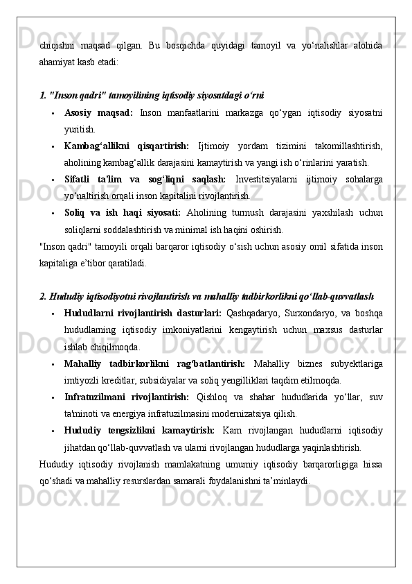 chiqishni maqsad	 qilgan.	 Bu	 bosqichda	 quyidagi	 tamoyil	 va	 yo‘nalishlar	 alohida
ahamiyat	
 kasb	 etadi:
1. "Inson qadri" tamoyilining iqtisodiy siyosatdagi o‘rni
 Asosiy   maqsad:  	
Inson	 manfaatlarini	 markazga	 qo‘ygan	 iqtisodiy	 siyosatni
yuritish.
 Kambag‘allikni   qisqartirish:  	
Ijtimoiy	 yordam	 tizimini	 takomillashtirish,
aholining	
 kambag‘allik	 darajasini	 kamaytirish	 va	 yangi	 ish	 o‘rinlarini	 yaratish.
 Sifatli   ta'lim   va   sog‘liqni   saqlash:  	
Investitsiyalarni	 ijtimoiy	 sohalarga
yo‘naltirish	
 orqali	 inson	 kapitalini	 rivojlantirish.
 Soliq   va   ish   haqi   siyosati:  	
Aholining	 turmush	 darajasini	 yaxshilash	 uchun
soliqlarni	
 soddalashtirish	 va	 minimal	 ish	 haqini	 oshirish.
"Inson	
 qadri"	 tamoyili	 orqali	 barqaror	 iqtisodiy	 o‘sish	 uchun	 asosiy	 omil	 sifatida	 inson
kapitaliga	
 e’tibor	 qaratiladi.
2. Hududiy iqtisodiyotni rivojlantirish va mahalliy tadbirkorlikni qo‘llab-quvvatlash
 Hududlarni   rivojlantirish   dasturlari:  	
Qashqadaryo,	 Surxondaryo,	 va	 boshqa
hududlarning	
 iqtisodiy	 imkoniyatlarini	 kengaytirish	 uchun	 maxsus	 dasturlar
ishlab	
 chiqilmoqda.
 Mahalliy   tadbirkorlikni   rag‘batlantirish:  	
Mahalliy	 biznes	 subyektlariga
imtiyozli	
 kreditlar,	 subsidiyalar	 va	 soliq	 yengilliklari	 taqdim	 etilmoqda.
 Infratuzilmani   rivojlantirish:  	
Qishloq	 va	 shahar	 hududlarida	 yo‘llar,	 suv
ta'minoti	
 va	 energiya	 infratuzilmasini	 modernizatsiya	 qilish.
 Hududiy   tengsizlikni   kamaytirish:  	
Kam	 rivojlangan	 hududlarni	 iqtisodiy
jihatdan	
 qo‘llab-quvvatlash	 va	 ularni	 rivojlangan	 hududlarga	 yaqinlashtirish.
Hududiy	
 iqtisodiy	 rivojlanish	 mamlakatning	 umumiy	 iqtisodiy	 barqarorligiga	 hissa
qo‘shadi	
 va	 mahalliy	 resurslardan	 samarali	 foydalanishni	 ta’minlaydi. 