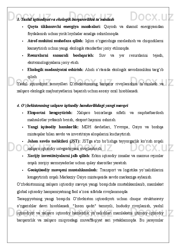 3. Yashil iqtisodiyot va ekologik barqarorlikni ta’minlash
 Qayta   tiklanuvchi   energiya   manbalari:  Quyosh	 va	 shamol	 energiyasidan
foydalanish	
 uchun	 yirik	 loyihalar	 amalga	 oshirilmoqda.
 Atrof-muhitni muhofaza qilish:  	
Iqlim	 o‘zgarishiga	 moslashish	 va	 chiqindilarni
kamaytirish	
 uchun	 yangi	 ekologik	 standartlar	 joriy	 etilmoqda.
 Resurslarni   samarali   boshqarish:  	
Suv	 va	 yer	 resurslarini	 	tejash,
ekotexnologiyalarni	
 joriy	 etish.
 Ekologik madaniyatni oshirish:  	
Aholi	 o‘rtasida	 ekologik	 savodxonlikni	 targ‘ib
qilish.
Yashil	
 iqtisodiyot	 tamoyillari	 O‘zbekistonning	 barqaror	 rivojlanishini	 ta’minlash	 va
xalqaro	
 ekologik	 majburiyatlarini	 bajarish	 uchun	 asosiy	 omil	 hisoblanadi.
4. O‘zbekistonning xalqaro iqtisodiy hamkorlikdagi yangi mavqei
 Eksportni   kengaytirish:  	
Xalqaro	 bozorlarga	 sifatli	 va	 raqobatbardosh
mahsulotlar	
 yetkazib	 berish,	 eksport	 hajmini	 oshirish.
 Yangi   iqtisodiy   hamkorlik:  	
MDH	 davlatlari,	 Yevropa,	 Osiyo	 va	 boshqa
mintaqalar	
 bilan	 savdo	 va	 investitsiya	 aloqalarini	 kuchaytirish.
 Jahon   savdo   tashkiloti   (JST):  	
JSTga	 a'zo	 bo‘lishga	 tayyorgarlik	 ko‘rish	 orqali
xalqaro	
 iqtisodiy	 integratsiyani	 rivojlantirish.
 Xorijiy investitsiyalarni jalb qilish:  	
Erkin	 iqtisodiy	 zonalar	 va	 maxsus	 rejimlar
orqali	
 xorijiy	 sarmoyadorlar	 uchun	 qulay	 sharoitlar	 yaratish.
 Geoiqtisodiy   mavqeni   mustahkamlash:  	
Transport	 va	 logistika	 yo‘nalishlarini
kengaytirish	
 orqali	 Markaziy	 Osiyo	 mintaqasida	 savdo	 markaziga	 aylanish.
O‘zbekistonning	
 xalqaro	 iqtisodiy	 mavqei	 yangi	 bosqichda	 mustahkamlanib,	 mamlakat
global	
 iqtisodiy	 hamjamiyatning	 faol	 a’zosi	 sifatida	 rivojlanmoqda.
Taraqqiyotning	
 yangi	 bosqichi	 O‘zbekiston	 iqtisodiyoti	 uchun	 chuqur	 strukturaviy
o‘zgarishlar	
 davri	 hisoblanadi.	 "Inson	 qadri"	 tamoyili,	 hududiy	 rivojlanish,	 yashil
iqtisodiyot	
 va	 xalqaro	 iqtisodiy	 hamkorlik	 yo‘nalishlari	 mamlakatni	 ijtimoiy-iqtisodiy
barqarorlik	
 va	 xalqaro	 miqyosdagi	 muvaffaqiyat	 sari	 yetaklamoqda.	 Bu	 jarayonlar 