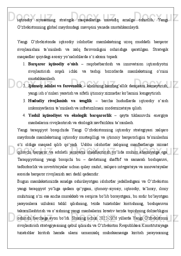 iqtisodiy siyosatning	 strategik	 maqsadlariga	 muvofiq	 amalga	 oshirilib,	 Yangi
O‘zbekistonning	
 global	 maydondagi	 mavqeini	 yanada	 mustahkamlaydi.
Yangi	
 O‘zbekistonda	 iqtisodiy	 islohotlar	 mamlakatning	 uzoq	 muddatli	 barqaror
rivojlanishini	
 ta’minlash	 va	 xalq	 farovonligini	 oshirishga	 qaratilgan.	 Strategik
maqsadlar	
 quyidagi	 asosiy	 yo‘nalishlarda	 o‘z	 aksini	 topadi:
1. Barqaror   iqtisodiy   o‘sish  	
–	 raqobatbardosh	 va	 innovatsion	 iqtisodiyotni
rivojlantirish	
 orqali	 ichki	 va	 tashqi	 bozorlarda	 mamlakatning	 o‘rnini
mustahkamlash.
2. Ijtimoiy  adolat   va   farovonlik  	
– aholining	 kambag‘allik	 darajasini	 kamaytirish,
yangi	
 ish	 o‘rinlari	 yaratish	 va	 sifatli	 ijtimoiy	 xizmatlar	 ko‘lamini	 kengaytirish.
3. Hududiy   rivojlanish   va   tenglik  	
–	 barcha	 hududlarda	 iqtisodiy	 o‘sish
imkoniyatlarini	
 ta’minlash	 va	 infratuzilmani	 modernizatsiya	 qilish.
4. Yashil   iqtisodiyot   va   ekologik   barqarorlik  	
– qayta	 tiklanuvchi	 energiya
manbalarini	
 rivojlantirish	 va	 ekologik	 xavfsizlikni	 ta’minlash.
Yangi	
 taraqqiyot	 bosqichida	 Yangi	 O‘zbekistonning	 iqtisodiy	 strategiyasi	 xalqaro
maydonda	
 mamlakatning	 iqtisodiy	 mustaqilligi	 va	 ijtimoiy	 barqarorligini	 ta’minlashni
o‘z	
 oldiga	 maqsad	 qilib	 qo‘yadi.	 Ushbu	 islohotlar	 xalqning	 manfaatlariga	 xizmat
qiluvchi	
 barqaror	 va	 adolatli	 jamiyatni	 shakllantirish	 yo‘lida	 muhim	 ahamiyatga	 ega.
Taraqqiyotning	
 yangi	 bosqichi	 bu	 – davlatning	 shaffof	 va	 samarali	 boshqaruvi,
tadbirkorlik	
 va	 investitsiyalar	 uchun	 qulay	 muhit,	 xalqaro	 integratsiya	 va	 innovatsiyalar
asosida	
 barqaror	 rivojlanish	 sari	 dadil	 qadamdir.
Bugun	
 mamlakatimizda	 amalga	 oshirilayotgan	 islohotlar	 jadallashgani	 va	 O‘zbekiston
yangi	
 taraqqiyot	 yo‘liga	 qadam	 qo‘ygani,	 ijtimoiy-siyosiy,	 iqtisodiy,	 ta’limiy,	 ilmiy
muhitning	
 o‘zi	 esa	 ancha	 murakkab	 va	 serqirra	 bo‘lib	 borayotgani,	 bu	 sodir	 bo‘layotgan
jarayonlarni	
 uzluksiz	 tahlil	 qilishning,	 tezda	 tuzatishlar	 kiritishning,	 boshqaruvni
takomillashtirish	
 va	 o‘sishning	 yangi	 manbalarini	 kreativ	 tarzda	 topishning	 dolzarbligini
oshirishi	
 barchaga	 ayon	 bo‘ldi.	 Shuning	 uchun	 2022-2026	 yillarda	 Yangi	 O‘zbekistonni
rivojlantirish	
 strategiyasining	 qabul	 qilinishi	 va	 O‘zbekiston	 Respublikasi	 Konstitutsiyaga
tuzatishlar	
 kiritish	 hamda	 ularni	 umumxalq	 muhokamasiga	 kiritish	 jarayonining 