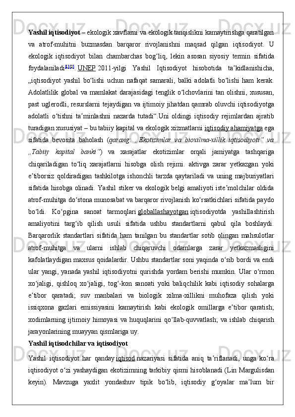 Yashil iqtisodiyot   – ekologik	 xavflarni	 va	 ekologik	 tanqislikni	 kamaytirishga	 qaratilgan
va	
 atrof-muhitni	 buzmasdan	 barqaror	 rivojlanishni	 maqsad	 qilgan	 iqtisodiyot.	 U
ekologik	
 iqtisodiyot	 bilan	 chambarchas	 bog liq,	 lekin	 asosan	 siyosiy	 termin	 sifatida	ʻ
foydalaniladi [ 1 ] [ 2 ]
.   UNEP   2011-yilgi	
 Yashil	 Iqtisodiyot	 hisobotida	 ta kidlanishicha,	ʼ
„iqtisodiyot	
 yashil	 bo lishi	 uchun	 nafaqat	 samarali,	 balki	 adolatli	 bo lishi	 ham	 kerak.	ʻ ʻ
Adolatlilik	
 global	 va	 mamlakat	 darajasidagi	 tenglik	 o lchovlarini	 tan	 olishni,	 xususan,	ʻ
past	
 uglerodli,	 resurslarni	 tejaydigan	 va	 ijtimoiy	 jihatdan	 qamrab	 oluvchi	 iqtisodiyotga
adolatli	
 o tishni	 ta minlashni	 nazarda	 tutadi“.Uni	 oldingi	 iqtisodiy	 rejimlardan	 ajratib	ʻ ʼ
turadigan
 xususiyat   –	 bu	 tabiiy	 kapital	 va	 ekologik	 xizmatlarni   iqtisodiy	 ahamiyatga   ega
sifatida	
 bevosita	 baholash	 ( qarang:   „Ekotizimlar   va   bioxilma-xillik   iqtisodiyoti“   va
„Tabiiy   kapital   banki“ )
 va	 xarajatlar	 ekotizimlar	 orqali	 jamiyatga	 tashqariga
chiqariladigan	
 to liq	 xarajatlarni	 hisobga	 olish	 rejimi.	 aktivga	 zarar	 yetkazgan	 yoki	ʻ
e tiborsiz	
 qoldiradigan	 tashkilotga	 ishonchli	 tarzda	 qaytariladi	 va	 uning	 majburiyatlari	ʼ
sifatida	
 hisobga	 olinadi.	 Yashil	 stiker	 va	 ekologik	 belgi	 amaliyoti	 iste molchilar	 oldida	ʼ
atrof-muhitga	
 do stona	 munosabat	 va	 barqaror	 rivojlanish	 ko rsatkichlari	 sifatida	 paydo	ʻ ʻ
bo ldi.	
 Ko pgina	 sanoat	 tarmoqlari	ʻ ʻ   globallashayotgan   iqtisodiyotda	 yashillashtirish
amaliyotini	
 targ ib	 qilish	 usuli	 sifatida	 ushbu	 standartlarni	 qabul	 qila	 boshlaydi.	ʻ
Barqarorlik	
 standartlari	 sifatida	 ham	 tanilgan	 bu	 standartlar	 sotib	 olingan	 mahsulotlar
atrof-muhitga	
 va	 ularni	 ishlab	 chiqaruvchi	 odamlarga	 zarar	 yetkazmasligini
kafolatlaydigan	
 maxsus	 qoidalardir.	 Ushbu	 standartlar	 soni	 yaqinda	 o sib	 bordi	 va	 endi	ʻ
ular	
 yangi,	 yanada	 yashil	 iqtisodiyotni	 qurishda	 yordam	 berishi	 mumkin.	 Ular	 o rmonʻ
xo jaligi,	
 qishloq	 xo jaligi,	 tog -kon	 sanoati	 yoki	 baliqchilik	 kabi	 iqtisodiy	 sohalarga	ʻ ʻ ʻ
e tibor	
 qaratadi;	 suv	 manbalari	 va	 biologik	 xilma-xillikni	 muhofaza	 qilish	 yoki	ʼ
issiqxona	
 gazlari	 emissiyasini	 kamaytirish	 kabi	 ekologik	 omillarga	 e tibor	 qaratish;	ʼ
xodimlarning	
 ijtimoiy	 himoyasi	 va	 huquqlarini	 qo llab-quvvatlash;	 va	 ishlab	 chiqarish	ʻ
jarayonlarining	
 muayyan	 qismlariga	 uy.    
Yashil   iqtisodchilar   va   iqtisodiyot
Yashil	
 iqtisodiyot	 har	 qanday   iqtisod   nazariyasi	 sifatida	 aniq	 ta riflanadi,	 unga	 ko ra	ʼ ʻ
iqtisodiyot	
 o zi	 yashaydigan	 ekotizimning	 tarkibiy	 qismi	 hisoblanadi	 (Lin	 Margulisdan	ʻ
keyin).	
 Mavzuga	 yaxlit	 yondashuv	 tipik	 bo lib,	 iqtisodiy	 g oyalar	 ma lum	 bir	ʻ ʻ ʼ 