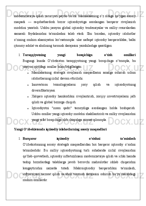 modernizatsiya qilish	 zaruriyati	 paydo	 bo‘ldi.	  Mamlakatning	 o‘z	 oldiga	 qo‘ygan	 asosiy
maqsadi	
 —	 raqobatbardosh	 bozor	 iqtisodiyotiga	 asoslangan	 barqaror	 rivojlanish
modelini	
 yaratish.	  Ushbu	 jarayon	 global	 iqtisodiy	 tendensiyalar	 va	 milliy	 resurslardan
samarali	
 foydalanishni	 ta'minlashni	 talab	 etadi.	 Shu	 boisdan,	 iqtisodiy	 islohotlar
o‘zining	
 muhim	 ahamiyatini	 ko‘rsatmoqda:	 ular	 nafaqat	 iqtisodiy	 barqarorlikka,	 balki
ijtimoiy	
 adolat	 va	 aholining	 turmush	 darajasini	 yaxshilashga	 qaratilgan.
1. Taraqqiyotning   yangi   bosqichiga   o‘tish   omillari
Bugungi	
 kunda	 O‘zbekiston	 taraqqiyotning	 yangi	 bosqichiga	 o‘tmoqda,	 bu
jarayon	
 quyidagi	 omillar	 bilan	 belgilangan:
o Mamlakatning	
 strategik	 rivojlanish	 maqsadlarini	 amalga	 oshirish	 uchun
islohotlarning	
 izchil	 davom	 ettirilishi.
o Innovatsion	
 	texnologiyalarni	 	joriy	 	qilish	 	va	 	iqtisodiyotning
diversifikatsiyasi.
o Xalqaro	
 iqtisodiy	 hamkorlikni	 rivojlantirish,	 xorijiy	 investitsiyalarni	 jalb
qilish	
 va	 global	 bozorga	 chiqish.
o Iqtisodiyotni	
 "inson	 qadri"	 tamoyiliga	 asoslangan	 holda	 boshqarish.
Ushbu	
 omillar	 yangi	 iqtisodiy	 modelni	 shakllantirish	 va	 milliy	 rivojlanishni
yangi	
 sifat	 bosqichiga	 olib	 chiqishga	 xizmat	 qilmoqda.
Yangi O‘zbekistonda iqtisodiy islohotlarning asosiy maqsadlari
1. Barqaror   iqtisodiy   o‘sishni   ta'minlash
O‘zbekistonning	
 asosiy	 strategik	 maqsadlaridan	 biri	 barqaror	 iqtisodiy	 o‘sishni
ta'minlashdir.	
 Bu	 milliy	 iqtisodiyotning	 turli	 sohalarida	 izchil	 rivojlanishni
qo‘llab-quvvatlash,	
 iqtisodiy	 infratuzilmani	 modernizatsiya	 qilish	 va	 ichki	 hamda
tashqi	
 bozorlardagi	 talablarga	 javob	 beruvchi	 mahsulotlar	 ishlab	 chiqarishni
kengaytirishni	
 nazarda	 tutadi.	 Makroiqtisodiy	 barqarorlikni	 ta'minlash,
inflyatsiyani	
 nazorat	 qilish	 va	 aholi	 turmush	 darajasini	 oshirish	 bu	 yo‘nalishdagi
muhim	
 omillardir. 