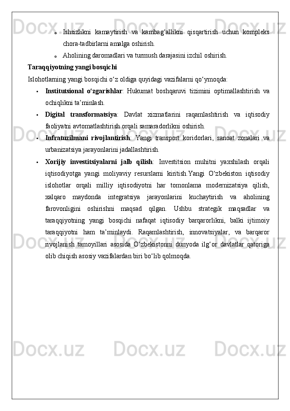 o Ishsizlikni kamaytirish	 va	 kambag‘allikni	 qisqartirish	 uchun	 kompleks
chora-tadbirlarni	
 amalga	 oshirish.
o Aholining	
 daromadlari	 va	 turmush	 darajasini	 izchil	 oshirish.
Taraqqiyotning yangi bosqichi
Islohotlarning	
 yangi	 bosqichi	 o‘z	 oldiga	 quyidagi	 vazifalarni	 qo‘ymoqda:
 Institutsional   o‘zgarishlar :	
 Hukumat	 boshqaruvi	 tizimini	 optimallashtirish	 va
ochiqlikni	
 ta’minlash.
 Digital   transformatsiya :	
 Davlat	 xizmatlarini	 raqamlashtirish	 va	 iqtisodiy
faoliyatni	
 avtomatlashtirish	 orqali	 samaradorlikni	 oshirish.
 Infratuzilmani   rivojlantirish :	
 Yangi	 transport	 koridorlari,	 sanoat	 zonalari	 va
urbanizatsiya	
 jarayonlarini	 jadallashtirish.
 Xorijiy   investitsiyalarni   jalb   qilish :	
 Investitsion	 muhitni	 yaxshilash	 orqali
iqtisodiyotga	
 yangi	 moliyaviy	 resurslarni	 kiritish.Yangi	 O‘zbekiston	 iqtisodiy
islohotlar	
 orqali	 milliy	 iqtisodiyotni	 har	 tomonlama	 modernizatsiya	 qilish,
xalqaro	
 maydonda	 integratsiya	 jarayonlarini	 kuchaytirish	 va	 aholining
farovonligini	
 oshirishni	 maqsad	 qilgan.	  Ushbu	 strategik	 maqsadlar	 va
taraqqiyotning	
 yangi	 bosqichi	 nafaqat	 iqtisodiy	 barqarorlikni,	 balki	 ijtimoiy
taraqqiyotni	
 ham	 ta’minlaydi.	 Raqamlashtirish,	 innovatsiyalar,	 va	 barqaror
rivojlanish	
 tamoyillari	 asosida	 O‘zbekistonni	 dunyoda	 ilg‘or	 davlatlar	 qatoriga
olib	
 chiqish	 asosiy	 vazifalardan	 biri	 bo‘lib	 qolmoqda. 