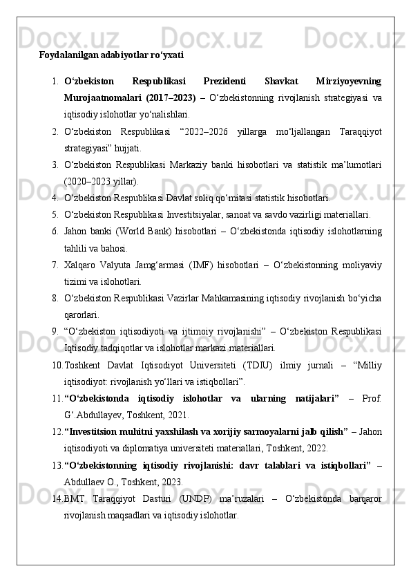 Foydalanilgan adabiyotlar ro‘yxati
1. O‘zbekiston   Respublikasi   Prezidenti   Shavkat   Mirziyoyevning
Murojaatnomalari   (2017–2023)  – O‘zbekistonning	 rivojlanish	 strategiyasi	 va
iqtisodiy	
 islohotlar	 yo‘nalishlari.
2. O‘zbekiston	
 Respublikasi	 “2022–2026	 yillarga	 mo‘ljallangan	 Taraqqiyot
strategiyasi”	
 hujjati.
3. O‘zbekiston
 Respublikasi	 Markaziy	 banki	 hisobotlari	 va	 statistik	 ma’lumotlari
(2020–2023	
 yillar).
4. O‘zbekiston
 Respublikasi	 Davlat	 soliq	 qo‘mitasi	 statistik	 hisobotlari.
5. O‘zbekiston	
 Respublikasi	 Investitsiyalar,	 sanoat	 va	 savdo	 vazirligi	 materiallari.
6. Jahon	
 banki	 (World	 Bank)	 hisobotlari	 – O‘zbekistonda	 iqtisodiy	 islohotlarning
tahlili	
 va	 bahosi.
7. Xalqaro
 Valyuta	 Jamg‘armasi	 (IMF)	 hisobotlari	 – O‘zbekistonning	 moliyaviy
tizimi	
 va	 islohotlari.
8. O‘zbekiston	
 Respublikasi	 Vazirlar	 Mahkamasining	 iqtisodiy	 rivojlanish	 bo‘yicha
qarorlari.
9. “O‘zbekiston	
 iqtisodiyoti	 va	 ijtimoiy	 rivojlanishi”	 – O‘zbekiston	 Respublikasi
Iqtisodiy	
 tadqiqotlar	 va	 islohotlar	 markazi	 materiallari.
10. Toshkent	
 Davlat	 Iqtisodiyot	 Universiteti	 (TDIU)	 ilmiy	 jurnali	 –	 “Milliy
iqtisodiyot:	
 rivojlanish	 yo‘llari	 va	 istiqbollari”.
11. “O‘zbekistonda   iqtisodiy   islohotlar   va   ularning   natijalari”  	
–	 Prof.
G‘.Abdullayev,	
 Toshkent,	 2021.
12. “Investitsion muhitni yaxshilash va xorijiy sarmoyalarni jalb qilish”  	
– Jahon
iqtisodiyoti	
 va	 diplomatiya	 universiteti	 materiallari,	 Toshkent,	 2022.
13. “O‘zbekistonning   iqtisodiy   rivojlanishi:   davr   talablari   va   istiqbollari”  	
–
Abdullaev	
 O.,	 Toshkent,	 2023.
14. BMT	
 Taraqqiyot	 Dasturi	 (UNDP)	 ma’ruzalari	 –	 O‘zbekistonda	 barqaror
rivojlanish	
 maqsadlari	 va	 iqtisodiy	 islohotlar. 