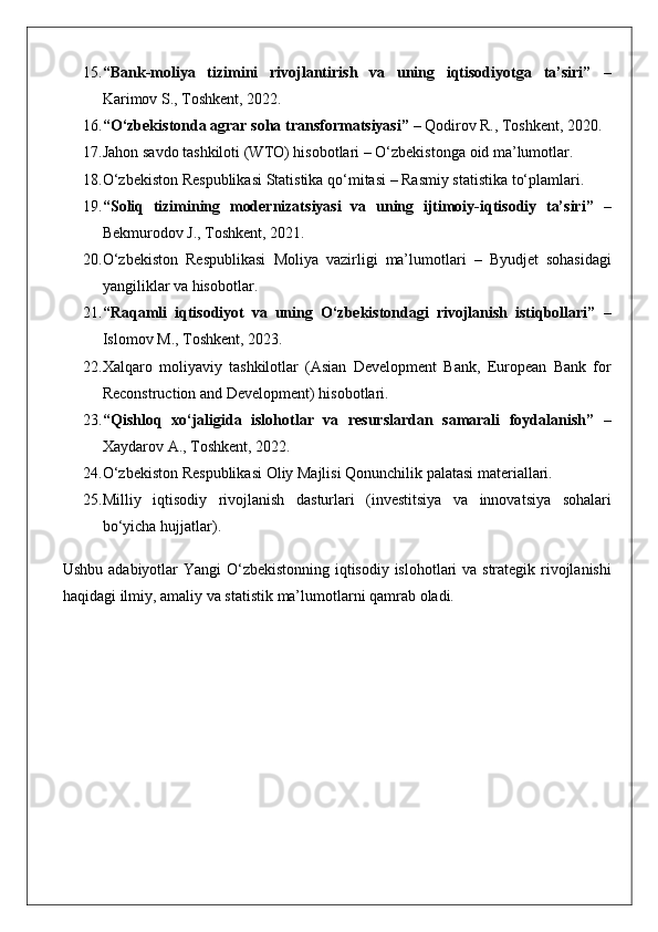 15. “Bank-moliya   tizimini   rivojlantirish   va   uning   iqtisodiyotga   ta’siri”  –
Karimov	
 S.,	 Toshkent,	 2022.
16. “O‘zbekistonda agrar soha transformatsiyasi”  	
– Qodirov	 R.,	 Toshkent,	 2020.
17. Jahon	
 savdo	 tashkiloti	 (WTO)	 hisobotlari	 – O‘zbekistonga	 oid	 ma’lumotlar.
18. O‘zbekiston	
 Respublikasi	 Statistika	 qo‘mitasi	 – Rasmiy	 statistika	 to‘plamlari.
19. “Soliq   tizimining   modernizatsiyasi   va   uning   ijtimoiy-iqtisodiy   ta’siri”  	
–
Bekmurodov	
 J.,	 Toshkent,	 2021.
20. O‘zbekiston	
 Respublikasi	 Moliya	 vazirligi	 ma’lumotlari	 – Byudjet	 sohasidagi
yangiliklar	
 va	 hisobotlar.
21. “Raqamli   iqtisodiyot   va   uning   O‘zbekistondagi   rivojlanish   istiqbollari”  	
–
Islomov	
 M.,	 Toshkent,	 2023.
22. Xalqaro	
 moliyaviy	 tashkilotlar	 (Asian	 Development	 Bank,	 European	 Bank	 for
Reconstruction	
 and	 Development)	 hisobotlari.
23. “Qishloq   xo‘jaligida   islohotlar   va   resurslardan   samarali   foydalanish”  	
–
Xaydarov	
 A.,	 Toshkent,	 2022.
24. O‘zbekiston	
 Respublikasi	 Oliy	 Majlisi	 Qonunchilik	 palatasi	 materiallari.
25. Milliy	
 iqtisodiy	 rivojlanish	 dasturlari	 (investitsiya	 va	 innovatsiya	 sohalari
bo‘yicha	
 hujjatlar).
Ushbu	
 adabiyotlar	 Yangi	 O‘zbekistonning	 iqtisodiy	 islohotlari	 va	 strategik	 rivojlanishi
haqidagi	
 ilmiy,	 amaliy	 va	 statistik	 ma’lumotlarni	 qamrab	 oladi. 